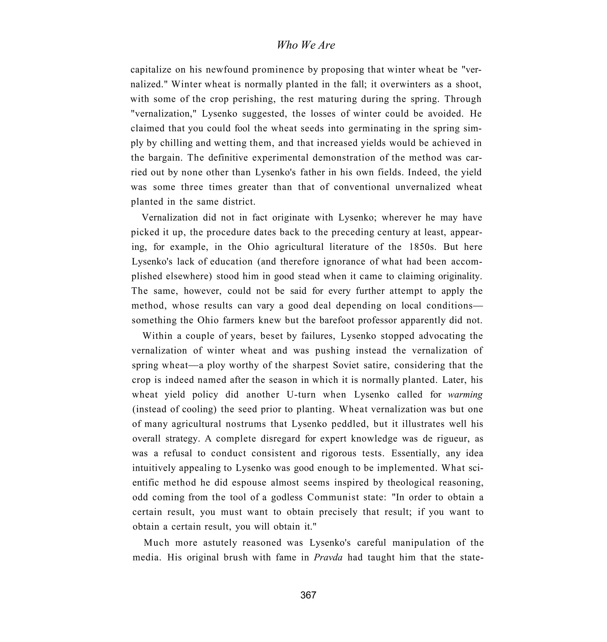 Who We Are

capitalize on his newfound prominence by proposing that winter wheat be "ver-
nalized." Winter wheat is normally planted in the fall; it overwinters as a shoot,
with some of the crop perishing, the rest maturing during the spring. Through
"vernalization," Lysenko suggested, the losses of winter could be avoided. He
claimed that you could fool the wheat seeds into germinating in the spring sim-
ply by chilling and wetting them, and that increased yields would be achieved in
the bargain. The definitive experimental demonstration of the method was car-
ried out by none other than Lysenko's father in his own fields. Indeed, the yield
was some three times greater than that of conventional unvernalized wheat
planted in the same district.
   Vernalization did not in fact originate with Lysenko; wherever he may have
picked it up, the procedure dates back to the preceding century at least, appear-
ing, for example, in the Ohio agricultural literature of the 1850s. But here
Lysenko's lack of education (and therefore ignorance of what had been accom-
plished elsewhere) stood him in good stead when it came to claiming originality.
The same, however, could not be said for every further attempt to apply the
method, whose results can vary a good deal depending on local conditions—
something the Ohio farmers knew but the barefoot professor apparently did not.
   Within a couple of years, beset by failures, Lysenko stopped advocating the
vernalization of winter wheat and was pushing instead the vernalization of
spring wheat—a ploy worthy of the sharpest Soviet satire, considering that the
crop is indeed named after the season in which it is normally planted. Later, his
wheat yield policy did another U-turn when Lysenko called for warming
(instead of cooling) the seed prior to planting. Wheat vernalization was but one
of many agricultural nostrums that Lysenko peddled, but it illustrates well his
overall strategy. A complete disregard for expert knowledge was de rigueur, as
was a refusal to conduct consistent and rigorous tests. Essentially, any idea
intuitively appealing to Lysenko was good enough to be implemented. What sci-
entific method he did espouse almost seems inspired by theological reasoning,
odd coming from the tool of a godless Communist state: "In order to obtain a
certain result, you must want to obtain precisely that result; if you want to
obtain a certain result, you will obtain it."
  Much more astutely reasoned was Lysenko's careful manipulation of the
media. His original brush with fame in Pravda had taught him that the state-


                                       367
 