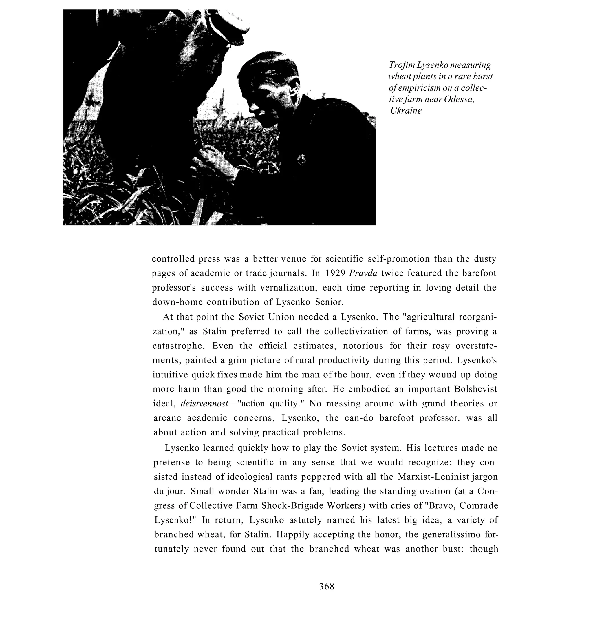 Trofim Lysenko measuring
                                                       wheat plants in a rare burst
                                                       of empiricism on a collec-
                                                       tive farm near Odessa,
                                                       Ukraine




controlled press was a better venue for scientific self-promotion than the dusty
pages of academic or trade journals. In 1929 Pravda twice featured the barefoot
professor's success with vernalization, each time reporting in loving detail the
down-home contribution of Lysenko Senior.
   At that point the Soviet Union needed a Lysenko. The "agricultural reorgani-
zation," as Stalin preferred to call the collectivization of farms, was proving a
catastrophe. Even the official estimates, notorious for their rosy overstate-
ments, painted a grim picture of rural productivity during this period. Lysenko's
intuitive quick fixes made him the man of the hour, even if they wound up doing
more harm than good the morning after. He embodied an important Bolshevist
ideal, deistvennost—"action quality." No messing around with grand theories or
arcane academic concerns, Lysenko, the can-do barefoot professor, was all
about action and solving practical problems.
   Lysenko learned quickly how to play the Soviet system. His lectures made no
pretense to being scientific in any sense that we would recognize: they con-
sisted instead of ideological rants peppered with all the Marxist-Leninist jargon
du jour. Small wonder Stalin was a fan, leading the standing ovation (at a Con-
gress of Collective Farm Shock-Brigade Workers) with cries of "Bravo, Comrade
Lysenko!" In return, Lysenko astutely named his latest big idea, a variety of
branched wheat, for Stalin. Happily accepting the honor, the generalissimo for-
tunately never found out that the branched wheat was another bust: though


                                       368
 