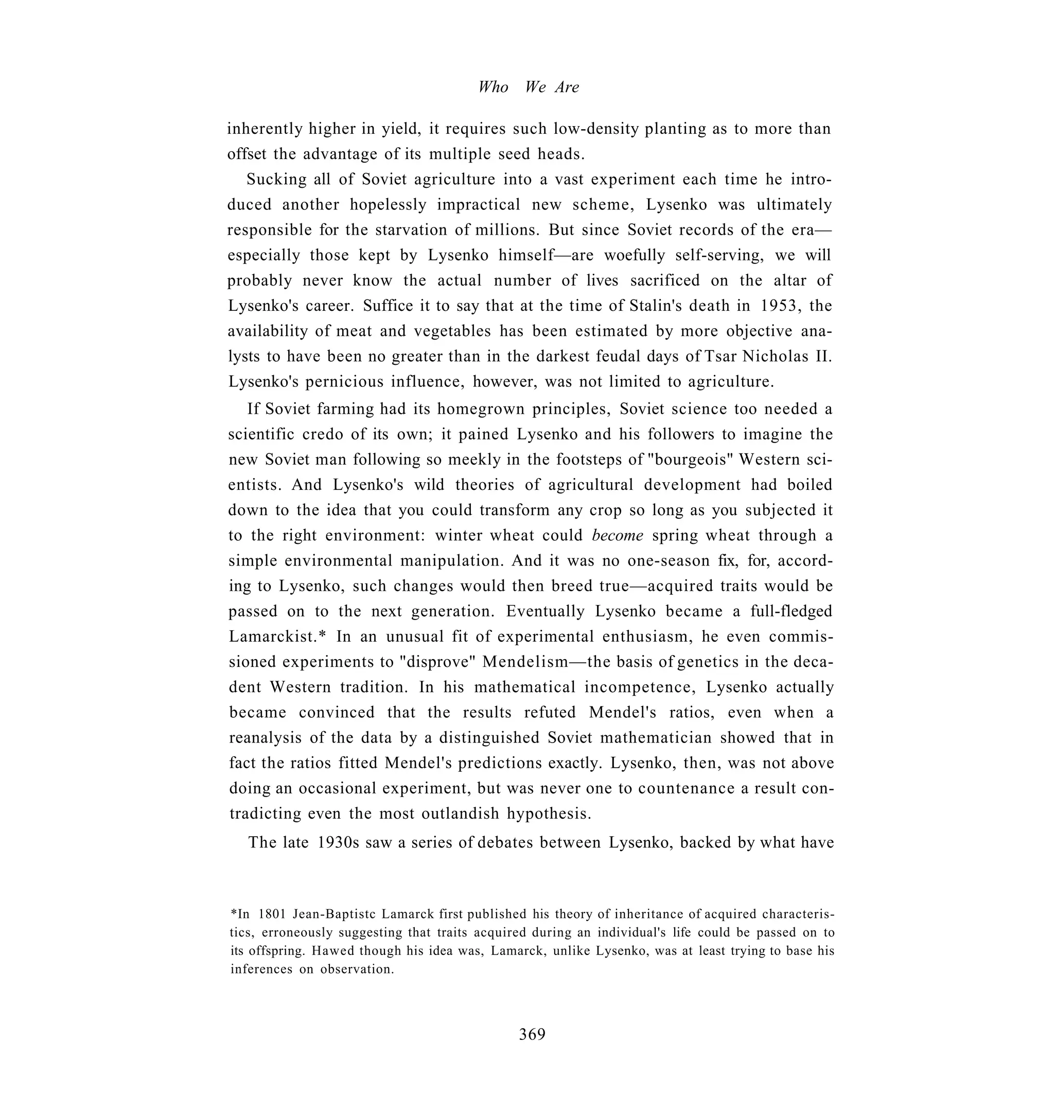 Who We Are

inherently higher in yield, it requires such low-density planting as to more than
offset the advantage of its multiple seed heads.
   Sucking all of Soviet agriculture into a vast experiment each time he intro-
duced another hopelessly impractical new scheme, Lysenko was ultimately
responsible for the starvation of millions. But since Soviet records of the era—
especially those kept by Lysenko himself—are woefully self-serving, we will
probably never know the actual number of lives sacrificed on the altar of
Lysenko's career. Suffice it to say that at the time of Stalin's death in 1953, the
availability of meat and vegetables has been estimated by more objective ana-
lysts to have been no greater than in the darkest feudal days of Tsar Nicholas II.
Lysenko's pernicious influence, however, was not limited to agriculture.
   If Soviet farming had its homegrown principles, Soviet science too needed a
scientific credo of its own; it pained Lysenko and his followers to imagine the
new Soviet man following so meekly in the footsteps of "bourgeois" Western sci-
entists. And Lysenko's wild theories of agricultural development had boiled
down to the idea that you could transform any crop so long as you subjected it
to the right environment: winter wheat could become spring wheat through a
simple environmental manipulation. And it was no one-season fix, for, accord-
ing to Lysenko, such changes would then breed true—acquired traits would be
passed on to the next generation. Eventually Lysenko became a full-fledged
Lamarckist.* In an unusual fit of experimental enthusiasm, he even commis-
sioned experiments to "disprove" Mendelism—the basis of genetics in the deca-
dent Western tradition. In his mathematical incompetence, Lysenko actually
became convinced that the results refuted Mendel's ratios, even when a
reanalysis of the data by a distinguished Soviet mathematician showed that in
fact the ratios fitted Mendel's predictions exactly. Lysenko, then, was not above
doing an occasional experiment, but was never one to countenance a result con-
tradicting even the most outlandish hypothesis.
   The late 1930s saw a series of debates between Lysenko, backed by what have



*In 1801 Jean-Baptistc Lamarck first published his theory of inheritance of acquired characteris-
tics, erroneously suggesting that traits acquired during an individual's life could be passed on to
its offspring. Hawed though his idea was, Lamarck, unlike Lysenko, was at least trying to base his
inferences on observation.



                                               369
 