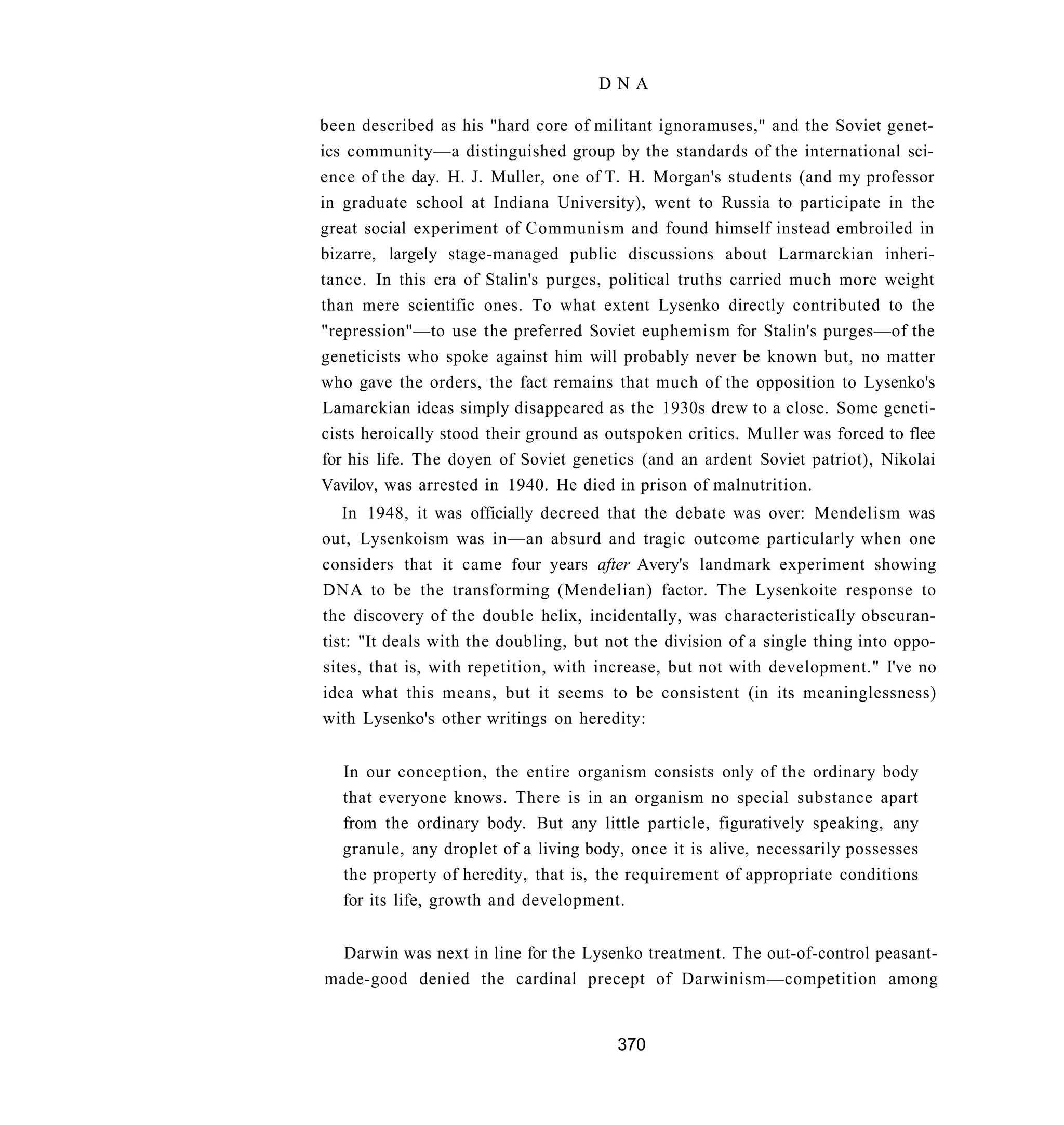DNA

been described as his "hard core of militant ignoramuses," and the Soviet genet-
ics community—a distinguished group by the standards of the international sci-
ence of the day. H. J. Muller, one of T. H. Morgan's students (and my professor
in graduate school at Indiana University), went to Russia to participate in the
great social experiment of Communism and found himself instead embroiled in
bizarre, largely stage-managed public discussions about Larmarckian inheri-
tance. In this era of Stalin's purges, political truths carried much more weight
than mere scientific ones. To what extent Lysenko directly contributed to the
"repression"—to use the preferred Soviet euphemism for Stalin's purges—of the
geneticists who spoke against him will probably never be known but, no matter
who gave the orders, the fact remains that much of the opposition to Lysenko's
Lamarckian ideas simply disappeared as the 1930s drew to a close. Some geneti-
cists heroically stood their ground as outspoken critics. Muller was forced to flee
for his life. The doyen of Soviet genetics (and an ardent Soviet patriot), Nikolai
Vavilov, was arrested in 1940. He died in prison of malnutrition.
   In 1948, it was officially decreed that the debate was over: Mendelism was
out, Lysenkoism was in—an absurd and tragic outcome particularly when one
considers that it came four years after Avery's landmark experiment showing
DNA to be the transforming (Mendelian) factor. The Lysenkoite response to
the discovery of the double helix, incidentally, was characteristically obscuran-
tist: "It deals with the doubling, but not the division of a single thing into oppo-
sites, that is, with repetition, with increase, but not with development." I've no
idea what this means, but it seems to be consistent (in its meaninglessness)
with Lysenko's other writings on heredity:


   In our conception, the entire organism consists only of the ordinary body
   that everyone knows. There is in an organism no special substance apart
   from the ordinary body. But any little particle, figuratively speaking, any
   granule, any droplet of a living body, once it is alive, necessarily possesses
   the property of heredity, that is, the requirement of appropriate conditions
   for its life, growth and development.


  Darwin was next in line for the Lysenko treatment. The out-of-control peasant-
made-good denied the cardinal precept of Darwinism—competition among


                                        370
 