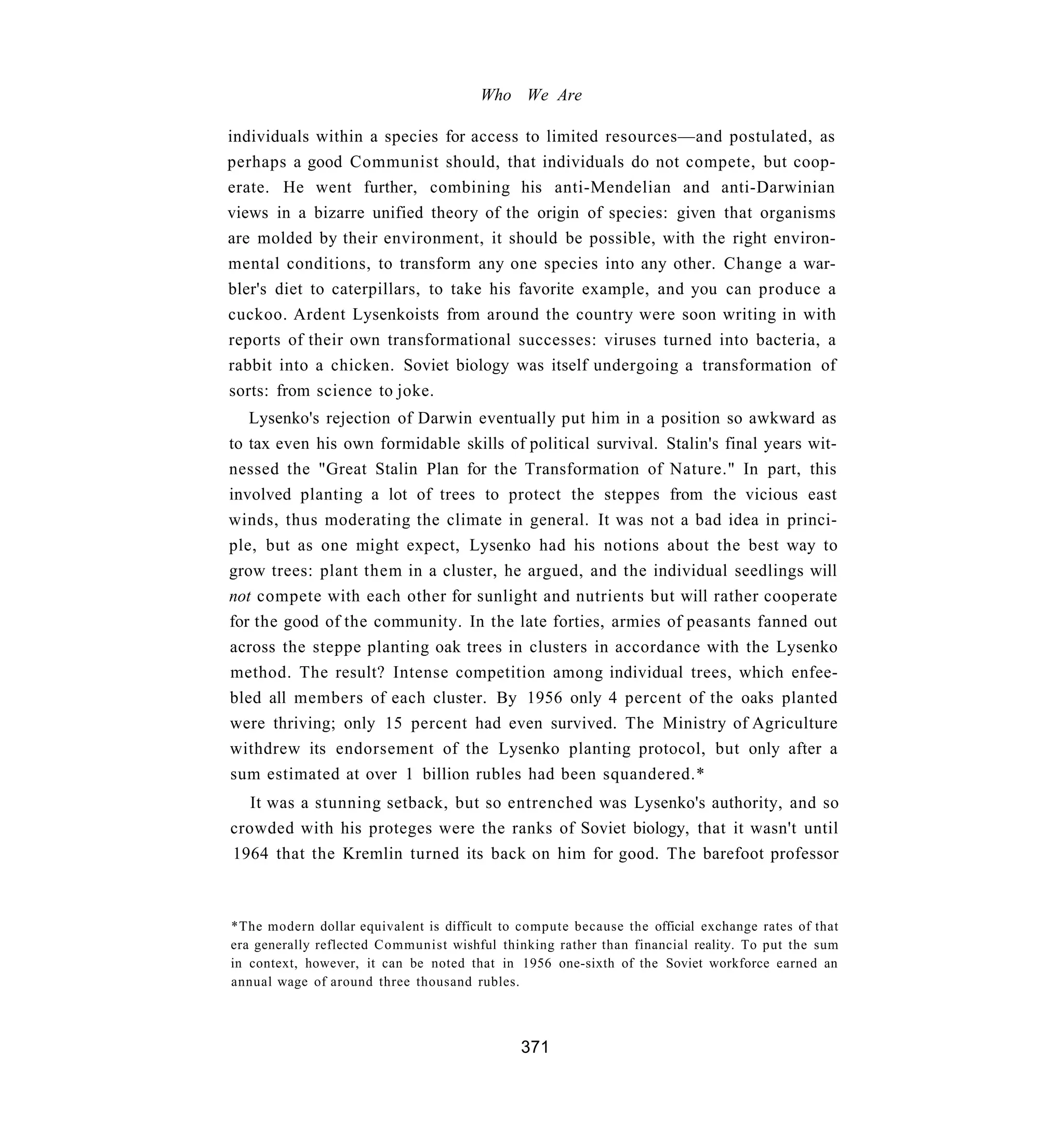 Who We Are

individuals within a species for access to limited resources—and postulated, as
perhaps a good Communist should, that individuals do not compete, but coop-
erate. He went further, combining his anti-Mendelian and anti-Darwinian
views in a bizarre unified theory of the origin of species: given that organisms
are molded by their environment, it should be possible, with the right environ-
mental conditions, to transform any one species into any other. Change a war-
bler's diet to caterpillars, to take his favorite example, and you can produce a
cuckoo. Ardent Lysenkoists from around the country were soon writing in with
reports of their own transformational successes: viruses turned into bacteria, a
rabbit into a chicken. Soviet biology was itself undergoing a transformation of
sorts: from science to joke.
   Lysenko's rejection of Darwin eventually put him in a position so awkward as
to tax even his own formidable skills of political survival. Stalin's final years wit-
nessed the "Great Stalin Plan for the Transformation of Nature." In part, this
involved planting a lot of trees to protect the steppes from the vicious east
winds, thus moderating the climate in general. It was not a bad idea in princi-
ple, but as one might expect, Lysenko had his notions about the best way to
grow trees: plant them in a cluster, he argued, and the individual seedlings will
not compete with each other for sunlight and nutrients but will rather cooperate
for the good of the community. In the late forties, armies of peasants fanned out
across the steppe planting oak trees in clusters in accordance with the Lysenko
method. The result? Intense competition among individual trees, which enfee-
bled all members of each cluster. By 1956 only 4 percent of the oaks planted
were thriving; only 15 percent had even survived. The Ministry of Agriculture
withdrew its endorsement of the Lysenko planting protocol, but only after a
sum estimated at over 1 billion rubles had been squandered.*
   It was a stunning setback, but so entrenched was Lysenko's authority, and so
crowded with his proteges were the ranks of Soviet biology, that it wasn't until
1964 that the Kremlin turned its back on him for good. The barefoot professor



*The modern dollar equivalent is difficult to compute because the official exchange rates of that
era generally reflected Communist wishful thinking rather than financial reality. To put the sum
in context, however, it can be noted that in 1956 one-sixth of the Soviet workforce earned an
annual wage of around three thousand rubles.



                                              371
 