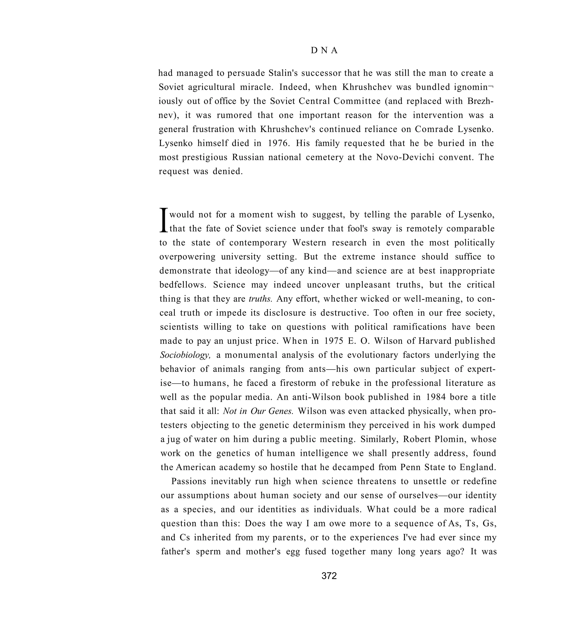 DNA

had managed to persuade Stalin's successor that he was still the man to create a
Soviet agricultural miracle. Indeed, when Khrushchev was bundled ignomin¬
iously out of office by the Soviet Central Committee (and replaced with Brezh-
nev), it was rumored that one important reason for the intervention was a
general frustration with Khrushchev's continued reliance on Comrade Lysenko.
Lysenko himself died in 1976. His family requested that he be buried in the
most prestigious Russian national cemetery at the Novo-Devichi convent. The
request was denied.




I  would not for a moment wish to suggest, by telling the parable of Lysenko,
   that the fate of Soviet science under that fool's sway is remotely comparable
to the state of contemporary Western research in even the most politically
overpowering university setting. But the extreme instance should suffice to
demonstrate that ideology—of any kind—and science are at best inappropriate
bedfellows. Science may indeed uncover unpleasant truths, but the critical
thing is that they are truths. Any effort, whether wicked or well-meaning, to con-
ceal truth or impede its disclosure is destructive. Too often in our free society,
scientists willing to take on questions with political ramifications have been
made to pay an unjust price. When in 1975 E. O. Wilson of Harvard published
Sociobiology, a monumental analysis of the evolutionary factors underlying the
behavior of animals ranging from ants—his own particular subject of expert-
ise—to humans, he faced a firestorm of rebuke in the professional literature as
well as the popular media. An anti-Wilson book published in 1984 bore a title
that said it all: Not in Our Genes. Wilson was even attacked physically, when pro-
testers objecting to the genetic determinism they perceived in his work dumped
a jug of water on him during a public meeting. Similarly, Robert Plomin, whose
work on the genetics of human intelligence we shall presently address, found
the American academy so hostile that he decamped from Penn State to England.
    Passions inevitably run high when science threatens to unsettle or redefine
our assumptions about human society and our sense of ourselves—our identity
 as a species, and our identities as individuals. What could be a more radical
 question than this: Does the way I am owe more to a sequence of As, Ts, Gs,
 and Cs inherited from my parents, or to the experiences I've had ever since my
 father's sperm and mother's egg fused together many long years ago? It was

                                       372
 