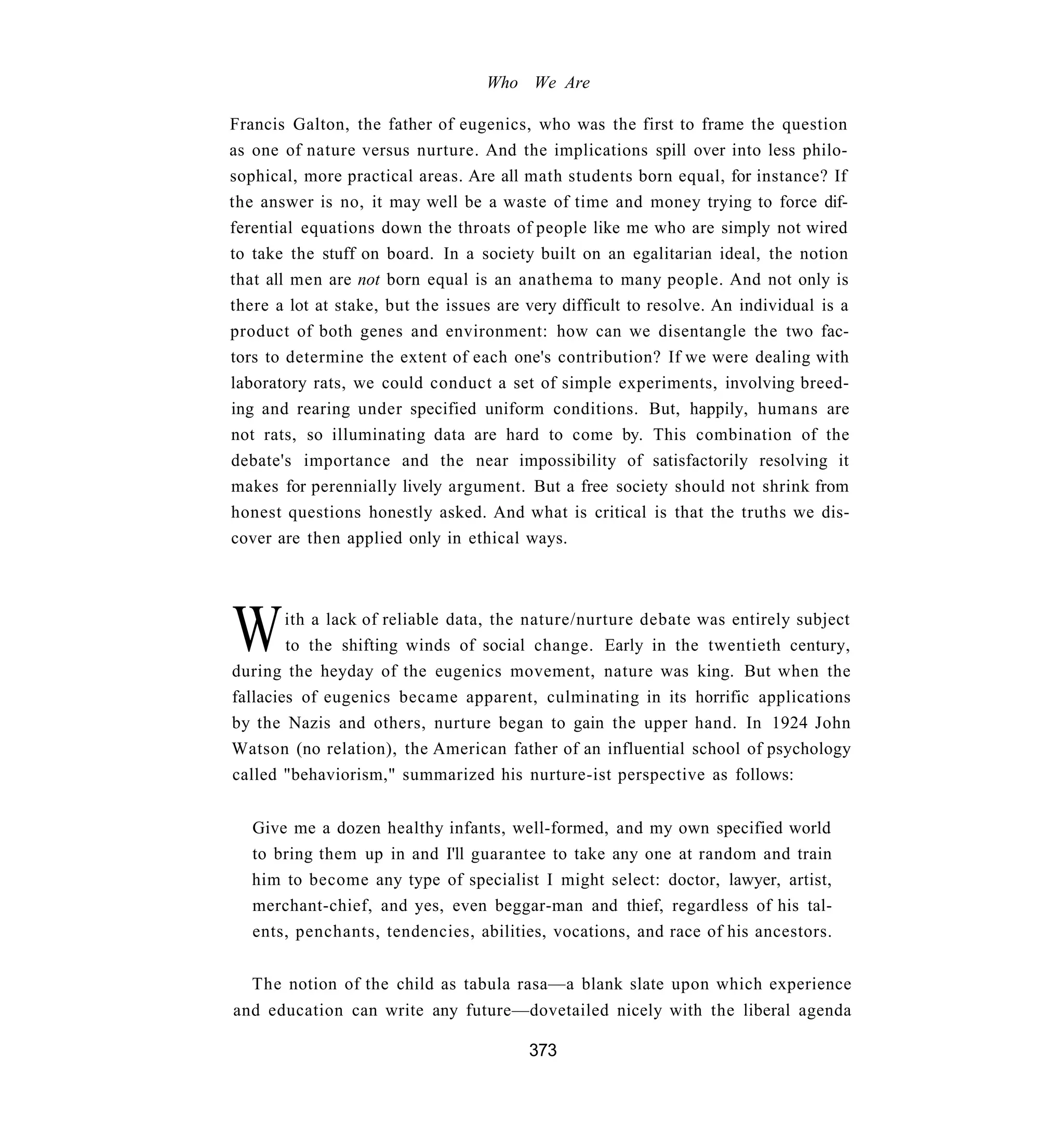 Who We Are

Francis Galton, the father of eugenics, who was the first to frame the question
as one of nature versus nurture. And the implications spill over into less philo-
sophical, more practical areas. Are all math students born equal, for instance? If
the answer is no, it may well be a waste of time and money trying to force dif-
ferential equations down the throats of people like me who are simply not wired
to take the stuff on board. In a society built on an egalitarian ideal, the notion
that all men are not born equal is an anathema to many people. And not only is
there a lot at stake, but the issues are very difficult to resolve. An individual is a
product of both genes and environment: how can we disentangle the two fac-
tors to determine the extent of each one's contribution? If we were dealing with
laboratory rats, we could conduct a set of simple experiments, involving breed-
ing and rearing under specified uniform conditions. But, happily, humans are
not rats, so illuminating data are hard to come by. This combination of the
debate's importance and the near impossibility of satisfactorily resolving it
makes for perennially lively argument. But a free society should not shrink from
honest questions honestly asked. And what is critical is that the truths we dis-
cover are then applied only in ethical ways.




W       ith a lack of reliable data, the nature/nurture debate was entirely subject
        to the shifting winds of social change. Early in the twentieth century,
during the heyday of the eugenics movement, nature was king. But when the
fallacies of eugenics became apparent, culminating in its horrific applications
by the Nazis and others, nurture began to gain the upper hand. In 1924 John
Watson (no relation), the American father of an influential school of psychology
called "behaviorism," summarized his nurture-ist perspective as follows:


   Give me a dozen healthy infants, well-formed, and my own specified world
   to bring them up in and I'll guarantee to take any one at random and train
   him to become any type of specialist I might select: doctor, lawyer, artist,
   merchant-chief, and yes, even beggar-man and thief, regardless of his tal-
   ents, penchants, tendencies, abilities, vocations, and race of his ancestors.


   The notion of the child as tabula rasa—a blank slate upon which experience
and education can write any future—dovetailed nicely with the liberal agenda

                                         373
 