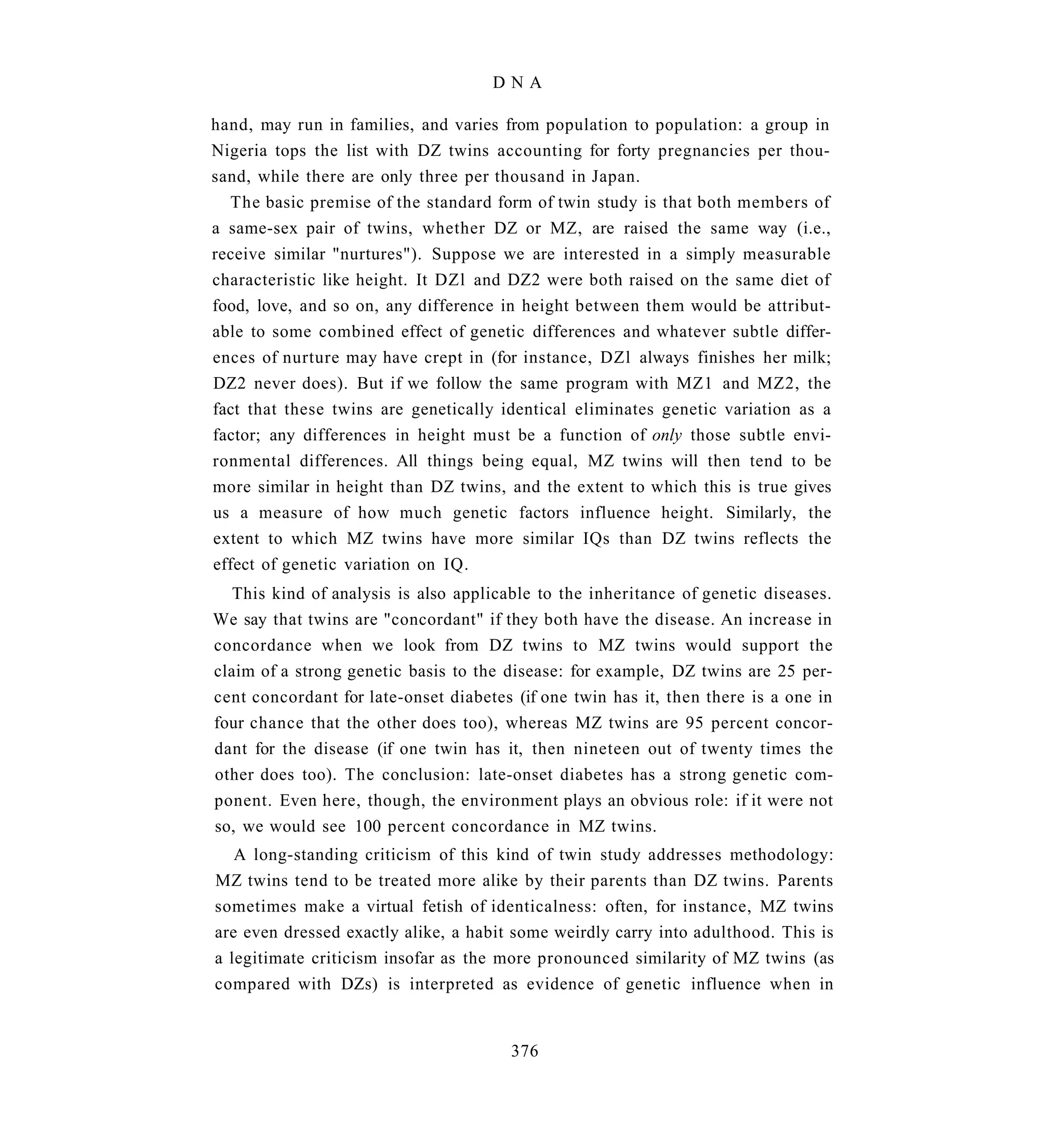 DNA

hand, may run in families, and varies from population to population: a group in
Nigeria tops the list with DZ twins accounting for forty pregnancies per thou-
sand, while there are only three per thousand in Japan.
  The basic premise of the standard form of twin study is that both members of
a same-sex pair of twins, whether DZ or MZ, are raised the same way (i.e.,
receive similar "nurtures"). Suppose we are interested in a simply measurable
characteristic like height. It DZl and DZ2 were both raised on the same diet of
food, love, and so on, any difference in height between them would be attribut-
able to some combined effect of genetic differences and whatever subtle differ-
ences of nurture may have crept in (for instance, DZl always finishes her milk;
DZ2 never does). But if we follow the same program with MZ1 and MZ2, the
fact that these twins are genetically identical eliminates genetic variation as a
factor; any differences in height must be a function of only those subtle envi-
ronmental differences. All things being equal, MZ twins will then tend to be
more similar in height than DZ twins, and the extent to which this is true gives
us a measure of how much genetic factors influence height. Similarly, the
extent to which MZ twins have more similar IQs than DZ twins reflects the
effect of genetic variation on IQ.
   This kind of analysis is also applicable to the inheritance of genetic diseases.
We say that twins are "concordant" if they both have the disease. An increase in
concordance when we look from DZ twins to MZ twins would support the
claim of a strong genetic basis to the disease: for example, DZ twins are 25 per-
cent concordant for late-onset diabetes (if one twin has it, then there is a one in
four chance that the other does too), whereas MZ twins are 95 percent concor-
dant for the disease (if one twin has it, then nineteen out of twenty times the
other does too). The conclusion: late-onset diabetes has a strong genetic com-
ponent. Even here, though, the environment plays an obvious role: if it were not
so, we would see 100 percent concordance in MZ twins.
   A long-standing criticism of this kind of twin study addresses methodology:
MZ twins tend to be treated more alike by their parents than DZ twins. Parents
sometimes make a virtual fetish of identicalness: often, for instance, MZ twins
are even dressed exactly alike, a habit some weirdly carry into adulthood. This is
a legitimate criticism insofar as the more pronounced similarity of MZ twins (as
compared with DZs) is interpreted as evidence of genetic influence when in


                                       376
 