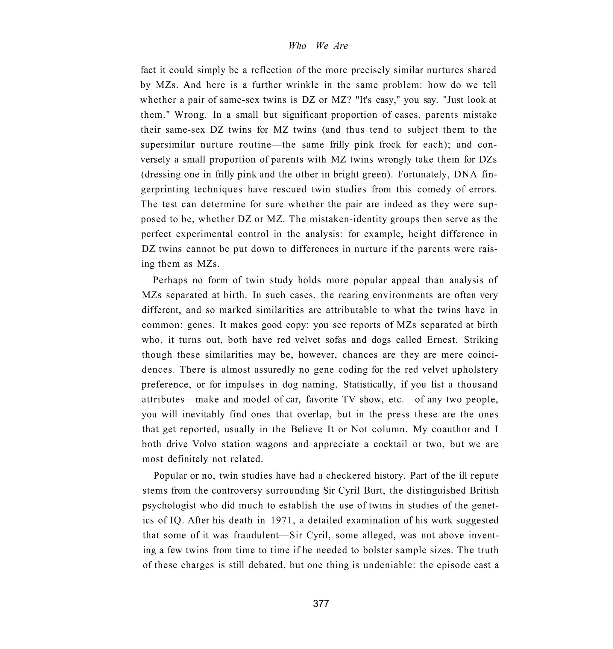 Who We Are

fact it could simply be a reflection of the more precisely similar nurtures shared
by MZs. And here is a further wrinkle in the same problem: how do we tell
whether a pair of same-sex twins is DZ or MZ? "It's easy," you say. "Just look at
them." Wrong. In a small but significant proportion of cases, parents mistake
their same-sex DZ twins for MZ twins (and thus tend to subject them to the
supersimilar nurture routine—the same frilly pink frock for each); and con-
versely a small proportion of parents with MZ twins wrongly take them for DZs
(dressing one in frilly pink and the other in bright green). Fortunately, DNA fin-
gerprinting techniques have rescued twin studies from this comedy of errors.
The test can determine for sure whether the pair are indeed as they were sup-
posed to be, whether DZ or MZ. The mistaken-identity groups then serve as the
perfect experimental control in the analysis: for example, height difference in
DZ twins cannot be put down to differences in nurture if the parents were rais-
ing them as MZs.
   Perhaps no form of twin study holds more popular appeal than analysis of
MZs separated at birth. In such cases, the rearing environments are often very
different, and so marked similarities are attributable to what the twins have in
common: genes. It makes good copy: you see reports of MZs separated at birth
who, it turns out, both have red velvet sofas and dogs called Ernest. Striking
though these similarities may be, however, chances are they are mere coinci-
dences. There is almost assuredly no gene coding for the red velvet upholstery
preference, or for impulses in dog naming. Statistically, if you list a thousand
attributes—make and model of car, favorite TV show, etc.—of any two people,
you will inevitably find ones that overlap, but in the press these are the ones
that get reported, usually in the Believe It or Not column. My coauthor and I
both drive Volvo station wagons and appreciate a cocktail or two, but we are
most definitely not related.
   Popular or no, twin studies have had a checkered history. Part of the ill repute
stems from the controversy surrounding Sir Cyril Burt, the distinguished British
psychologist who did much to establish the use of twins in studies of the genet-
ics of IQ. After his death in 1971, a detailed examination of his work suggested
that some of it was fraudulent—Sir Cyril, some alleged, was not above invent-
ing a few twins from time to time if he needed to bolster sample sizes. The truth
of these charges is still debated, but one thing is undeniable: the episode cast a


                                       377
 