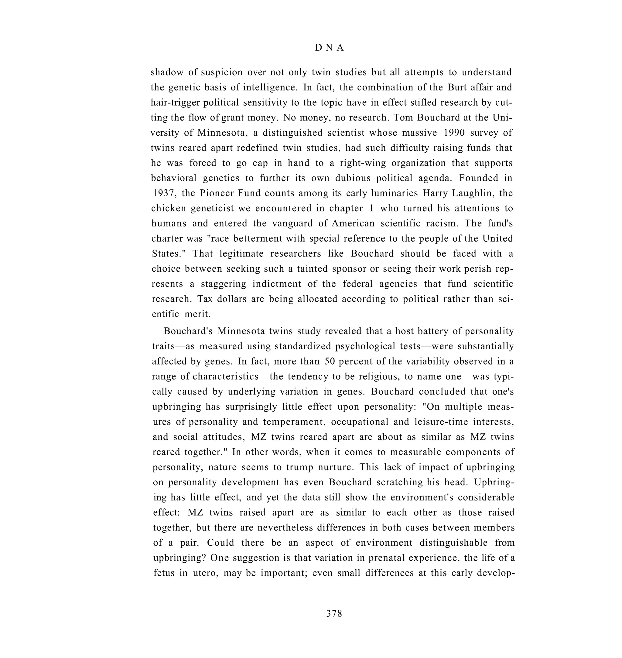 DNA

shadow of suspicion over not only twin studies but all attempts to understand
the genetic basis of intelligence. In fact, the combination of the Burt affair and
hair-trigger political sensitivity to the topic have in effect stifled research by cut-
ting the flow of grant money. No money, no research. Tom Bouchard at the Uni-
versity of Minnesota, a distinguished scientist whose massive 1990 survey of
twins reared apart redefined twin studies, had such difficulty raising funds that
he was forced to go cap in hand to a right-wing organization that supports
behavioral genetics to further its own dubious political agenda. Founded in
 1937, the Pioneer Fund counts among its early luminaries Harry Laughlin, the
chicken geneticist we encountered in chapter 1 who turned his attentions to
humans and entered the vanguard of American scientific racism. The fund's
charter was "race betterment with special reference to the people of the United
States." That legitimate researchers like Bouchard should be faced with a
choice between seeking such a tainted sponsor or seeing their work perish rep-
resents a staggering indictment of the federal agencies that fund scientific
research. Tax dollars are being allocated according to political rather than sci-
entific merit.
   Bouchard's Minnesota twins study revealed that a host battery of personality
traits—as measured using standardized psychological tests—were substantially
affected by genes. In fact, more than 50 percent of the variability observed in a
range of characteristics—the tendency to be religious, to name one—was typi-
cally caused by underlying variation in genes. Bouchard concluded that one's
upbringing has surprisingly little effect upon personality: "On multiple meas-
ures of personality and temperament, occupational and leisure-time interests,
and social attitudes, MZ twins reared apart are about as similar as MZ twins
reared together." In other words, when it comes to measurable components of
personality, nature seems to trump nurture. This lack of impact of upbringing
on personality development has even Bouchard scratching his head. Upbring-
ing has little effect, and yet the data still show the environment's considerable
effect: MZ twins raised apart are as similar to each other as those raised
together, but there are nevertheless differences in both cases between members
of a pair. Could there be an aspect of environment distinguishable from
upbringing? One suggestion is that variation in prenatal experience, the life of a
fetus in utero, may be important; even small differences at this early develop-



                                          378
 