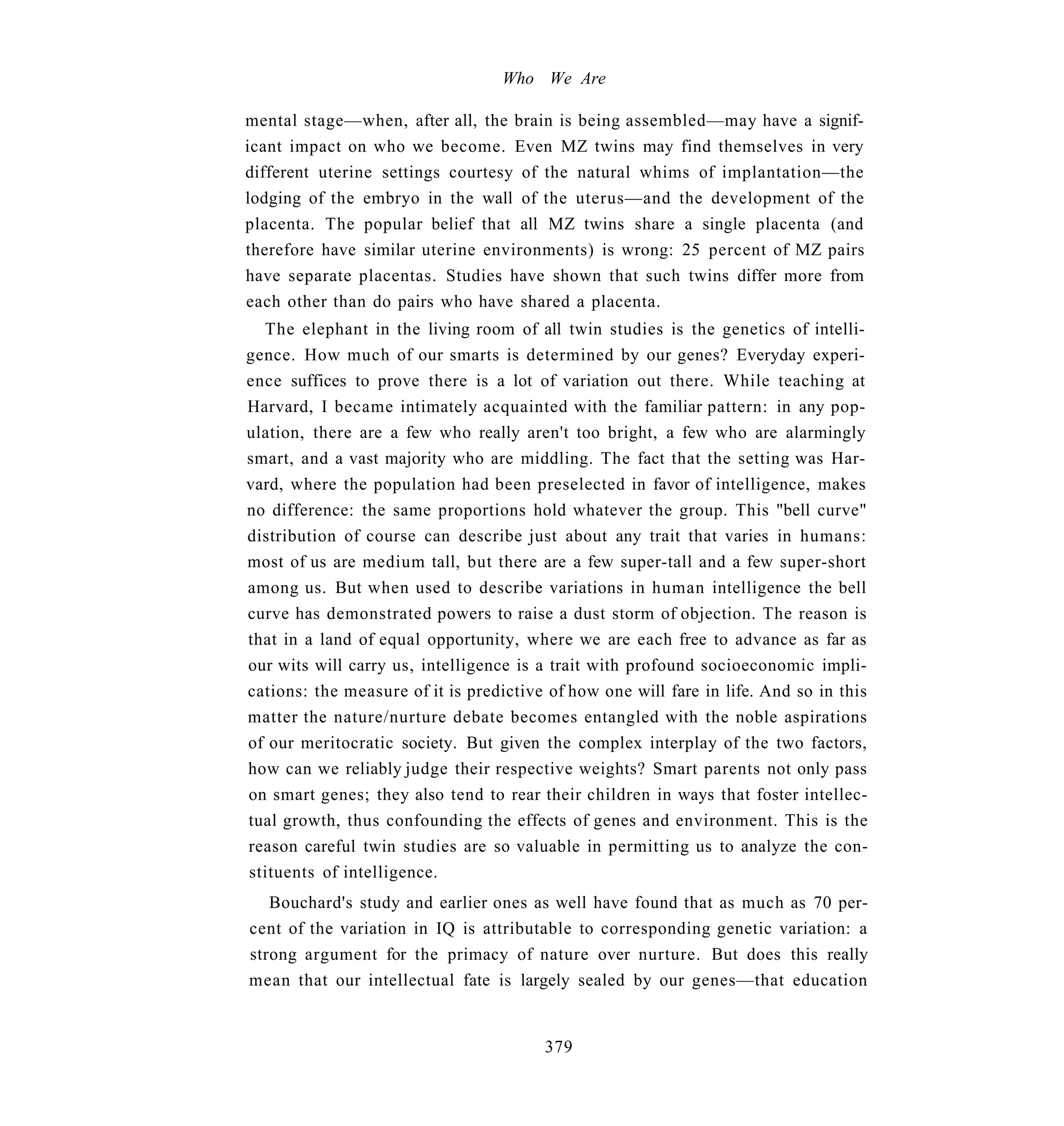 Who We Are

mental stage—when, after all, the brain is being assembled—may have a signif-
icant impact on who we become. Even MZ twins may find themselves in very
different uterine settings courtesy of the natural whims of implantation—the
lodging of the embryo in the wall of the uterus—and the development of the
placenta. The popular belief that all MZ twins share a single placenta (and
therefore have similar uterine environments) is wrong: 25 percent of MZ pairs
have separate placentas. Studies have shown that such twins differ more from
each other than do pairs who have shared a placenta.
  The elephant in the living room of all twin studies is the genetics of intelli-
gence. How much of our smarts is determined by our genes? Everyday experi-
ence suffices to prove there is a lot of variation out there. While teaching at
Harvard, I became intimately acquainted with the familiar pattern: in any pop-
ulation, there are a few who really aren't too bright, a few who are alarmingly
smart, and a vast majority who are middling. The fact that the setting was Har-
vard, where the population had been preselected in favor of intelligence, makes
no difference: the same proportions hold whatever the group. This "bell curve"
distribution of course can describe just about any trait that varies in humans:
most of us are medium tall, but there are a few super-tall and a few super-short
among us. But when used to describe variations in human intelligence the bell
curve has demonstrated powers to raise a dust storm of objection. The reason is
that in a land of equal opportunity, where we are each free to advance as far as
our wits will carry us, intelligence is a trait with profound socioeconomic impli-
cations: the measure of it is predictive of how one will fare in life. And so in this
matter the nature/nurture debate becomes entangled with the noble aspirations
of our meritocratic society. But given the complex interplay of the two factors,
how can we reliably judge their respective weights? Smart parents not only pass
on smart genes; they also tend to rear their children in ways that foster intellec-
tual growth, thus confounding the effects of genes and environment. This is the
reason careful twin studies are so valuable in permitting us to analyze the con-
stituents of intelligence.
   Bouchard's study and earlier ones as well have found that as much as 70 per-
cent of the variation in IQ is attributable to corresponding genetic variation: a
strong argument for the primacy of nature over nurture. But does this really
mean that our intellectual fate is largely sealed by our genes—that education


                                        379
 
