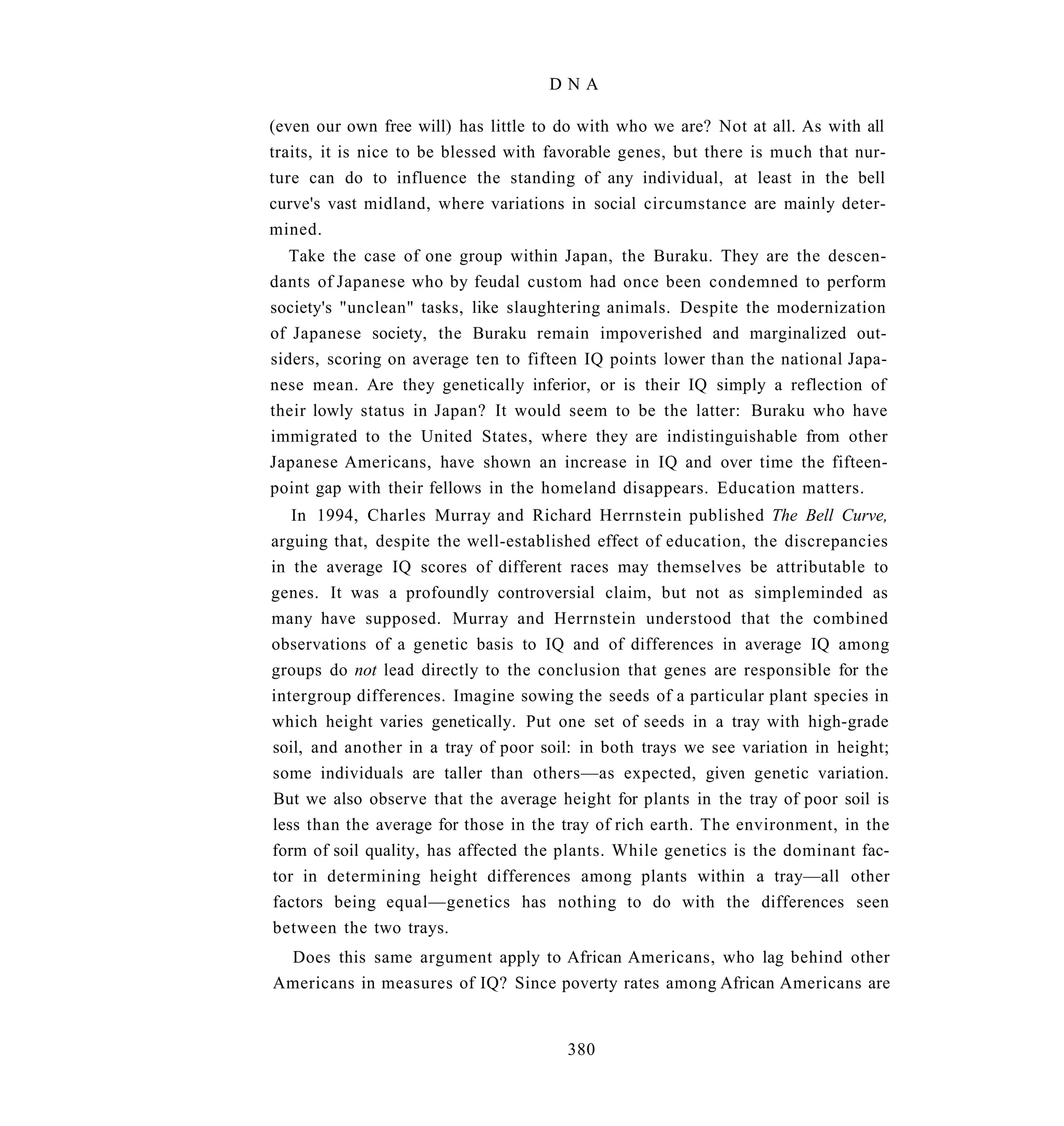 DNA

(even our own free will) has little to do with who we are? Not at all. As with all
traits, it is nice to be blessed with favorable genes, but there is much that nur-
ture can do to influence the standing of any individual, at least in the bell
curve's vast midland, where variations in social circumstance are mainly deter-
mined.
   Take the case of one group within Japan, the Buraku. They are the descen-
dants of Japanese who by feudal custom had once been condemned to perform
society's "unclean" tasks, like slaughtering animals. Despite the modernization
of Japanese society, the Buraku remain impoverished and marginalized out-
siders, scoring on average ten to fifteen IQ points lower than the national Japa-
nese mean. Are they genetically inferior, or is their IQ simply a reflection of
their lowly status in Japan? It would seem to be the latter: Buraku who have
immigrated to the United States, where they are indistinguishable from other
Japanese Americans, have shown an increase in IQ and over time the fifteen-
point gap with their fellows in the homeland disappears. Education matters.
   In 1994, Charles Murray and Richard Herrnstein published The Bell Curve,
arguing that, despite the well-established effect of education, the discrepancies
in the average IQ scores of different races may themselves be attributable to
genes. It was a profoundly controversial claim, but not as simpleminded as
many have supposed. Murray and Herrnstein understood that the combined
observations of a genetic basis to IQ and of differences in average IQ among
groups do not lead directly to the conclusion that genes are responsible for the
intergroup differences. Imagine sowing the seeds of a particular plant species in
which height varies genetically. Put one set of seeds in a tray with high-grade
soil, and another in a tray of poor soil: in both trays we see variation in height;
some individuals are taller than others—as expected, given genetic variation.
But we also observe that the average height for plants in the tray of poor soil is
less than the average for those in the tray of rich earth. The environment, in the
form of soil quality, has affected the plants. While genetics is the dominant fac-
tor in determining height differences among plants within a tray—all other
factors being equal—genetics has nothing to do with the differences seen
between the two trays.
 Does this same argument apply to African Americans, who lag behind other
Americans in measures of IQ? Since poverty rates among African Americans are


                                       380
 
