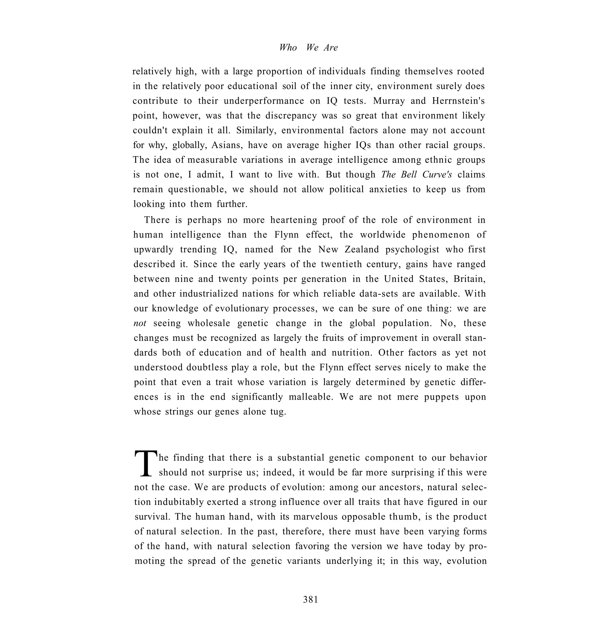 Who We Are

relatively high, with a large proportion of individuals finding themselves rooted
in the relatively poor educational soil of the inner city, environment surely does
contribute to their underperformance on IQ tests. Murray and Herrnstein's
point, however, was that the discrepancy was so great that environment likely
couldn't explain it all. Similarly, environmental factors alone may not account
for why, globally, Asians, have on average higher IQs than other racial groups.
The idea of measurable variations in average intelligence among ethnic groups
is not one, I admit, I want to live with. But though The Bell Curve's claims
remain questionable, we should not allow political anxieties to keep us from
looking into them further.
  There is perhaps no more heartening proof of the role of environment in
human intelligence than the Flynn effect, the worldwide phenomenon of
upwardly trending IQ, named for the New Zealand psychologist who first
described it. Since the early years of the twentieth century, gains have ranged
between nine and twenty points per generation in the United States, Britain,
and other industrialized nations for which reliable data-sets are available. With
our knowledge of evolutionary processes, we can be sure of one thing: we are
not seeing wholesale genetic change in the global population. No, these
changes must be recognized as largely the fruits of improvement in overall stan-
dards both of education and of health and nutrition. Other factors as yet not
understood doubtless play a role, but the Flynn effect serves nicely to make the
point that even a trait whose variation is largely determined by genetic differ-
ences is in the end significantly malleable. We are not mere puppets upon
whose strings our genes alone tug.




T     he finding that there is a substantial genetic component to our behavior
      should not surprise us; indeed, it would be far more surprising if this were
not the case. We are products of evolution: among our ancestors, natural selec-
tion indubitably exerted a strong influence over all traits that have figured in our
survival. The human hand, with its marvelous opposable thumb, is the product
of natural selection. In the past, therefore, there must have been varying forms
of the hand, with natural selection favoring the version we have today by pro-
moting the spread of the genetic variants underlying it; in this way, evolution


                                        381
 