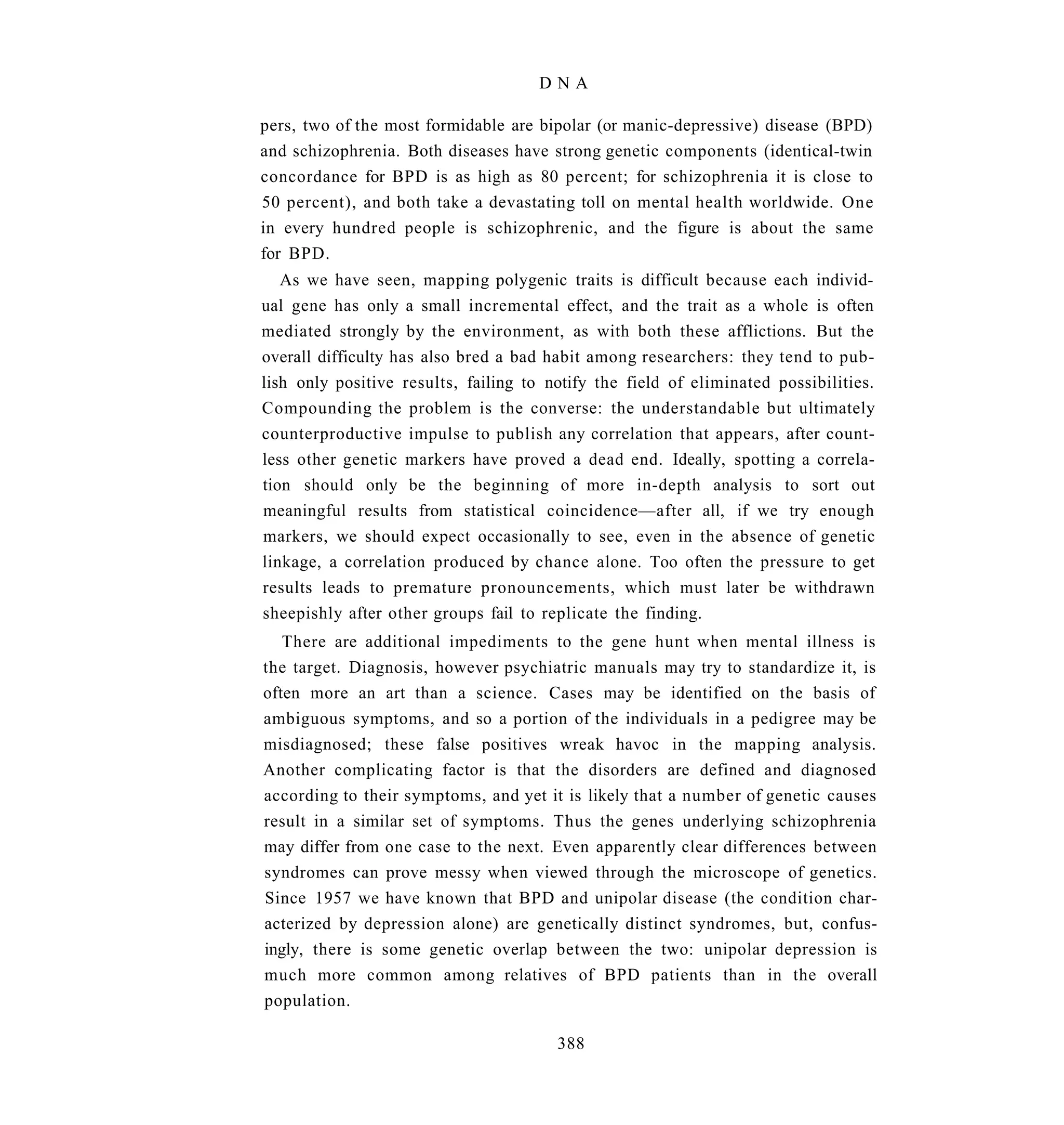 DNA

pers, two of the most formidable are bipolar (or manic-depressive) disease (BPD)
and schizophrenia. Both diseases have strong genetic components (identical-twin
concordance for BPD is as high as 80 percent; for schizophrenia it is close to
50 percent), and both take a devastating toll on mental health worldwide. One
in every hundred people is schizophrenic, and the figure is about the same
for BPD.
   As we have seen, mapping polygenic traits is difficult because each individ-
ual gene has only a small incremental effect, and the trait as a whole is often
mediated strongly by the environment, as with both these afflictions. But the
overall difficulty has also bred a bad habit among researchers: they tend to pub-
lish only positive results, failing to notify the field of eliminated possibilities.
Compounding the problem is the converse: the understandable but ultimately
counterproductive impulse to publish any correlation that appears, after count-
less other genetic markers have proved a dead end. Ideally, spotting a correla-
tion should only be the beginning of more in-depth analysis to sort out
meaningful results from statistical coincidence—after all, if we try enough
markers, we should expect occasionally to see, even in the absence of genetic
linkage, a correlation produced by chance alone. Too often the pressure to get
results leads to premature pronouncements, which must later be withdrawn
sheepishly after other groups fail to replicate the finding.
   There are additional impediments to the gene hunt when mental illness is
the target. Diagnosis, however psychiatric manuals may try to standardize it, is
often more an art than a science. Cases may be identified on the basis of
ambiguous symptoms, and so a portion of the individuals in a pedigree may be
misdiagnosed; these false positives wreak havoc in the mapping analysis.
Another complicating factor is that the disorders are defined and diagnosed
according to their symptoms, and yet it is likely that a number of genetic causes
result in a similar set of symptoms. Thus the genes underlying schizophrenia
may differ from one case to the next. Even apparently clear differences between
syndromes can prove messy when viewed through the microscope of genetics.
Since 1957 we have known that BPD and unipolar disease (the condition char-
acterized by depression alone) are genetically distinct syndromes, but, confus-
ingly, there is some genetic overlap between the two: unipolar depression is
much more common among relatives of BPD patients than in the overall
population.

                                        388
 