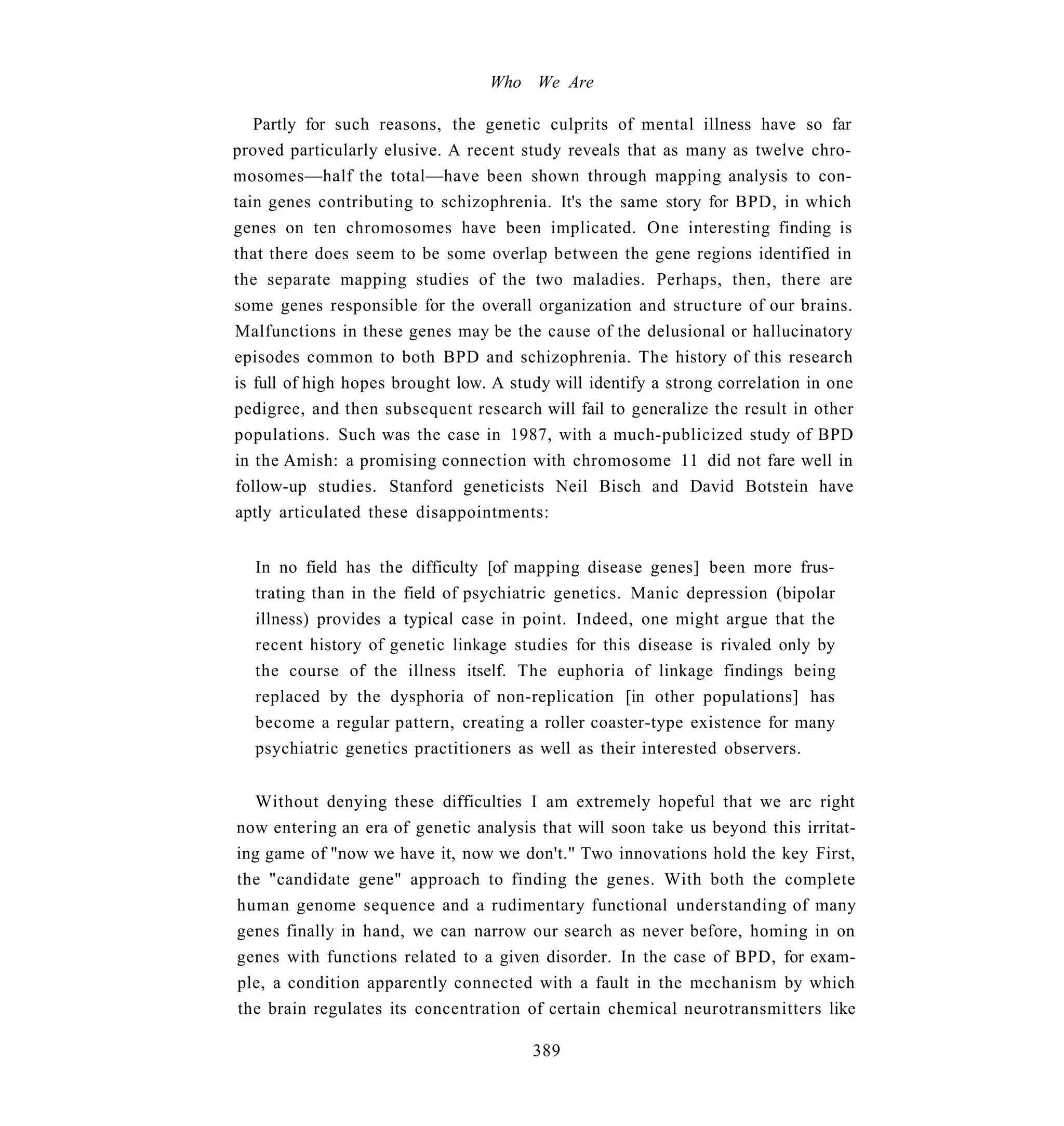 Who We Are

   Partly for such reasons, the genetic culprits of mental illness have so far
proved particularly elusive. A recent study reveals that as many as twelve chro-
mosomes—half the total—have been shown through mapping analysis to con-
tain genes contributing to schizophrenia. It's the same story for BPD, in which
genes on ten chromosomes have been implicated. One interesting finding is
that there does seem to be some overlap between the gene regions identified in
the separate mapping studies of the two maladies. Perhaps, then, there are
some genes responsible for the overall organization and structure of our brains.
Malfunctions in these genes may be the cause of the delusional or hallucinatory
episodes common to both BPD and schizophrenia. The history of this research
is full of high hopes brought low. A study will identify a strong correlation in one
pedigree, and then subsequent research will fail to generalize the result in other
populations. Such was the case in 1987, with a much-publicized study of BPD
in the Amish: a promising connection with chromosome 11 did not fare well in
follow-up studies. Stanford geneticists Neil Bisch and David Botstein have
aptly articulated these disappointments:


   In no field has the difficulty [of mapping disease genes] been more frus-
   trating than in the field of psychiatric genetics. Manic depression (bipolar
   illness) provides a typical case in point. Indeed, one might argue that the
   recent history of genetic linkage studies for this disease is rivaled only by
   the course of the illness itself. The euphoria of linkage findings being
   replaced by the dysphoria of non-replication [in other populations] has
   become a regular pattern, creating a roller coaster-type existence for many
   psychiatric genetics practitioners as well as their interested observers.


   Without denying these difficulties I am extremely hopeful that we arc right
now entering an era of genetic analysis that will soon take us beyond this irritat-
ing game of "now we have it, now we don't." Two innovations hold the key First,
the "candidate gene" approach to finding the genes. With both the complete
human genome sequence and a rudimentary functional understanding of many
genes finally in hand, we can narrow our search as never before, homing in on
genes with functions related to a given disorder. In the case of BPD, for exam-
ple, a condition apparently connected with a fault in the mechanism by which
the brain regulates its concentration of certain chemical neurotransmitters like

                                        389
 