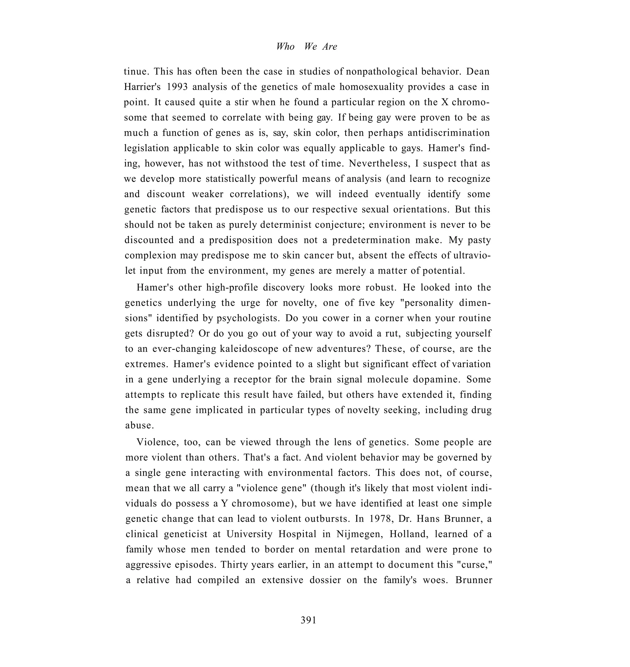 Who We Are

tinue. This has often been the case in studies of nonpathological behavior. Dean
Harrier's 1993 analysis of the genetics of male homosexuality provides a case in
point. It caused quite a stir when he found a particular region on the X chromo-
some that seemed to correlate with being gay. If being gay were proven to be as
much a function of genes as is, say, skin color, then perhaps antidiscrimination
legislation applicable to skin color was equally applicable to gays. Hamer's find-
ing, however, has not withstood the test of time. Nevertheless, I suspect that as
we develop more statistically powerful means of analysis (and learn to recognize
and discount weaker correlations), we will indeed eventually identify some
genetic factors that predispose us to our respective sexual orientations. But this
should not be taken as purely determinist conjecture; environment is never to be
discounted and a predisposition does not a predetermination make. My pasty
complexion may predispose me to skin cancer but, absent the effects of ultravio-
let input from the environment, my genes are merely a matter of potential.
   Hamer's other high-profile discovery looks more robust. He looked into the
genetics underlying the urge for novelty, one of five key "personality dimen-
sions" identified by psychologists. Do you cower in a corner when your routine
gets disrupted? Or do you go out of your way to avoid a rut, subjecting yourself
to an ever-changing kaleidoscope of new adventures? These, of course, are the
extremes. Hamer's evidence pointed to a slight but significant effect of variation
in a gene underlying a receptor for the brain signal molecule dopamine. Some
attempts to replicate this result have failed, but others have extended it, finding
the same gene implicated in particular types of novelty seeking, including drug
abuse.
   Violence, too, can be viewed through the lens of genetics. Some people are
more violent than others. That's a fact. And violent behavior may be governed by
a single gene interacting with environmental factors. This does not, of course,
mean that we all carry a "violence gene" (though it's likely that most violent indi-
viduals do possess a Y chromosome), but we have identified at least one simple
genetic change that can lead to violent outbursts. In 1978, Dr. Hans Brunner, a
clinical geneticist at University Hospital in Nijmegen, Holland, learned of a
family whose men tended to border on mental retardation and were prone to
aggressive episodes. Thirty years earlier, in an attempt to document this "curse,"
a relative had compiled an extensive dossier on the family's woes. Brunner


                                        391
 