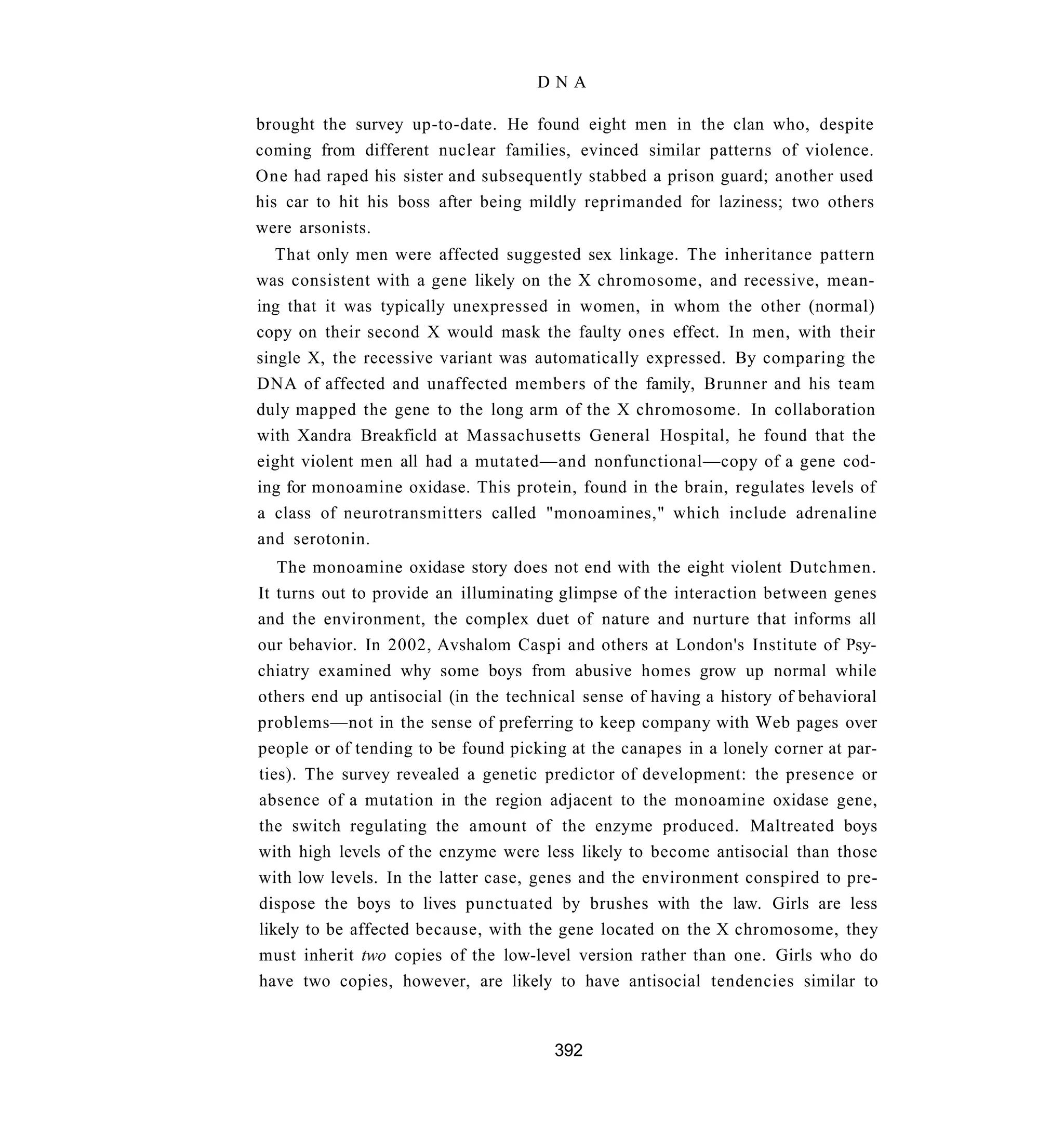 DNA

brought the survey up-to-date. He found eight men in the clan who, despite
coming from different nuclear families, evinced similar patterns of violence.
One had raped his sister and subsequently stabbed a prison guard; another used
his car to hit his boss after being mildly reprimanded for laziness; two others
were arsonists.
   That only men were affected suggested sex linkage. The inheritance pattern
was consistent with a gene likely on the X chromosome, and recessive, mean-
ing that it was typically unexpressed in women, in whom the other (normal)
copy on their second X would mask the faulty ones effect. In men, with their
single X, the recessive variant was automatically expressed. By comparing the
DNA of affected and unaffected members of the family, Brunner and his team
duly mapped the gene to the long arm of the X chromosome. In collaboration
with Xandra Breakficld at Massachusetts General Hospital, he found that the
eight violent men all had a mutated—and nonfunctional—copy of a gene cod-
ing for monoamine oxidase. This protein, found in the brain, regulates levels of
a class of neurotransmitters called "monoamines," which include adrenaline
and serotonin.
   The monoamine oxidase story does not end with the eight violent Dutchmen.
It turns out to provide an illuminating glimpse of the interaction between genes
and the environment, the complex duet of nature and nurture that informs all
our behavior. In 2002, Avshalom Caspi and others at London's Institute of Psy-
chiatry examined why some boys from abusive homes grow up normal while
others end up antisocial (in the technical sense of having a history of behavioral
problems—not in the sense of preferring to keep company with Web pages over
people or of tending to be found picking at the canapes in a lonely corner at par-
ties). The survey revealed a genetic predictor of development: the presence or
absence of a mutation in the region adjacent to the monoamine oxidase gene,
the switch regulating the amount of the enzyme produced. Maltreated boys
with high levels of the enzyme were less likely to become antisocial than those
with low levels. In the latter case, genes and the environment conspired to pre-
dispose the boys to lives punctuated by brushes with the law. Girls are less
likely to be affected because, with the gene located on the X chromosome, they
must inherit two copies of the low-level version rather than one. Girls who do
have two copies, however, are likely to have antisocial tendencies similar to



                                       392
 