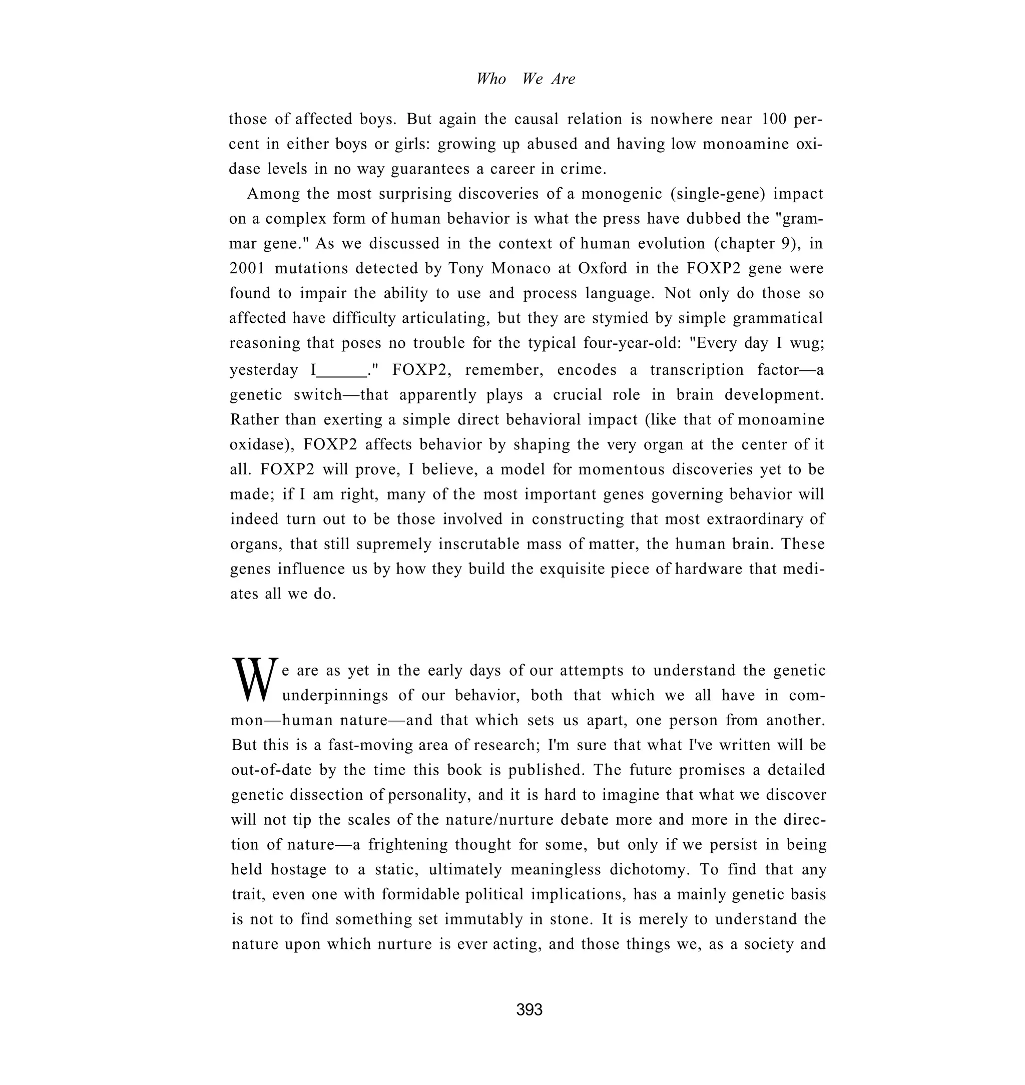Who We Are

those of affected boys. But again the causal relation is nowhere near 100 per-
cent in either boys or girls: growing up abused and having low monoamine oxi-
dase levels in no way guarantees a career in crime.
   Among the most surprising discoveries of a monogenic (single-gene) impact
on a complex form of human behavior is what the press have dubbed the "gram-
mar gene." As we discussed in the context of human evolution (chapter 9), in
2001 mutations detected by Tony Monaco at Oxford in the FOXP2 gene were
found to impair the ability to use and process language. Not only do those so
affected have difficulty articulating, but they are stymied by simple grammatical
reasoning that poses no trouble for the typical four-year-old: "Every day I wug;
yesterday I         ." FOXP2, remember, encodes a transcription factor—a
genetic switch—that apparently plays a crucial role in brain development.
Rather than exerting a simple direct behavioral impact (like that of monoamine
oxidase), FOXP2 affects behavior by shaping the very organ at the center of it
all. FOXP2 will prove, I believe, a model for momentous discoveries yet to be
made; if I am right, many of the most important genes governing behavior will
indeed turn out to be those involved in constructing that most extraordinary of
organs, that still supremely inscrutable mass of matter, the human brain. These
genes influence us by how they build the exquisite piece of hardware that medi-
ates all we do.




W       e are as yet in the early days of our attempts to understand the genetic
        underpinnings of our behavior, both that which we all have in com-
mon—human nature—and that which sets us apart, one person from another.
But this is a fast-moving area of research; I'm sure that what I've written will be
out-of-date by the time this book is published. The future promises a detailed
genetic dissection of personality, and it is hard to imagine that what we discover
will not tip the scales of the nature/nurture debate more and more in the direc-
tion of nature—a frightening thought for some, but only if we persist in being
held hostage to a static, ultimately meaningless dichotomy. To find that any
trait, even one with formidable political implications, has a mainly genetic basis
is not to find something set immutably in stone. It is merely to understand the
nature upon which nurture is ever acting, and those things we, as a society and


                                       393
 