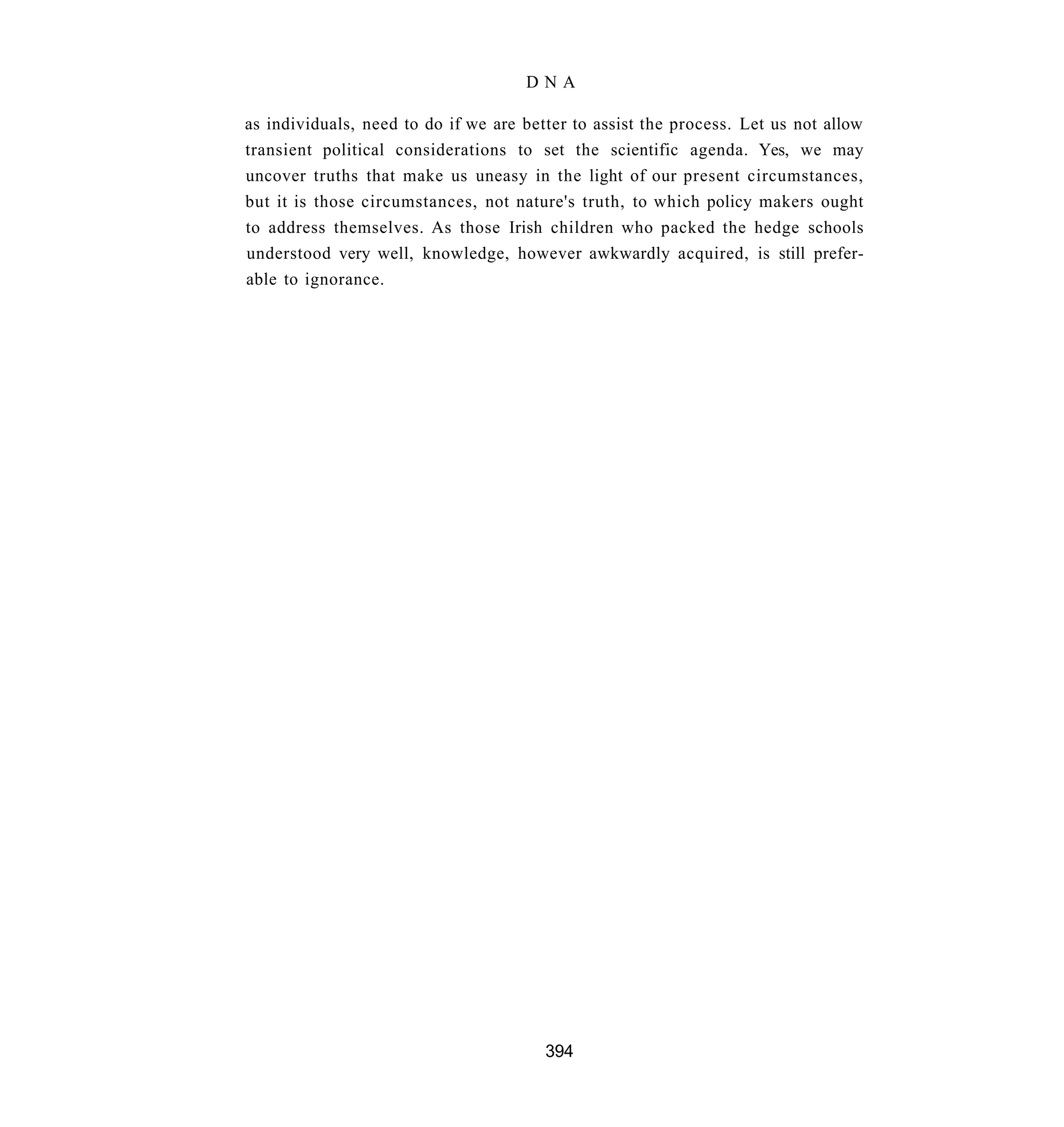 DNA

as individuals, need to do if we are better to assist the process. Let us not allow
transient political considerations to set the scientific agenda. Yes, we may
uncover truths that make us uneasy in the light of our present circumstances,
but it is those circumstances, not nature's truth, to which policy makers ought
to address themselves. As those Irish children who packed the hedge schools
understood very well, knowledge, however awkwardly acquired, is still prefer-
able to ignorance.




                                        394
 