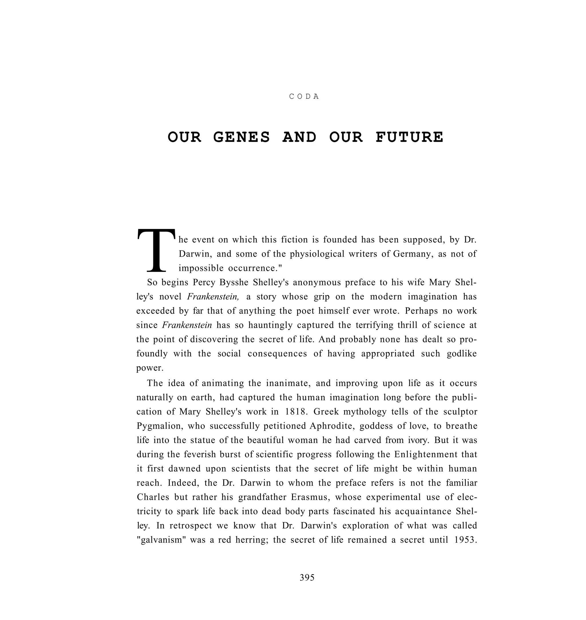 CODA




       OUR GENES AND OUR FUTURE




T         he event on which this fiction is founded has been supposed, by Dr.
          Darwin, and some of the physiological writers of Germany, as not of
          impossible occurrence."
   So begins Percy Bysshe Shelley's anonymous preface to his wife Mary Shel-
ley's novel Frankenstein, a story whose grip on the modern imagination has
exceeded by far that of anything the poet himself ever wrote. Perhaps no work
since Frankenstein has so hauntingly captured the terrifying thrill of science at
the point of discovering the secret of life. And probably none has dealt so pro-
foundly with the social consequences of having appropriated such godlike
power.
   The idea of animating the inanimate, and improving upon life as it occurs
naturally on earth, had captured the human imagination long before the publi-
cation of Mary Shelley's work in 1818. Greek mythology tells of the sculptor
Pygmalion, who successfully petitioned Aphrodite, goddess of love, to breathe
life into the statue of the beautiful woman he had carved from ivory. But it was
during the feverish burst of scientific progress following the Enlightenment that
it first dawned upon scientists that the secret of life might be within human
reach. Indeed, the Dr. Darwin to whom the preface refers is not the familiar
Charles but rather his grandfather Erasmus, whose experimental use of elec-
tricity to spark life back into dead body parts fascinated his acquaintance Shel-
ley. In retrospect we know that Dr. Darwin's exploration of what was called
"galvanism" was a red herring; the secret of life remained a secret until 1953.


                                      395
 