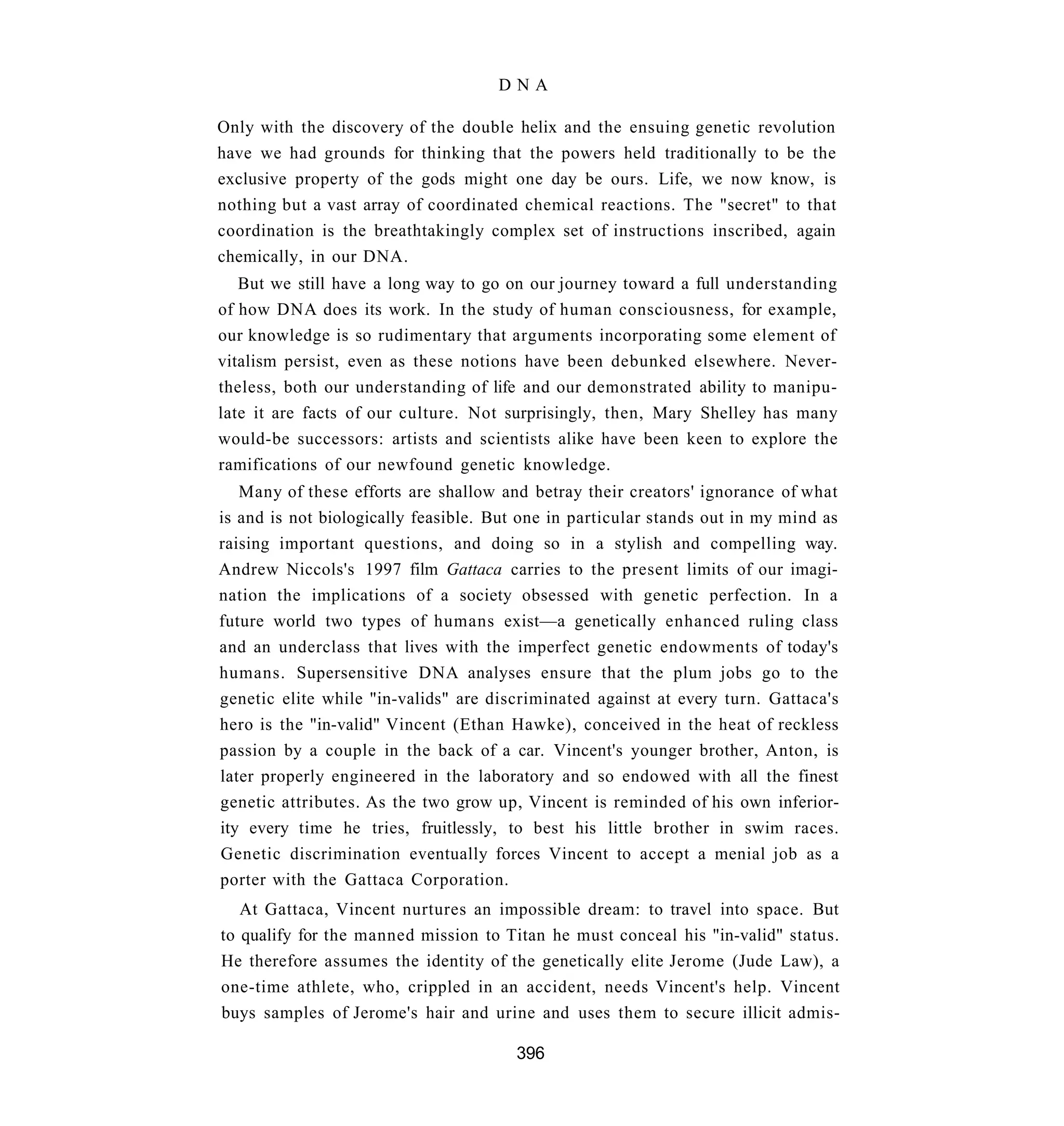 DNA

Only with the discovery of the double helix and the ensuing genetic revolution
have we had grounds for thinking that the powers held traditionally to be the
exclusive property of the gods might one day be ours. Life, we now know, is
nothing but a vast array of coordinated chemical reactions. The "secret" to that
coordination is the breathtakingly complex set of instructions inscribed, again
chemically, in our DNA.
   But we still have a long way to go on our journey toward a full understanding
of how DNA does its work. In the study of human consciousness, for example,
our knowledge is so rudimentary that arguments incorporating some element of
vitalism persist, even as these notions have been debunked elsewhere. Never-
theless, both our understanding of life and our demonstrated ability to manipu-
late it are facts of our culture. Not surprisingly, then, Mary Shelley has many
would-be successors: artists and scientists alike have been keen to explore the
ramifications of our newfound genetic knowledge.
   Many of these efforts are shallow and betray their creators' ignorance of what
is and is not biologically feasible. But one in particular stands out in my mind as
raising important questions, and doing so in a stylish and compelling way.
Andrew Niccols's 1997 film Gattaca carries to the present limits of our imagi-
nation the implications of a society obsessed with genetic perfection. In a
future world two types of humans exist—a genetically enhanced ruling class
and an underclass that lives with the imperfect genetic endowments of today's
humans. Supersensitive DNA analyses ensure that the plum jobs go to the
genetic elite while "in-valids" are discriminated against at every turn. Gattaca's
hero is the "in-valid" Vincent (Ethan Hawke), conceived in the heat of reckless
passion by a couple in the back of a car. Vincent's younger brother, Anton, is
later properly engineered in the laboratory and so endowed with all the finest
genetic attributes. As the two grow up, Vincent is reminded of his own inferior-
ity every time he tries, fruitlessly, to best his little brother in swim races.
Genetic discrimination eventually forces Vincent to accept a menial job as a
porter with the Gattaca Corporation.
   At Gattaca, Vincent nurtures an impossible dream: to travel into space. But
to qualify for the manned mission to Titan he must conceal his "in-valid" status.
He therefore assumes the identity of the genetically elite Jerome (Jude Law), a
one-time athlete, who, crippled in an accident, needs Vincent's help. Vincent
buys samples of Jerome's hair and urine and uses them to secure illicit admis-

                                       396
 