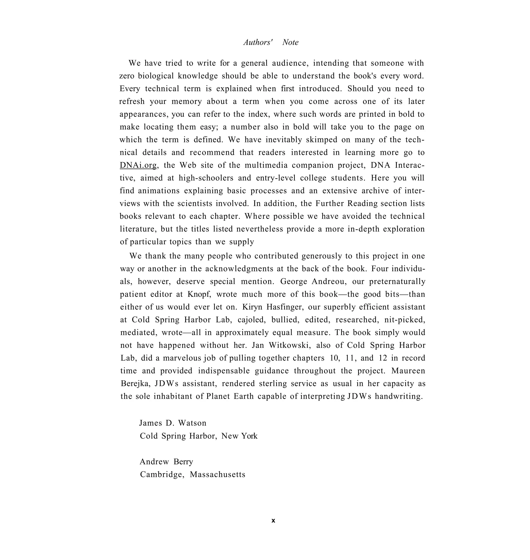 Authors'   Note

   We have tried to write for a general audience, intending that someone with
zero biological knowledge should be able to understand the book's every word.
Every technical term is explained when first introduced. Should you need to
refresh your memory about a term when you come across one of its later
appearances, you can refer to the index, where such words are printed in bold to
make locating them easy; a number also in bold will take you to the page on
which the term is defined. We have inevitably skimped on many of the tech-
nical details and recommend that readers interested in learning more go to
DNAi.org, the Web site of the multimedia companion project, DNA Interac-
tive, aimed at high-schoolers and entry-level college students. Here you will
find animations explaining basic processes and an extensive archive of inter-
views with the scientists involved. In addition, the Further Reading section lists
books relevant to each chapter. Where possible we have avoided the technical
literature, but the titles listed nevertheless provide a more in-depth exploration
of particular topics than we supply
   We thank the many people who contributed generously to this project in one
way or another in the acknowledgments at the back of the book. Four individu-
als, however, deserve special mention. George Andreou, our preternaturally
patient editor at Knopf, wrote much more of this book—the good bits—than
either of us would ever let on. Kiryn Hasfinger, our superbly efficient assistant
at Cold Spring Harbor Lab, cajoled, bullied, edited, researched, nit-picked,
mediated, wrote—all in approximately equal measure. The book simply would
not have happened without her. Jan Witkowski, also of Cold Spring Harbor
Lab, did a marvelous job of pulling together chapters 10, 11, and 12 in record
time and provided indispensable guidance throughout the project. Maureen
Berejka, J D W s assistant, rendered sterling service as usual in her capacity as
the sole inhabitant of Planet Earth capable of interpreting J D W s handwriting.


     James D. Watson
     Cold Spring Harbor, New York


     Andrew Berry
     Cambridge, Massachusetts




                                        x
 