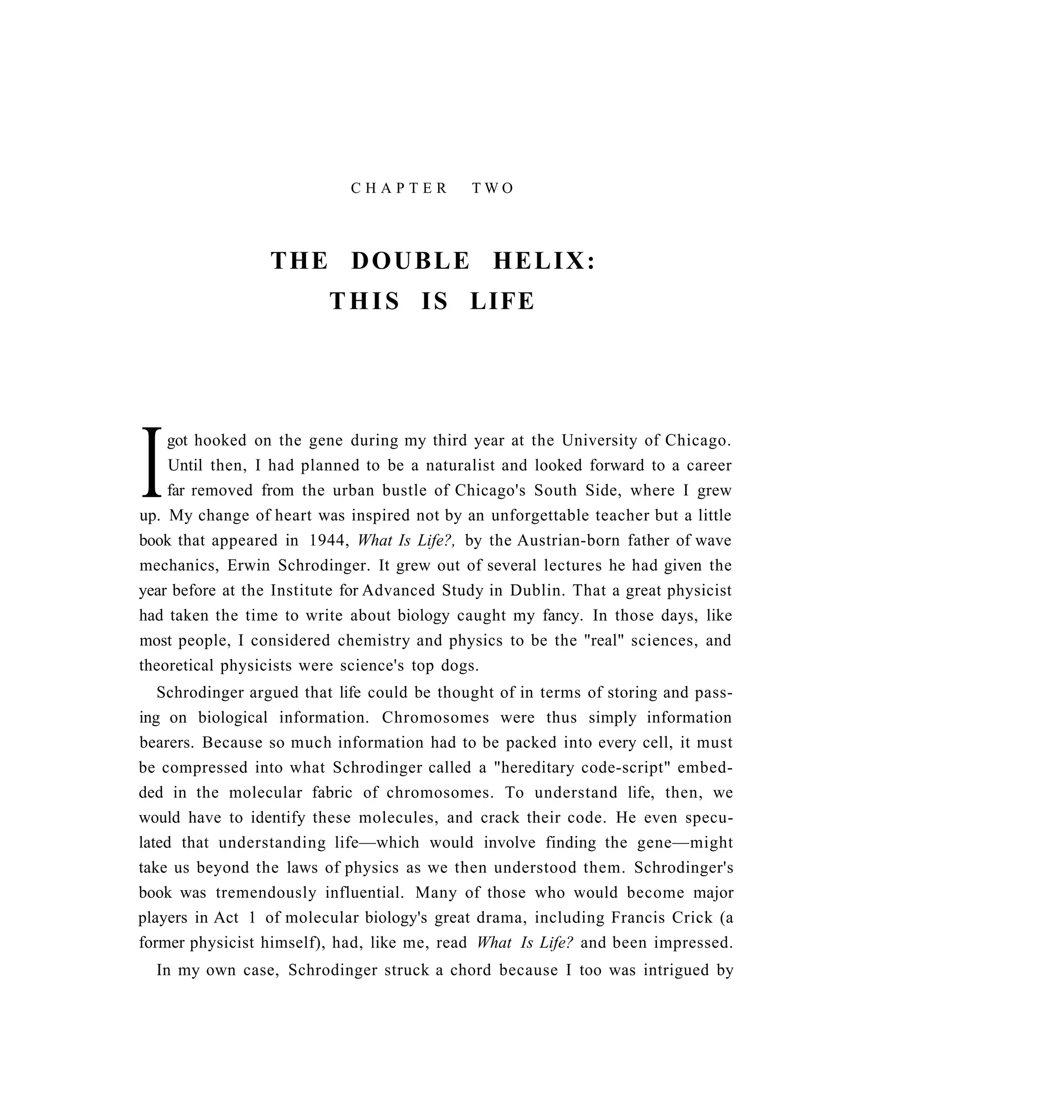 CHAPTER          TWO




                 THE D O U B L E H E L I X :
                         T H I S I S LIFE




I   got hooked on the gene during my third year at the University of Chicago.
    Until then, I had planned to be a naturalist and looked forward to a career
    far removed from the urban bustle of Chicago's South Side, where I grew
up. My change of heart was inspired not by an unforgettable teacher but a little
book that appeared in 1944, What Is Life?, by the Austrian-born father of wave
mechanics, Erwin Schrodinger. It grew out of several lectures he had given the
year before at the Institute for Advanced Study in Dublin. That a great physicist
had taken the time to write about biology caught my fancy. In those days, like
most people, I considered chemistry and physics to be the "real" sciences, and
theoretical physicists were science's top dogs.
   Schrodinger argued that life could be thought of in terms of storing and pass-
ing on biological information. Chromosomes were thus simply information
bearers. Because so much information had to be packed into every cell, it must
be compressed into what Schrodinger called a "hereditary code-script" embed-
ded in the molecular fabric of chromosomes. To understand life, then, we
would have to identify these molecules, and crack their code. He even specu-
lated that understanding life—which would involve finding the gene—might
take us beyond the laws of physics as we then understood them. Schrodinger's
book was tremendously influential. Many of those who would become major
players in Act 1 of molecular biology's great drama, including Francis Crick (a
former physicist himself), had, like me, read What Is Life? and been impressed.
  In my own case, Schrodinger struck a chord because I too was intrigued by
 