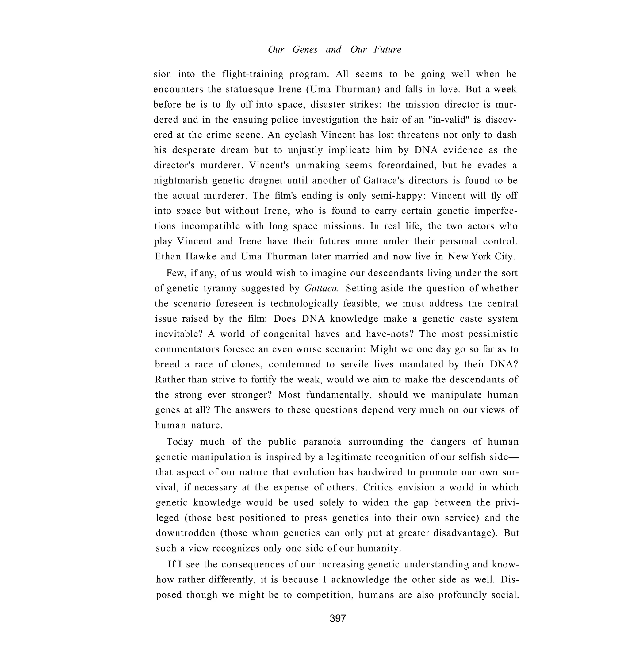 Our Genes and Our Future

sion into the flight-training program. All seems to be going well when he
encounters the statuesque Irene (Uma Thurman) and falls in love. But a week
before he is to fly off into space, disaster strikes: the mission director is mur-
dered and in the ensuing police investigation the hair of an "in-valid" is discov-
ered at the crime scene. An eyelash Vincent has lost threatens not only to dash
his desperate dream but to unjustly implicate him by DNA evidence as the
director's murderer. Vincent's unmaking seems foreordained, but he evades a
nightmarish genetic dragnet until another of Gattaca's directors is found to be
the actual murderer. The film's ending is only semi-happy: Vincent will fly off
into space but without Irene, who is found to carry certain genetic imperfec-
tions incompatible with long space missions. In real life, the two actors who
play Vincent and Irene have their futures more under their personal control.
Ethan Hawke and Uma Thurman later married and now live in New York City.
   Few, if any, of us would wish to imagine our descendants living under the sort
of genetic tyranny suggested by Gattaca. Setting aside the question of whether
the scenario foreseen is technologically feasible, we must address the central
issue raised by the film: Does DNA knowledge make a genetic caste system
inevitable? A world of congenital haves and have-nots? The most pessimistic
commentators foresee an even worse scenario: Might we one day go so far as to
breed a race of clones, condemned to servile lives mandated by their DNA?
Rather than strive to fortify the weak, would we aim to make the descendants of
the strong ever stronger? Most fundamentally, should we manipulate human
genes at all? The answers to these questions depend very much on our views of
human nature.
   Today much of the public paranoia surrounding the dangers of human
genetic manipulation is inspired by a legitimate recognition of our selfish side—
that aspect of our nature that evolution has hardwired to promote our own sur-
vival, if necessary at the expense of others. Critics envision a world in which
genetic knowledge would be used solely to widen the gap between the privi-
leged (those best positioned to press genetics into their own service) and the
downtrodden (those whom genetics can only put at greater disadvantage). But
such a view recognizes only one side of our humanity.
  If I see the consequences of our increasing genetic understanding and know-
how rather differently, it is because I acknowledge the other side as well. Dis-
posed though we might be to competition, humans are also profoundly social.

                                       397
 
