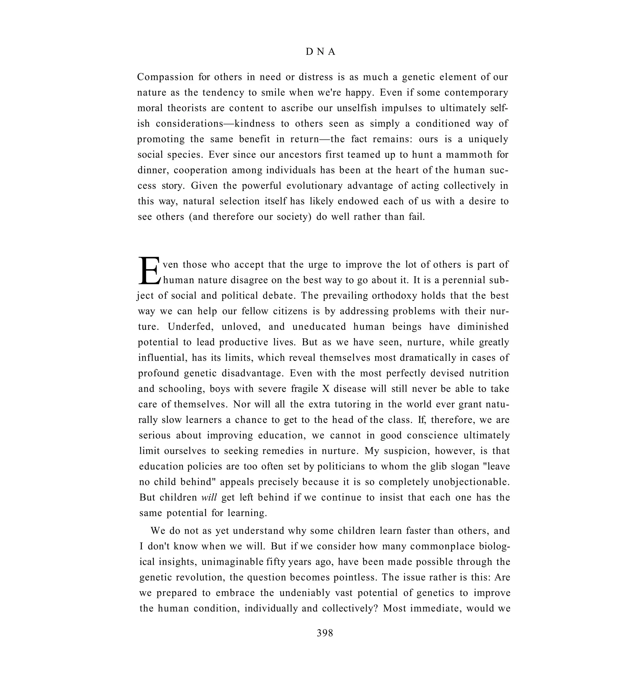 DNA

Compassion for others in need or distress is as much a genetic element of our
nature as the tendency to smile when we're happy. Even if some contemporary
moral theorists are content to ascribe our unselfish impulses to ultimately self-
ish considerations—kindness to others seen as simply a conditioned way of
promoting the same benefit in return—the fact remains: ours is a uniquely
social species. Ever since our ancestors first teamed up to hunt a mammoth for
dinner, cooperation among individuals has been at the heart of the human suc-
cess story. Given the powerful evolutionary advantage of acting collectively in
this way, natural selection itself has likely endowed each of us with a desire to
see others (and therefore our society) do well rather than fail.




E      ven those who accept that the urge to improve the lot of others is part of
       human nature disagree on the best way to go about it. It is a perennial sub-
ject of social and political debate. The prevailing orthodoxy holds that the best
way we can help our fellow citizens is by addressing problems with their nur-
ture. Underfed, unloved, and uneducated human beings have diminished
potential to lead productive lives. But as we have seen, nurture, while greatly
influential, has its limits, which reveal themselves most dramatically in cases of
profound genetic disadvantage. Even with the most perfectly devised nutrition
and schooling, boys with severe fragile X disease will still never be able to take
care of themselves. Nor will all the extra tutoring in the world ever grant natu-
rally slow learners a chance to get to the head of the class. If, therefore, we are
 serious about improving education, we cannot in good conscience ultimately
 limit ourselves to seeking remedies in nurture. My suspicion, however, is that
 education policies are too often set by politicians to whom the glib slogan "leave
 no child behind" appeals precisely because it is so completely unobjectionable.
 But children will get left behind if we continue to insist that each one has the
 same potential for learning.
   We do not as yet understand why some children learn faster than others, and
I don't know when we will. But if we consider how many commonplace biolog-
ical insights, unimaginable fifty years ago, have been made possible through the
genetic revolution, the question becomes pointless. The issue rather is this: Are
we prepared to embrace the undeniably vast potential of genetics to improve
the human condition, individually and collectively? Most immediate, would we

                                        398
 