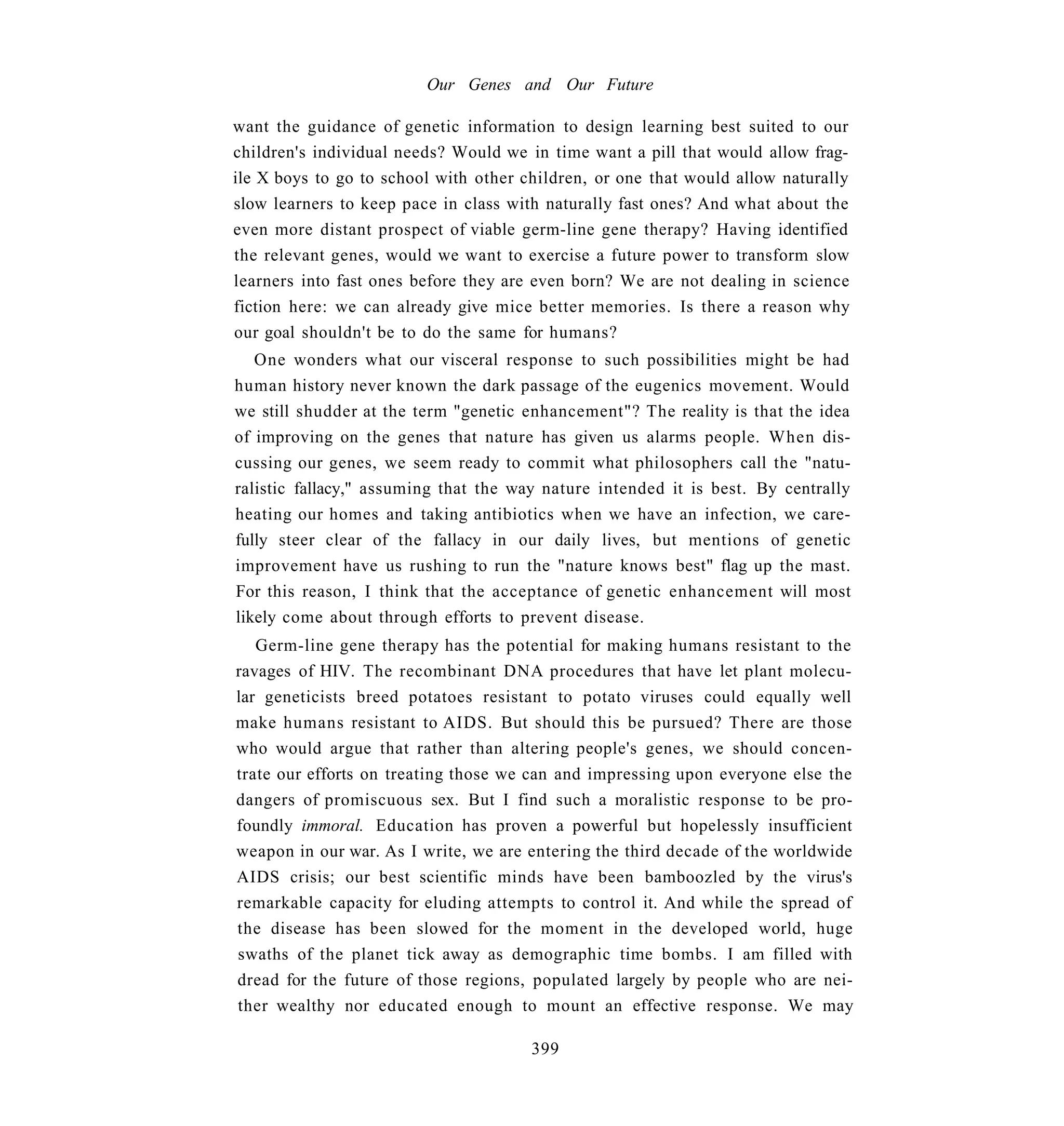 Our Genes and Our Future

want the guidance of genetic information to design learning best suited to our
children's individual needs? Would we in time want a pill that would allow frag-
ile X boys to go to school with other children, or one that would allow naturally
slow learners to keep pace in class with naturally fast ones? And what about the
even more distant prospect of viable germ-line gene therapy? Having identified
the relevant genes, would we want to exercise a future power to transform slow
learners into fast ones before they are even born? We are not dealing in science
fiction here: we can already give mice better memories. Is there a reason why
our goal shouldn't be to do the same for humans?
   One wonders what our visceral response to such possibilities might be had
human history never known the dark passage of the eugenics movement. Would
we still shudder at the term "genetic enhancement"? The reality is that the idea
of improving on the genes that nature has given us alarms people. When dis-
cussing our genes, we seem ready to commit what philosophers call the "natu-
ralistic fallacy," assuming that the way nature intended it is best. By centrally
heating our homes and taking antibiotics when we have an infection, we care-
fully steer clear of the fallacy in our daily lives, but mentions of genetic
improvement have us rushing to run the "nature knows best" flag up the mast.
For this reason, I think that the acceptance of genetic enhancement will most
likely come about through efforts to prevent disease.
   Germ-line gene therapy has the potential for making humans resistant to the
ravages of HIV. The recombinant DNA procedures that have let plant molecu-
lar geneticists breed potatoes resistant to potato viruses could equally well
make humans resistant to AIDS. But should this be pursued? There are those
who would argue that rather than altering people's genes, we should concen-
trate our efforts on treating those we can and impressing upon everyone else the
dangers of promiscuous sex. But I find such a moralistic response to be pro-
foundly immoral. Education has proven a powerful but hopelessly insufficient
weapon in our war. As I write, we are entering the third decade of the worldwide
AIDS crisis; our best scientific minds have been bamboozled by the virus's
remarkable capacity for eluding attempts to control it. And while the spread of
the disease has been slowed for the moment in the developed world, huge
swaths of the planet tick away as demographic time bombs. I am filled with
dread for the future of those regions, populated largely by people who are nei-
ther wealthy nor educated enough to mount an effective response. We may

                                       399
 