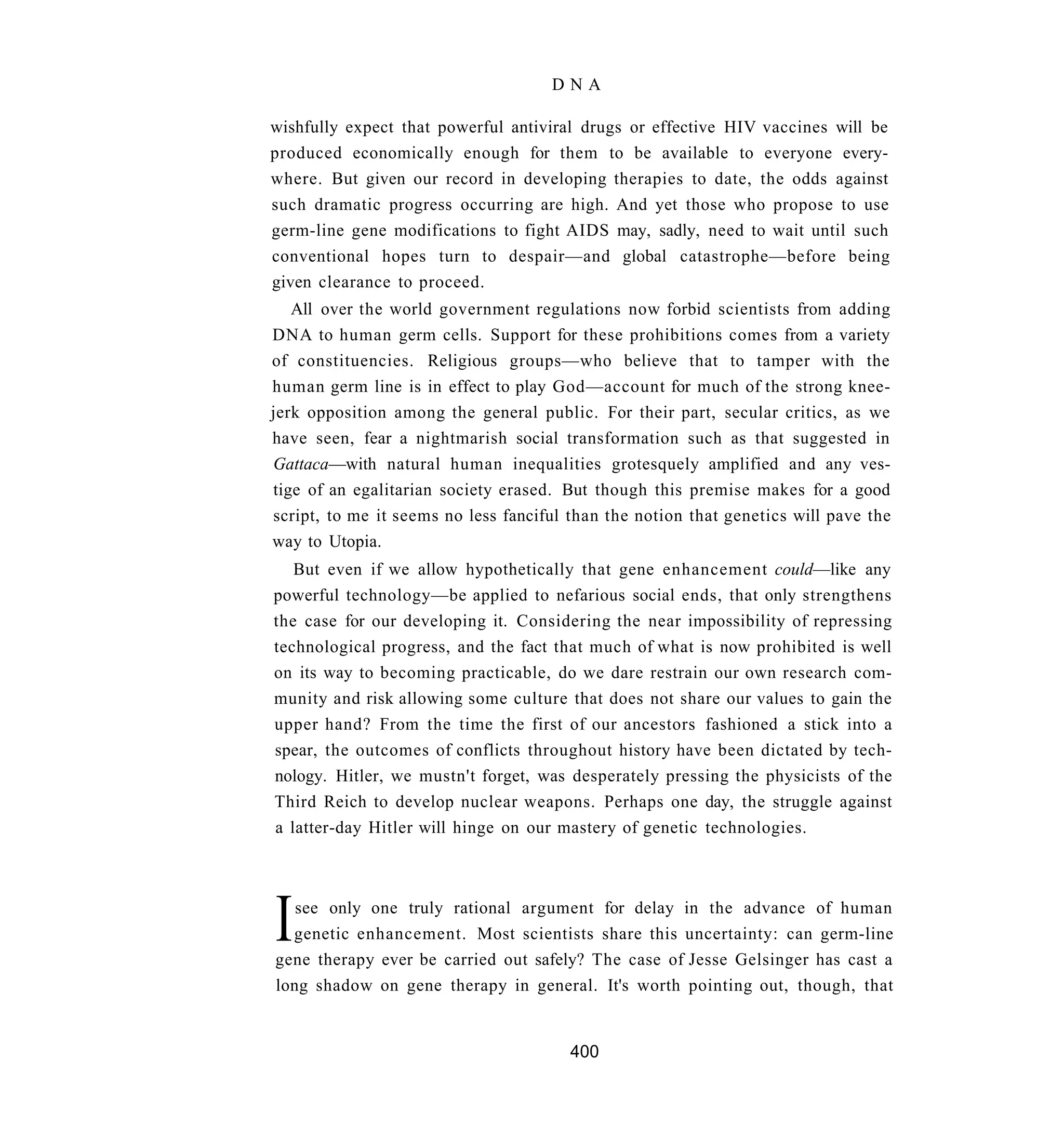 DNA

wishfully expect that powerful antiviral drugs or effective HIV vaccines will be
produced economically enough for them to be available to everyone every-
where. But given our record in developing therapies to date, the odds against
such dramatic progress occurring are high. And yet those who propose to use
germ-line gene modifications to fight AIDS may, sadly, need to wait until such
conventional hopes turn to despair—and global catastrophe—before being
given clearance to proceed.
   All over the world government regulations now forbid scientists from adding
DNA to human germ cells. Support for these prohibitions comes from a variety
of constituencies. Religious groups—who believe that to tamper with the
human germ line is in effect to play God—account for much of the strong knee-
jerk opposition among the general public. For their part, secular critics, as we
have seen, fear a nightmarish social transformation such as that suggested in
Gattaca—with natural human inequalities grotesquely amplified and any ves-
tige of an egalitarian society erased. But though this premise makes for a good
script, to me it seems no less fanciful than the notion that genetics will pave the
way to Utopia.
   But even if we allow hypothetically that gene enhancement could—like any
powerful technology—be applied to nefarious social ends, that only strengthens
the case for our developing it. Considering the near impossibility of repressing
technological progress, and the fact that much of what is now prohibited is well
on its way to becoming practicable, do we dare restrain our own research com-
munity and risk allowing some culture that does not share our values to gain the
upper hand? From the time the first of our ancestors fashioned a stick into a
spear, the outcomes of conflicts throughout history have been dictated by tech-
nology. Hitler, we mustn't forget, was desperately pressing the physicists of the
Third Reich to develop nuclear weapons. Perhaps one day, the struggle against
a latter-day Hitler will hinge on our mastery of genetic technologies.




I  see only one truly rational argument for delay in the advance of human
  genetic enhancement. Most scientists share this uncertainty: can germ-line
gene therapy ever be carried out safely? The case of Jesse Gelsinger has cast a
long shadow on gene therapy in general. It's worth pointing out, though, that


                                        400
 