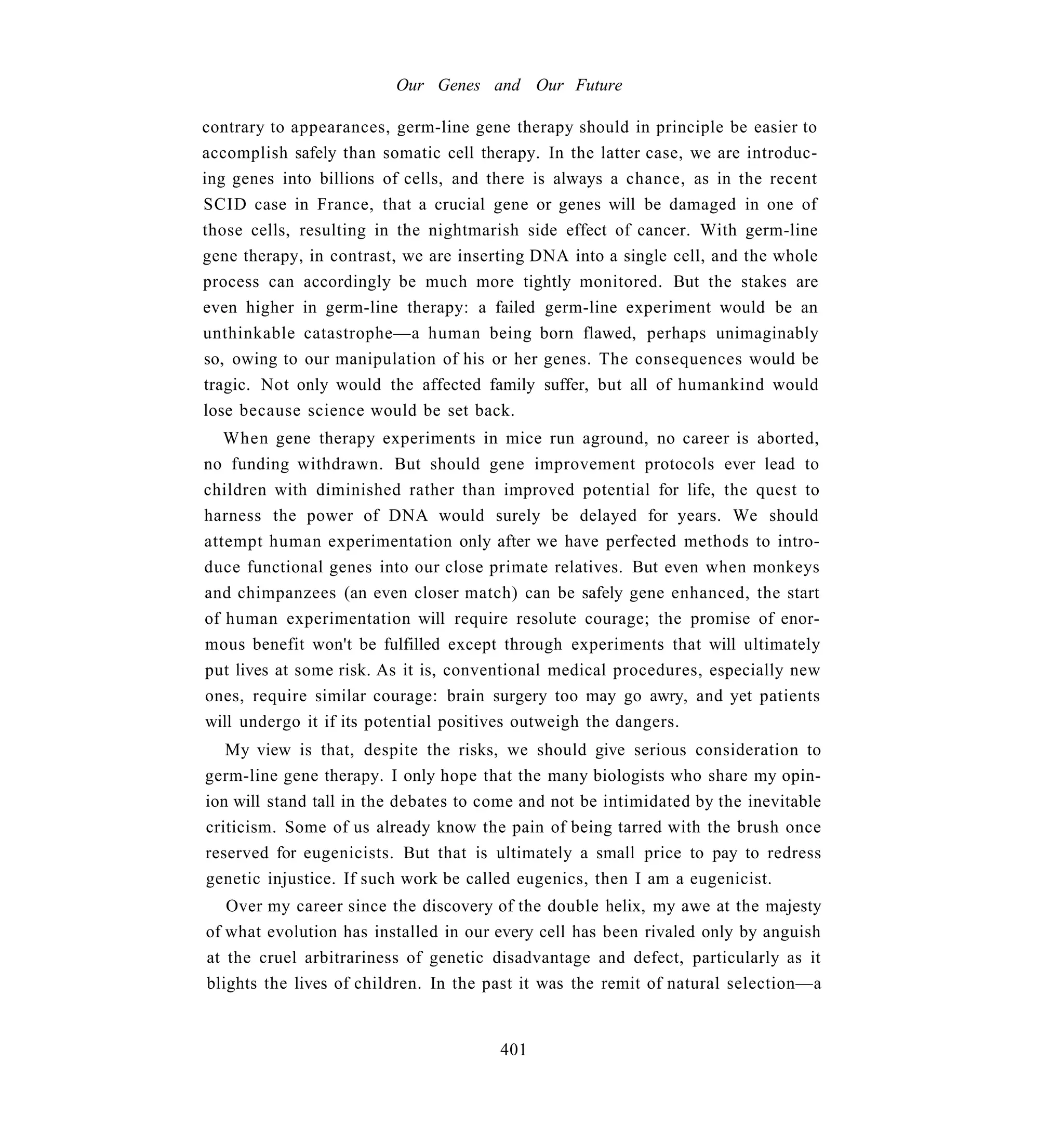 Our Genes and Our Future

contrary to appearances, germ-line gene therapy should in principle be easier to
accomplish safely than somatic cell therapy. In the latter case, we are introduc-
ing genes into billions of cells, and there is always a chance, as in the recent
SCID case in France, that a crucial gene or genes will be damaged in one of
those cells, resulting in the nightmarish side effect of cancer. With germ-line
gene therapy, in contrast, we are inserting DNA into a single cell, and the whole
process can accordingly be much more tightly monitored. But the stakes are
even higher in germ-line therapy: a failed germ-line experiment would be an
unthinkable catastrophe—a human being born flawed, perhaps unimaginably
so, owing to our manipulation of his or her genes. The consequences would be
tragic. Not only would the affected family suffer, but all of humankind would
lose because science would be set back.
   When gene therapy experiments in mice run aground, no career is aborted,
no funding withdrawn. But should gene improvement protocols ever lead to
children with diminished rather than improved potential for life, the quest to
harness the power of DNA would surely be delayed for years. We should
attempt human experimentation only after we have perfected methods to intro-
duce functional genes into our close primate relatives. But even when monkeys
and chimpanzees (an even closer match) can be safely gene enhanced, the start
of human experimentation will require resolute courage; the promise of enor-
mous benefit won't be fulfilled except through experiments that will ultimately
put lives at some risk. As it is, conventional medical procedures, especially new
ones, require similar courage: brain surgery too may go awry, and yet patients
will undergo it if its potential positives outweigh the dangers.
   My view is that, despite the risks, we should give serious consideration to
germ-line gene therapy. I only hope that the many biologists who share my opin-
ion will stand tall in the debates to come and not be intimidated by the inevitable
criticism. Some of us already know the pain of being tarred with the brush once
reserved for eugenicists. But that is ultimately a small price to pay to redress
genetic injustice. If such work be called eugenics, then I am a eugenicist.
   Over my career since the discovery of the double helix, my awe at the majesty
of what evolution has installed in our every cell has been rivaled only by anguish
at the cruel arbitrariness of genetic disadvantage and defect, particularly as it
blights the lives of children. In the past it was the remit of natural selection—a


                                       401
 