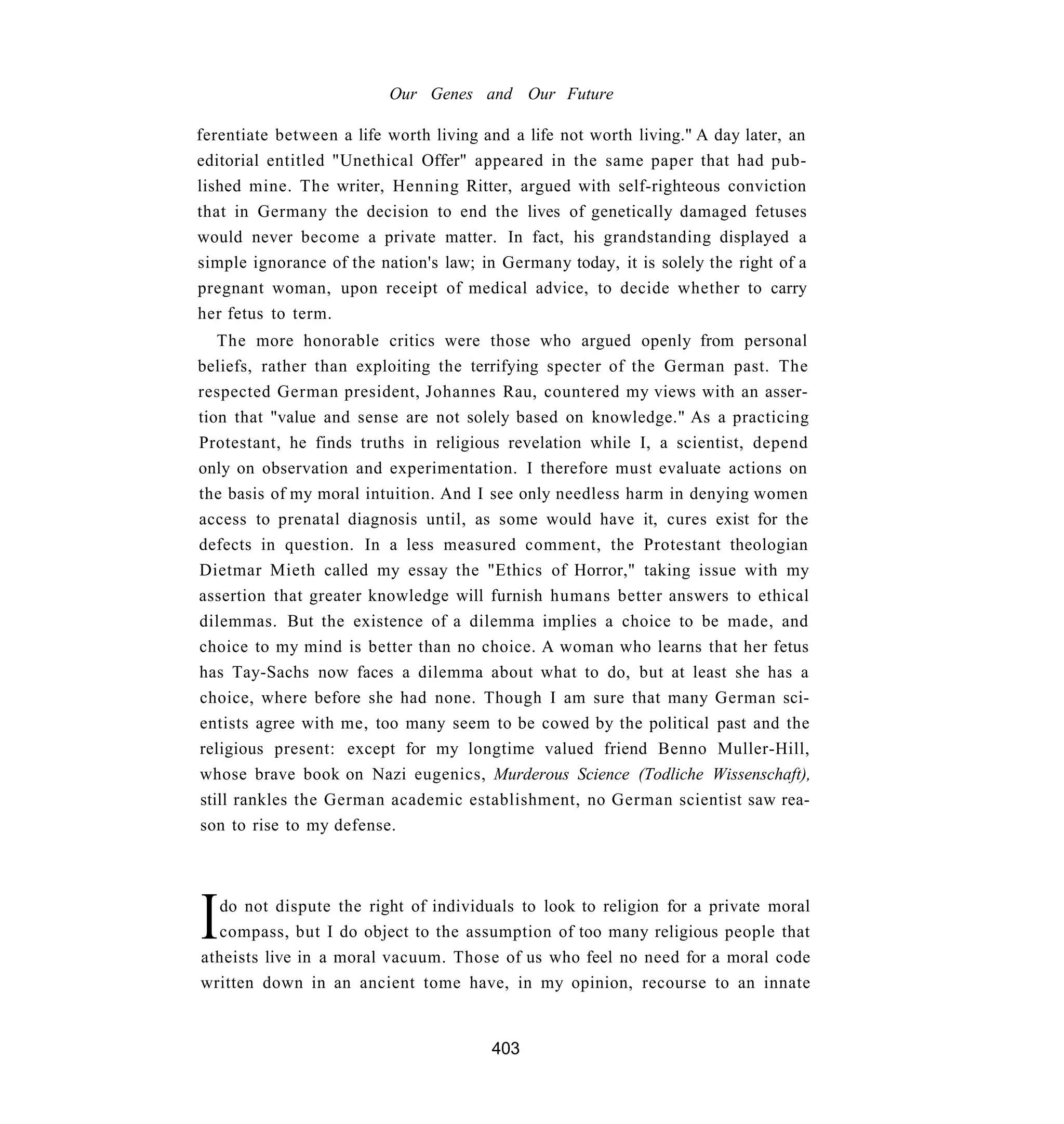 Our Genes and Our Future

ferentiate between a life worth living and a life not worth living." A day later, an
editorial entitled "Unethical Offer" appeared in the same paper that had pub-
lished mine. The writer, Henning Ritter, argued with self-righteous conviction
that in Germany the decision to end the lives of genetically damaged fetuses
would never become a private matter. In fact, his grandstanding displayed a
simple ignorance of the nation's law; in Germany today, it is solely the right of a
pregnant woman, upon receipt of medical advice, to decide whether to carry
her fetus to term.
   The more honorable critics were those who argued openly from personal
beliefs, rather than exploiting the terrifying specter of the German past. The
respected German president, Johannes Rau, countered my views with an asser-
tion that "value and sense are not solely based on knowledge." As a practicing
Protestant, he finds truths in religious revelation while I, a scientist, depend
only on observation and experimentation. I therefore must evaluate actions on
the basis of my moral intuition. And I see only needless harm in denying women
access to prenatal diagnosis until, as some would have it, cures exist for the
defects in question. In a less measured comment, the Protestant theologian
Dietmar Mieth called my essay the "Ethics of Horror," taking issue with my
assertion that greater knowledge will furnish humans better answers to ethical
dilemmas. But the existence of a dilemma implies a choice to be made, and
choice to my mind is better than no choice. A woman who learns that her fetus
has Tay-Sachs now faces a dilemma about what to do, but at least she has a
choice, where before she had none. Though I am sure that many German sci-
entists agree with me, too many seem to be cowed by the political past and the
religious present: except for my longtime valued friend Benno Muller-Hill,
whose brave book on Nazi eugenics, Murderous Science (Todliche Wissenschaft),
still rankles the German academic establishment, no German scientist saw rea-
son to rise to my defense.




I do not dispute the right of individuals to look to religion for a private moral
  compass, but I do object to the assumption of too many religious people that
atheists live in a moral vacuum. Those of us who feel no need for a moral code
written down in an ancient tome have, in my opinion, recourse to an innate


                                        403
 