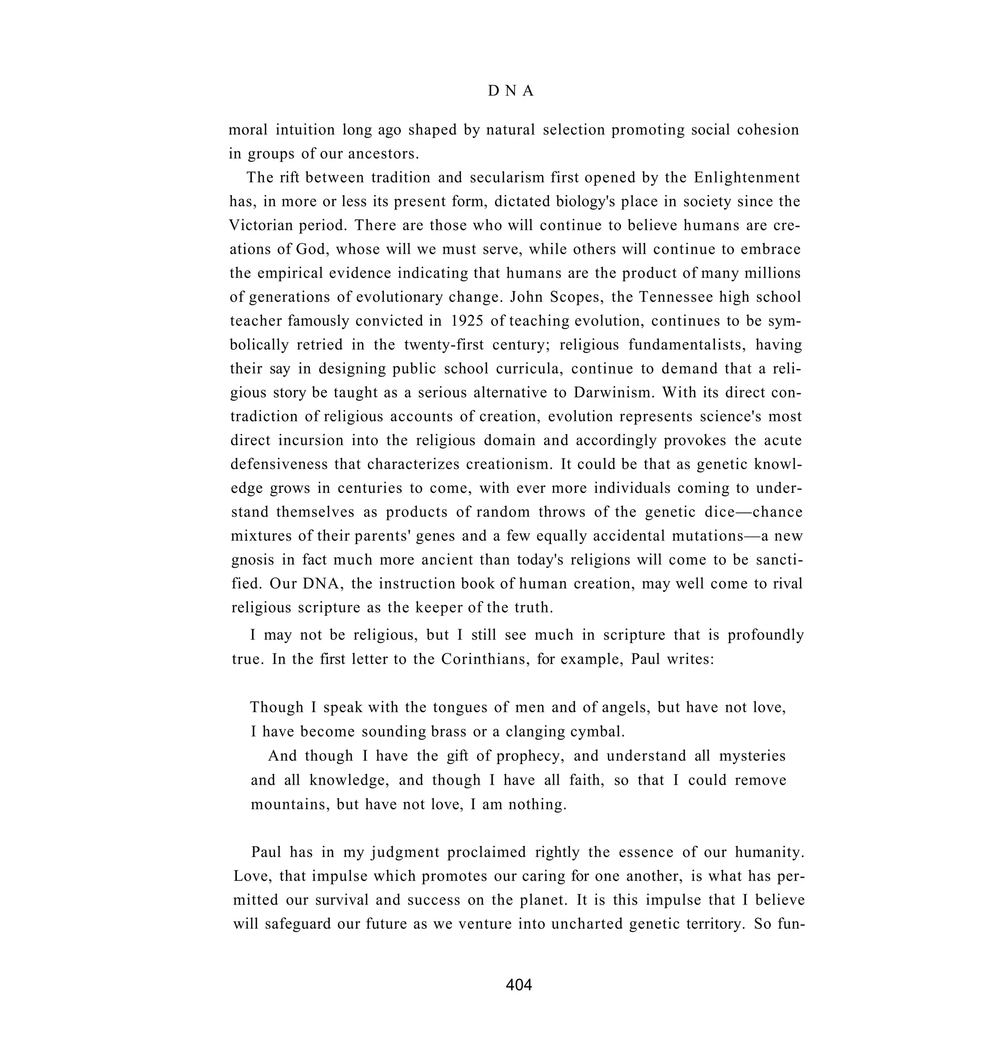 DNA

moral intuition long ago shaped by natural selection promoting social cohesion
in groups of our ancestors.
    The rift between tradition and secularism first opened by the Enlightenment
has, in more or less its present form, dictated biology's place in society since the
Victorian period. There are those who will continue to believe humans are cre-
ations of God, whose will we must serve, while others will continue to embrace
the empirical evidence indicating that humans are the product of many millions
of generations of evolutionary change. John Scopes, the Tennessee high school
teacher famously convicted in 1925 of teaching evolution, continues to be sym-
bolically retried in the twenty-first century; religious fundamentalists, having
their say in designing public school curricula, continue to demand that a reli-
gious story be taught as a serious alternative to Darwinism. With its direct con-
tradiction of religious accounts of creation, evolution represents science's most
direct incursion into the religious domain and accordingly provokes the acute
defensiveness that characterizes creationism. It could be that as genetic knowl-
edge grows in centuries to come, with ever more individuals coming to under-
 stand themselves as products of random throws of the genetic dice—chance
mixtures of their parents' genes and a few equally accidental mutations—a new
 gnosis in fact much more ancient than today's religions will come to be sancti-
 fied. Our DNA, the instruction book of human creation, may well come to rival
 religious scripture as the keeper of the truth.
   I may not be religious, but I still see much in scripture that is profoundly
true. In the first letter to the Corinthians, for example, Paul writes:


   Though I speak with the tongues of men and of angels, but have not love,
   I have become sounding brass or a clanging cymbal.
     And though I have the gift of prophecy, and understand all mysteries
   and all knowledge, and though I have all faith, so that I could remove
   mountains, but have not love, I am nothing.

  Paul has in my judgment proclaimed rightly the essence of our humanity.
Love, that impulse which promotes our caring for one another, is what has per-
mitted our survival and success on the planet. It is this impulse that I believe
will safeguard our future as we venture into uncharted genetic territory. So fun-


                                        404
 