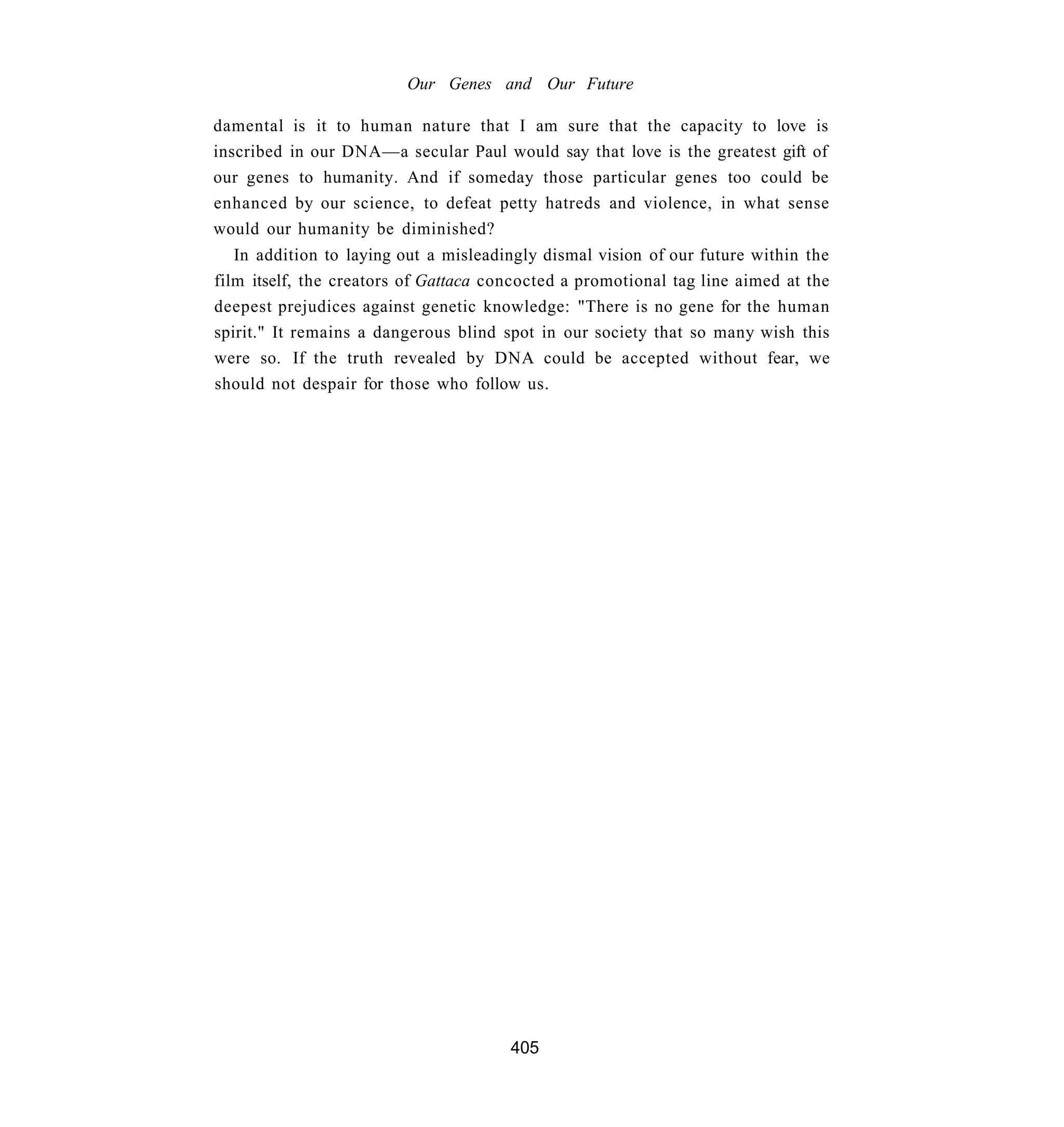 Our Genes and Our Future

damental is it to human nature that I am sure that the capacity to love is
inscribed in our DNA—a secular Paul would say that love is the greatest gift of
our genes to humanity. And if someday those particular genes too could be
enhanced by our science, to defeat petty hatreds and violence, in what sense
would our humanity be diminished?
   In addition to laying out a misleadingly dismal vision of our future within the
film itself, the creators of Gattaca concocted a promotional tag line aimed at the
deepest prejudices against genetic knowledge: "There is no gene for the human
spirit." It remains a dangerous blind spot in our society that so many wish this
were so. If the truth revealed by DNA could be accepted without fear, we
should not despair for those who follow us.




                                       405
 