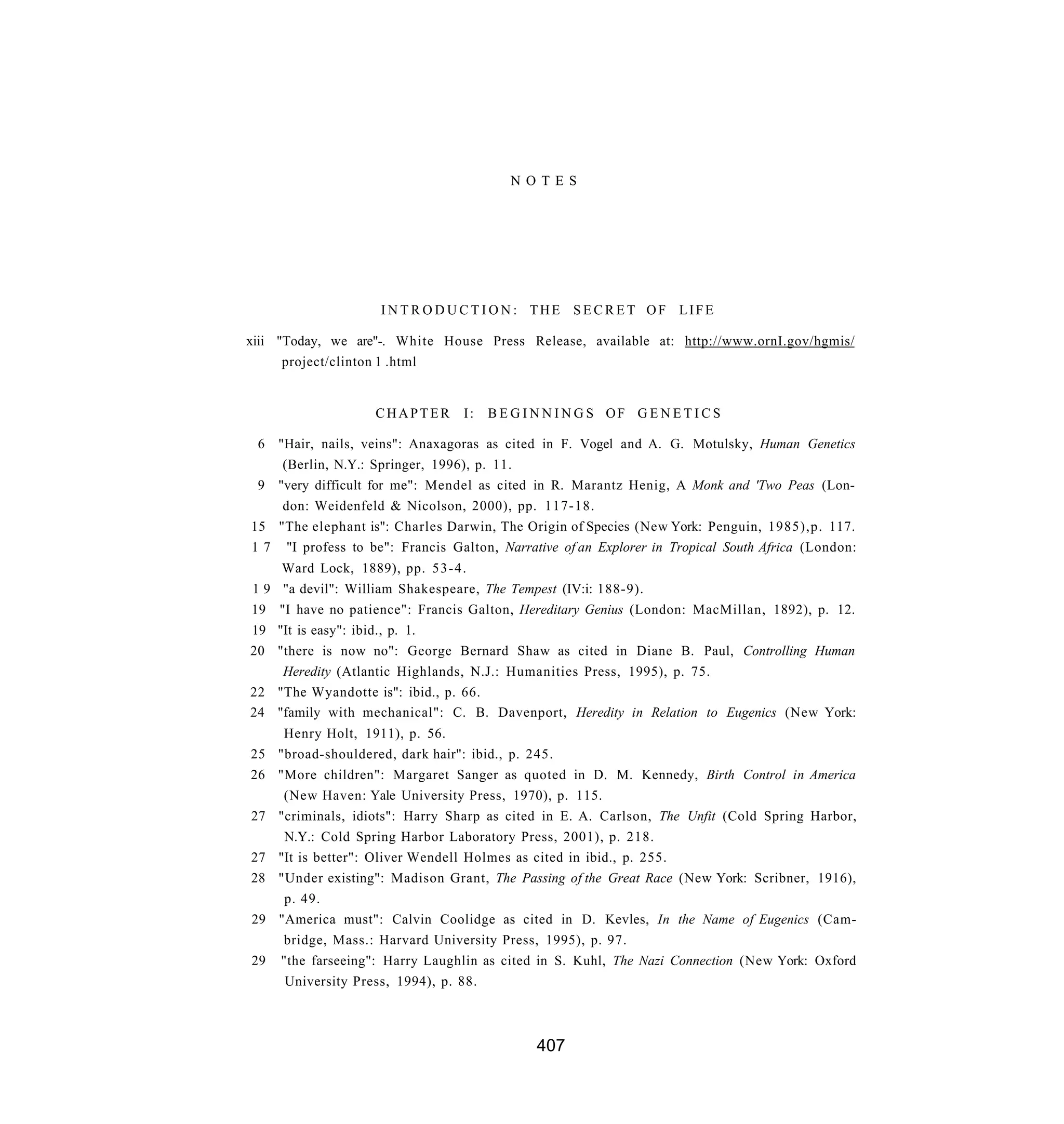 N O T E S




                    INTRODUCTION: THE SECRET OF LIFE

xiii "Today, we are"-. White House Press Release, available at: http://www.ornI.gov/hgmis/
      project/clinton 1 .html


                   CHAPTER        I:   B E G I N N I N G S OF G E N E T I C S

 6 "Hair, nails, veins": Anaxagoras as cited in F. Vogel and A. G. Motulsky, Human Genetics
    (Berlin, N.Y.: Springer, 1996), p. 11.
 9 "very difficult for me": Mendel as cited in R. Marantz Henig, A Monk and 'Two Peas (Lon-
    don: Weidenfeld & Nicolson, 2000), pp. 117-18.
15 "The elephant is": Charles Darwin, The Origin of Species (New York: Penguin, 1985),p. 117.
1 7 "I profess to be": Francis Galton, Narrative of an Explorer in Tropical South Africa (London:
    Ward Lock, 1889), pp. 5 3 - 4 .
19  "a devil": William Shakespeare, The Tempest (IV:i: 188-9).
19 "I have no patience": Francis Galton, Hereditary Genius (London: MacMillan, 1892), p. 12.
19 "It is easy": ibid., p. 1.
20 "there is now no": George Bernard Shaw as cited in Diane B. Paul, Controlling Human
    Heredity (Atlantic Highlands, N.J.: Humanities Press, 1995), p. 75.
22 "The Wyandotte is": ibid., p. 66.
24 "family with mechanical": C. B. Davenport, Heredity in Relation to Eugenics (New York:
    Henry Holt, 1911), p. 56.
25 "broad-shouldered, dark hair": ibid., p. 245.
26 "More children": Margaret Sanger as quoted in D. M. Kennedy, Birth Control in America
    (New Haven: Yale University Press, 1970), p. 115.
27 "criminals, idiots": Harry Sharp as cited in E. A. Carlson, The Unfit (Cold Spring Harbor,
    N.Y.: Cold Spring Harbor Laboratory Press, 2001), p. 218.
27 "It is better": Oliver Wendell Holmes as cited in ibid., p. 255.
28 "Under existing": Madison Grant, The Passing of the Great Race (New York: Scribner, 1916),
    p. 49.
29 "America must": Calvin Coolidge as cited in D. Kevles, In the Name of Eugenics (Cam-
    bridge, Mass.: Harvard University Press, 1995), p. 97.
29 "the farseeing": Harry Laughlin as cited in S. Kuhl, The Nazi Connection (New York: Oxford
    University Press, 1994), p. 88.



                                              407
 
