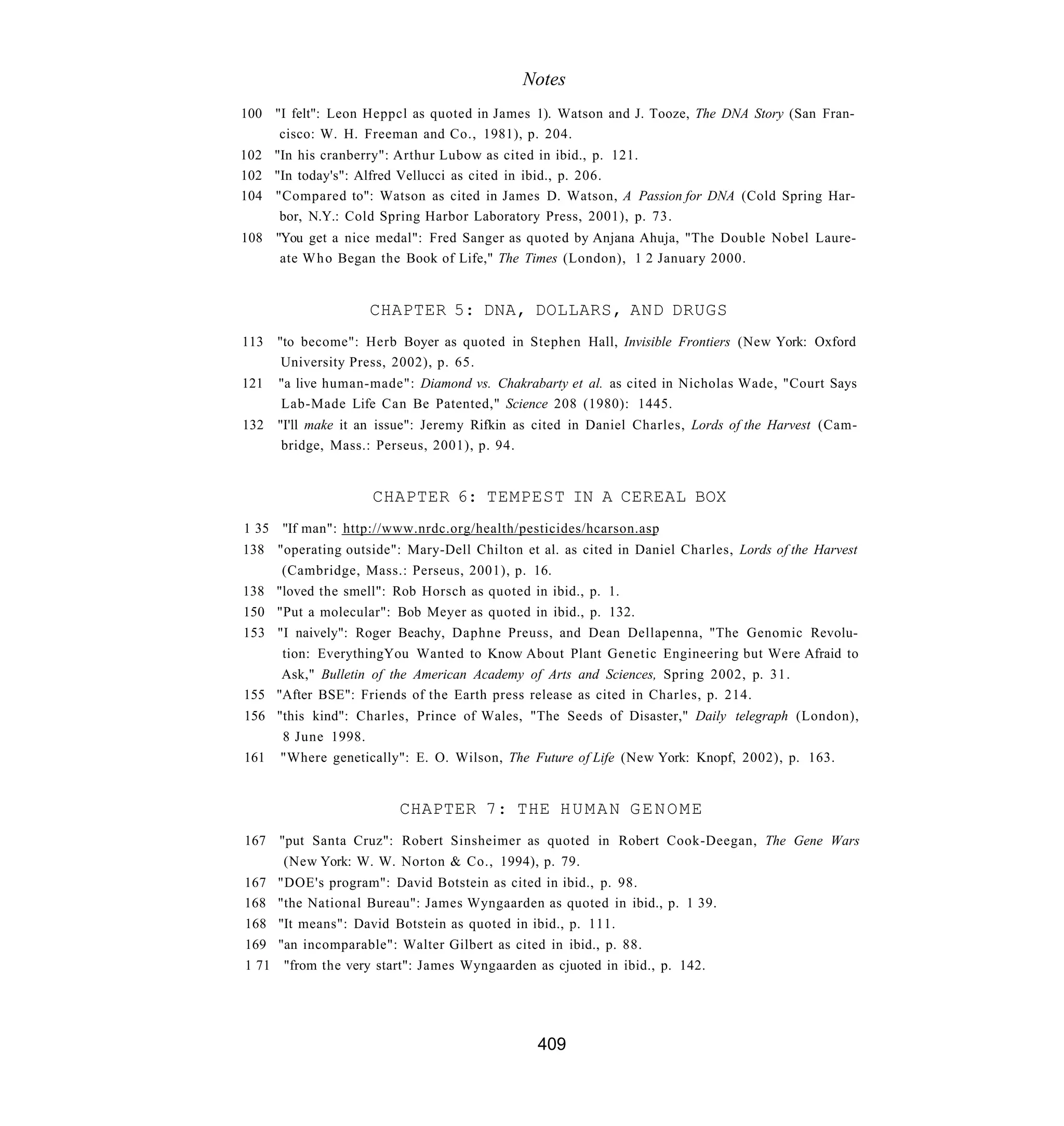 Notes
100 "I felt": Leon Heppcl as quoted in James 1). Watson and J. Tooze, The DNA Story (San Fran-
     cisco: W. H. Freeman and Co., 1981), p. 204.
102 "In his cranberry": Arthur Lubow as cited in ibid., p. 121.
102 "In today's": Alfred Vellucci as cited in ibid., p. 206.
104 "Compared to": Watson as cited in James D. Watson, A Passion for DNA (Cold Spring Har-
     bor, N.Y.: Cold Spring Harbor Laboratory Press, 2001), p. 73.
108 "You get a nice medal": Fred Sanger as quoted by Anjana Ahuja, "The Double Nobel Laure-
     ate W h o Began the Book of Life," The Times (London), 1 2 January 2000.


                     CHAPTER 5: DNA, DOLLARS, AND DRUGS
113    "to become": Herb Boyer as quoted in Stephen Hall, Invisible Frontiers (New York: Oxford
        University Press, 2002), p. 65.
121    "a live human-made": Diamond vs. Chakrabarty et al. as cited in Nicholas Wade, "Court Says
       Lab-Made Life Can Be Patented," Science 208 (1980): 1445.
132 "I'll make it an issue": Jeremy Rifkin as cited in Daniel Charles, Lords of the Harvest (Cam-
     bridge, Mass.: Perseus, 2001), p. 94.


                     CHAPTER 6: TEMPEST IN A CEREAL BOX
1 35 "If man": http://www.nrdc.org/health/pesticides/hcarson.asp
138 "operating outside": Mary-Dell Chilton et al. as cited in Daniel Charles, Lords of the Harvest
     (Cambridge, Mass.: Perseus, 2001), p. 16.
138 "loved the smell": Rob Horsch as quoted in ibid., p. 1.
150 "Put a molecular": Bob Meyer as quoted in ibid., p. 132.
153 "I naively": Roger Beachy, Daphne Preuss, and Dean Dellapenna, "The Genomic Revolu-
     tion: EverythingYou Wanted to Know About Plant Genetic Engineering but Were Afraid to
     Ask," Bulletin of the American Academy of Arts and Sciences, Spring 2002, p. 31.
155 "After BSE": Friends of the Earth press release as cited in Charles, p. 214.
156 "this kind": Charles, Prince of Wales, "The Seeds of Disaster," Daily telegraph (London),
     8 June 1998.
161 "Where genetically": E. O. Wilson, The Future of Life (New York: Knopf, 2002), p. 163.


                          CHAPTER 7: THE H U M A N G E N O M E
167 "put Santa Cruz": Robert Sinsheimer as quoted in Robert Cook-Deegan, The Gene Wars
     (New York: W. W. Norton & Co., 1994), p. 79.
167    "DOE's program": David Botstein as cited in ibid., p. 98.
168    "the National Bureau": James Wyngaarden as quoted in ibid., p. 1 39.
168    "It means": David Botstein as quoted in ibid., p. 111.
169    "an incomparable": Walter Gilbert as cited in ibid., p. 88.
1 71    "from the very start": James Wyngaarden as cjuoted in ibid., p. 142.




                                               409
 