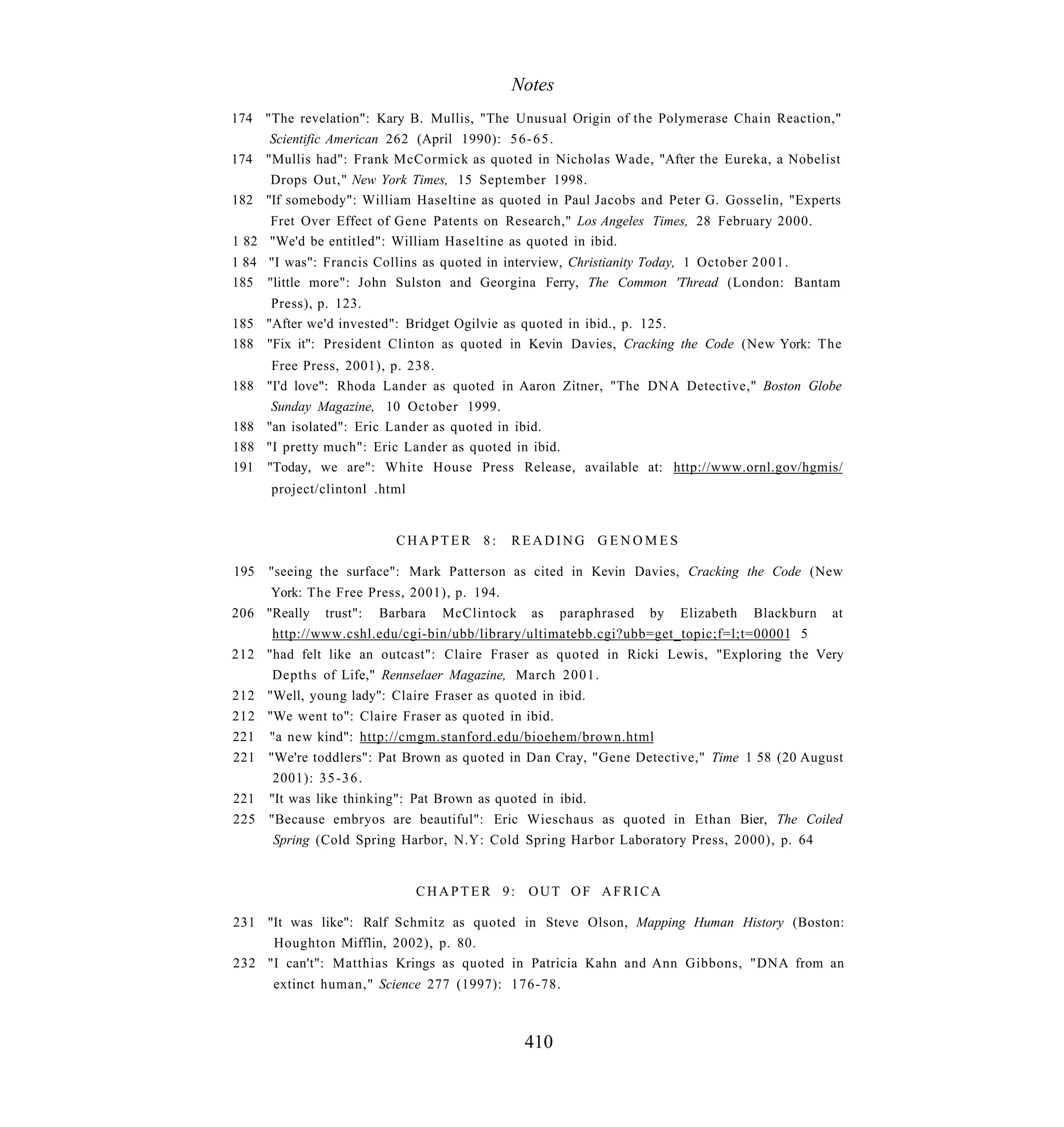 Notes
174 "The revelation": Kary B. Mullis, "The Unusual Origin of the Polymerase Chain Reaction,"
     Scientific American 262 (April 1990): 5 6 - 6 5 .
174 "Mullis had": Frank McCormick as quoted in Nicholas Wade, "After the Eureka, a Nobelist
     Drops Out," New York Times, 15 September 1998.
182 "If somebody": William Haseltine as quoted in Paul Jacobs and Peter G. Gosselin, "Experts
     Fret Over Effect of Gene Patents on Research," Los Angeles Times, 28 February 2000.
1 82 "We'd be entitled": William Haseltine as quoted in ibid.
1 84 "I was": Francis Collins as quoted in interview, Christianity Today, 1 October 2 0 0 1 .
185 "little more": John Sulston and Georgina Ferry, The Common 'Thread (London: Bantam
     Press), p. 123.
185 "After we'd invested": Bridget Ogilvie as quoted in ibid., p. 125.
188 "Fix it": President Clinton as quoted in Kevin Davies, Cracking the Code (New York: The
     Free Press, 2001), p. 238.
188 "I'd love": Rhoda Lander as quoted in Aaron Zitner, "The DNA Detective," Boston Globe
     Sunday Magazine, 10 October 1999.
188 "an isolated": Eric Lander as quoted in ibid.
188 "I pretty much": Eric Lander as quoted in ibid.
191 "Today, we are": White House Press Release, available at: http://www.ornl.gov/hgmis/
      project/clintonl .html


                          CHAPTER 8:      READING GENOMES

195   "seeing the surface": Mark Patterson as cited in Kevin Davies, Cracking the Code (New
     York: The Free Press, 2001), p. 194.
206 "Really trust": Barbara McClintock as paraphrased by Elizabeth Blackburn at
     http://www.cshl.edu/cgi-bin/ubb/library/ultimatebb.cgi?ubb=get_topic;f=l;t=00001 5
212 "had felt like an outcast": Claire Fraser as quoted in Ricki Lewis, "Exploring the Very
     Depths of Life," Rennselaer Magazine, March 2001.
212 "Well, young lady": Claire Fraser as quoted in ibid.
212 "We went to": Claire Fraser as quoted in ibid.
221 "a new kind": http://cmgm.stanford.edu/bioehem/brown.html
221 "We're toddlers": Pat Brown as quoted in Dan Cray, "Gene Detective," Time 1 58 (20 August
     2001): 3 5 - 3 6 .
221 "It was like thinking": Pat Brown as quoted in ibid.
225 "Because embryos are beautiful": Eric Wieschaus as quoted in Ethan Bier, The Coiled
     Spring (Cold Spring Harbor, N.Y: Cold Spring Harbor Laboratory Press, 2000), p. 64


                               CHAPTER 9: OUT OF AFRICA

231 "It was like": Ralf Schmitz as quoted in Steve Olson, Mapping Human History (Boston:
     Houghton Mifflin, 2002), p. 80.
232 "I can't": Matthias Krings as quoted in Patricia Kahn and Ann Gibbons, "DNA from an
      extinct human," Science 277 (1997): 176-78.



                                            410
 