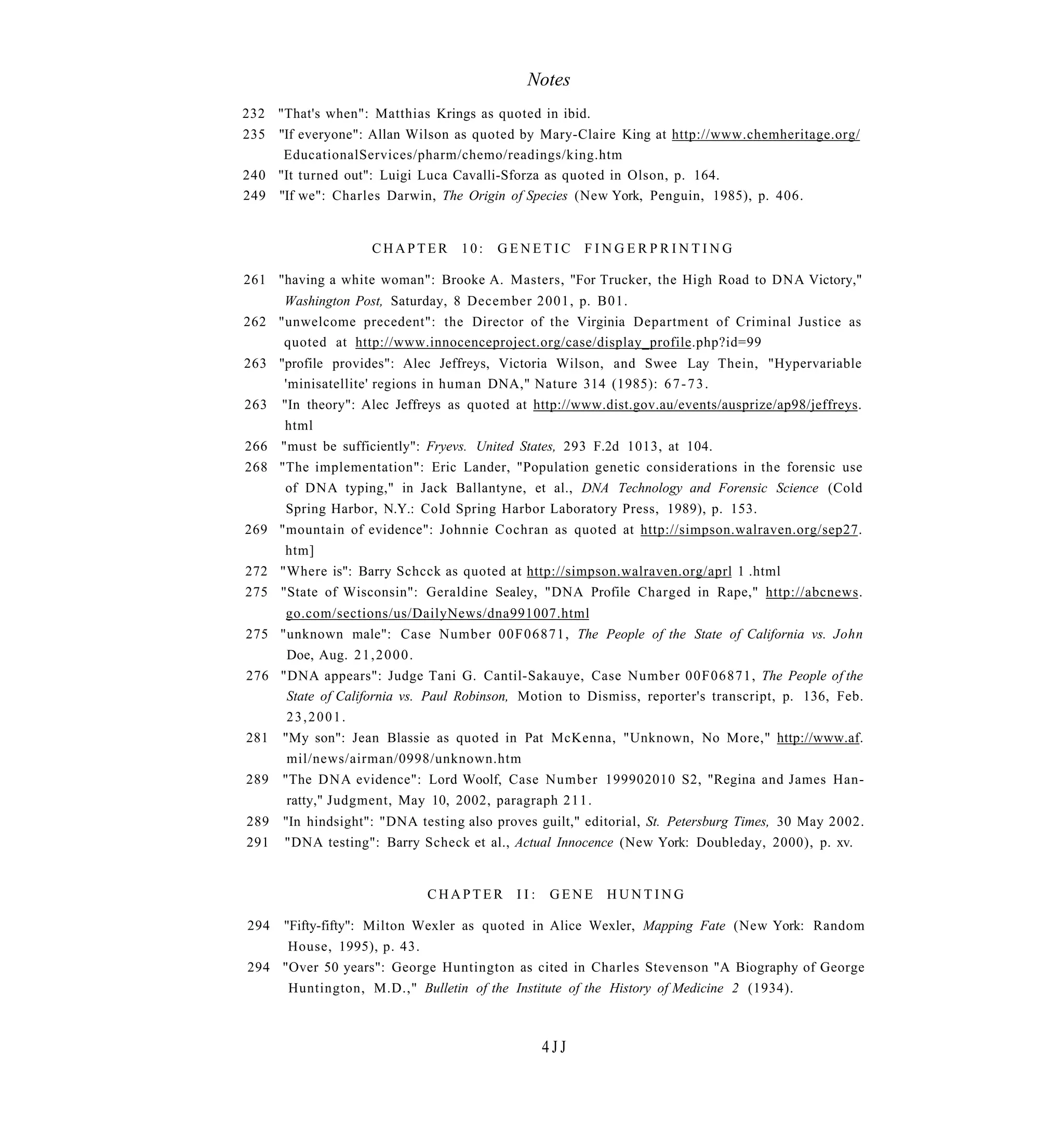 Notes
232 "That's when": Matthias Krings as quoted in ibid.
235 "If everyone": Allan Wilson as quoted by Mary-Claire King at http://www.chemheritage.org/
     EducationalServices/pharm/chemo/readings/king.htm
240 "It turned out": Luigi Luca Cavalli-Sforza as quoted in Olson, p. 164.
249 "If we": Charles Darwin, The Origin of Species (New York, Penguin, 1985), p. 406.


                    CHAPTER       10:   GENETIC        FINGERPRINTING

261 "having a white woman": Brooke A. Masters, "For Trucker, the High Road to DNA Victory,"
     Washington Post, Saturday, 8 December 2001, p. B01.
262 "unwelcome precedent": the Director of the Virginia Department of Criminal Justice as
     quoted at http://www.innocenceproject.org/case/display_profile.php?id=99
263 "profile provides": Alec Jeffreys, Victoria Wilson, and Swee Lay Thein, "Hypervariable
     'minisatellite' regions in human DNA," Nature 314 (1985): 6 7 - 7 3 .
263 "In theory": Alec Jeffreys as quoted at http://www.dist.gov.au/events/ausprize/ap98/jeffreys.
     html
266 "must be sufficiently": Fryevs. United States, 293 F.2d 1013, at 104.
268 "The implementation": Eric Lander, "Population genetic considerations in the forensic use
     of DNA typing," in Jack Ballantyne, et al., DNA Technology and Forensic Science (Cold
     Spring Harbor, N.Y.: Cold Spring Harbor Laboratory Press, 1989), p. 153.
269 "mountain of evidence": Johnnie Cochran as quoted at http://simpson.walraven.org/sep27.
     htm]
272 "Where is": Barry Schcck as quoted at http://simpson.walraven.org/aprl 1 .html
275 "State of Wisconsin": Geraldine Sealey, "DNA Profile Charged in Rape," http://abcnews.
     go.com/sections/us/DailyNews/dna991007.html
275 "unknown male": Case Number 00F06871, The People of the State of California vs. John
     Doe, Aug. 2 1 , 2 0 0 0 .
276 "DNA appears": Judge Tani G. Cantil-Sakauye, Case Number 00F06871, The People of the
     State of California vs. Paul Robinson, Motion to Dismiss, reporter's transcript, p. 136, Feb.
     23,2001.
281 "My son": Jean Blassie as quoted in Pat McKenna, "Unknown, No More," http://www.af.
     mil/news/airman/0998/unknown.htm
289 "The D N A evidence": Lord Woolf, Case Number 199902010 S2, "Regina and James Han-
     ratty," Judgment, May 10, 2002, paragraph 2 1 1 .
289   "In hindsight": "DNA testing also proves guilt," editorial, St. Petersburg Times, 30 May 2002.
291   "DNA testing": Barry Scheck et al., Actual Innocence (New York: Doubleday, 2000), p. xv.


                             CHAPTER       II:   GENE     HUNTING

294 "Fifty-fifty": Milton Wexler as quoted in Alice Wexler, Mapping Fate (New York: Random
     House, 1995), p. 43.
294 "Over 50 years": George Huntington as cited in Charles Stevenson "A Biography of George
     Huntington, M.D.," Bulletin of the Institute of the History of Medicine 2 (1934).



                                                 4JJ
 