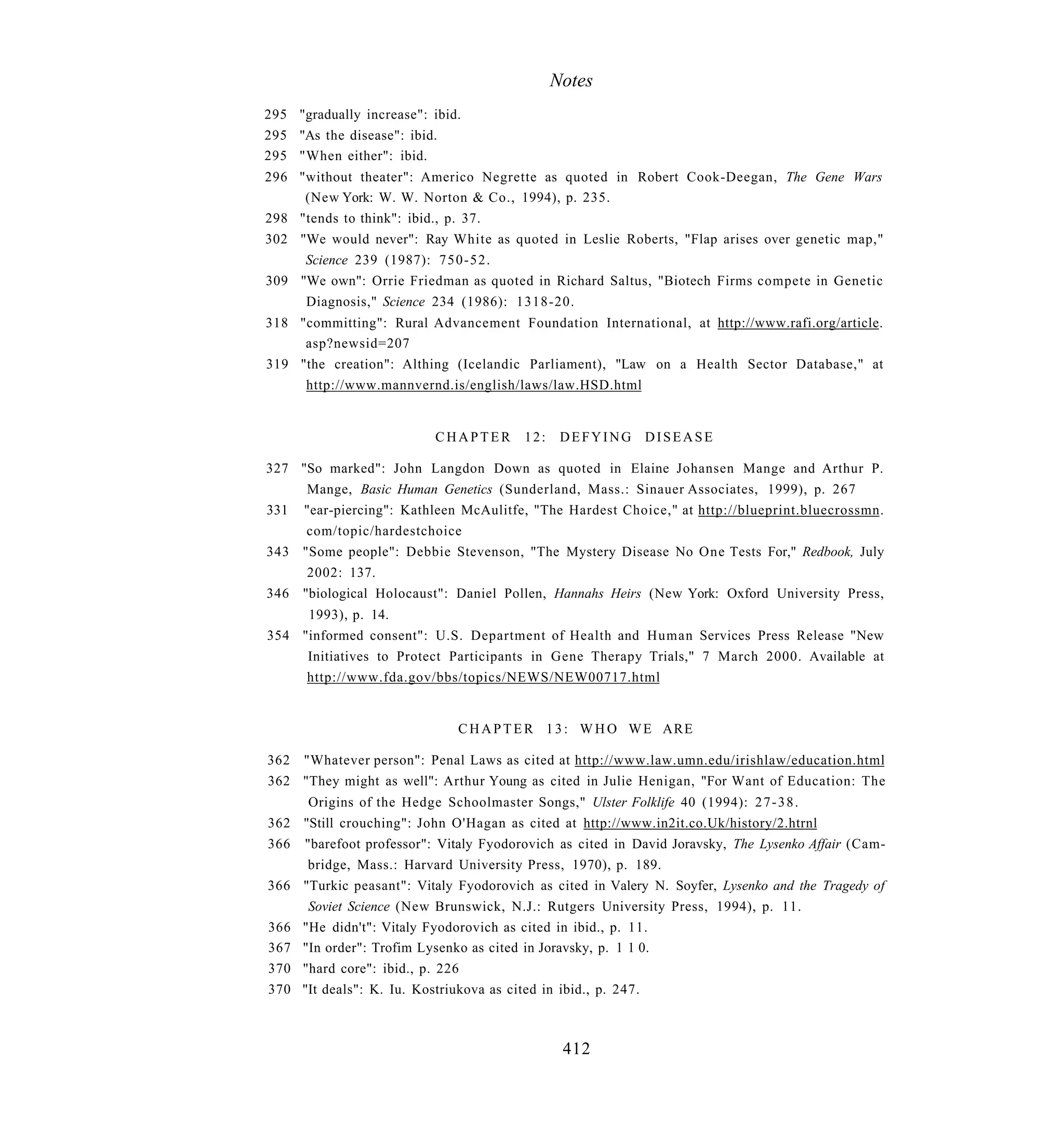 Notes
295 "gradually increase": ibid.
295 "As the disease": ibid.
295 "When either": ibid.
296 "without theater": Americo Negrette as quoted in Robert Cook-Deegan, The Gene Wars
     (New York: W. W. Norton & Co., 1994), p. 235.
298 "tends to think": ibid., p. 37.
302 "We would never": Ray White as quoted in Leslie Roberts, "Flap arises over genetic map,"
     Science 239 (1987): 7 5 0 - 5 2 .
309 "We own": Orrie Friedman as quoted in Richard Saltus, "Biotech Firms compete in Genetic
     Diagnosis," Science 234 (1986): 1318-20.
318 "committing": Rural Advancement Foundation International, at http://www.rafi.org/article.
     asp?newsid=207
319 "the creation": Althing (Icelandic Parliament), "Law on a Health Sector Database," at
     http://www.mannvernd.is/english/laws/law.HSD.html


                          CHAPTER       12:    DEFYING DISEASE

327 "So marked": John Langdon Down as quoted in Elaine Johansen Mange and Arthur P.
     Mange, Basic Human Genetics (Sunderland, Mass.: Sinauer Associates, 1999), p. 267
331 "ear-piercing": Kathleen McAulitfe, "The Hardest Choice," at http://blueprint.bluecrossmn.
     com/topic/hardestchoice
343 "Some people": Debbie Stevenson, "The Mystery Disease No One Tests For," Redbook, July
     2002: 137.
346 "biological Holocaust": Daniel Pollen, Hannahs Heirs (New York: Oxford University Press,
     1993), p. 14.
354 "informed consent": U.S. Department of Health and Human Services Press Release "New
     Initiatives to Protect Participants in Gene Therapy Trials," 7 March 2000. Available at
     http://www.fda.gov/bbs/topics/NEWS/NEW00717.html


                              C H A P T E R 1 3 : W H O W E ARE

362 "Whatever person": Penal Laws as cited at http://www.law.umn.edu/irishlaw/education.html
362 "They might as well": Arthur Young as cited in Julie Henigan, "For Want of Education: The
     Origins of the Hedge Schoolmaster Songs," Ulster Folklife 40 (1994): 2 7 - 3 8 .
362 "Still crouching": John O'Hagan as cited at http://www.in2it.co.Uk/history/2.htrnl
366 "barefoot professor": Vitaly Fyodorovich as cited in David Joravsky, The Lysenko Affair (Cam-
     bridge, Mass.: Harvard University Press, 1970), p. 189.
366 "Turkic peasant": Vitaly Fyodorovich as cited in Valery N. Soyfer, Lysenko and the Tragedy of
     Soviet Science (New Brunswick, N.J.: Rutgers University Press, 1994), p. 11.
366 "He didn't": Vitaly Fyodorovich as cited in ibid., p. 11.
367 "In order": Trofim Lysenko as cited in Joravsky, p. 1 1 0.
370 "hard core": ibid., p. 226
370 "It deals": K. Iu. Kostriukova as cited in ibid., p. 247.



                                               412
 