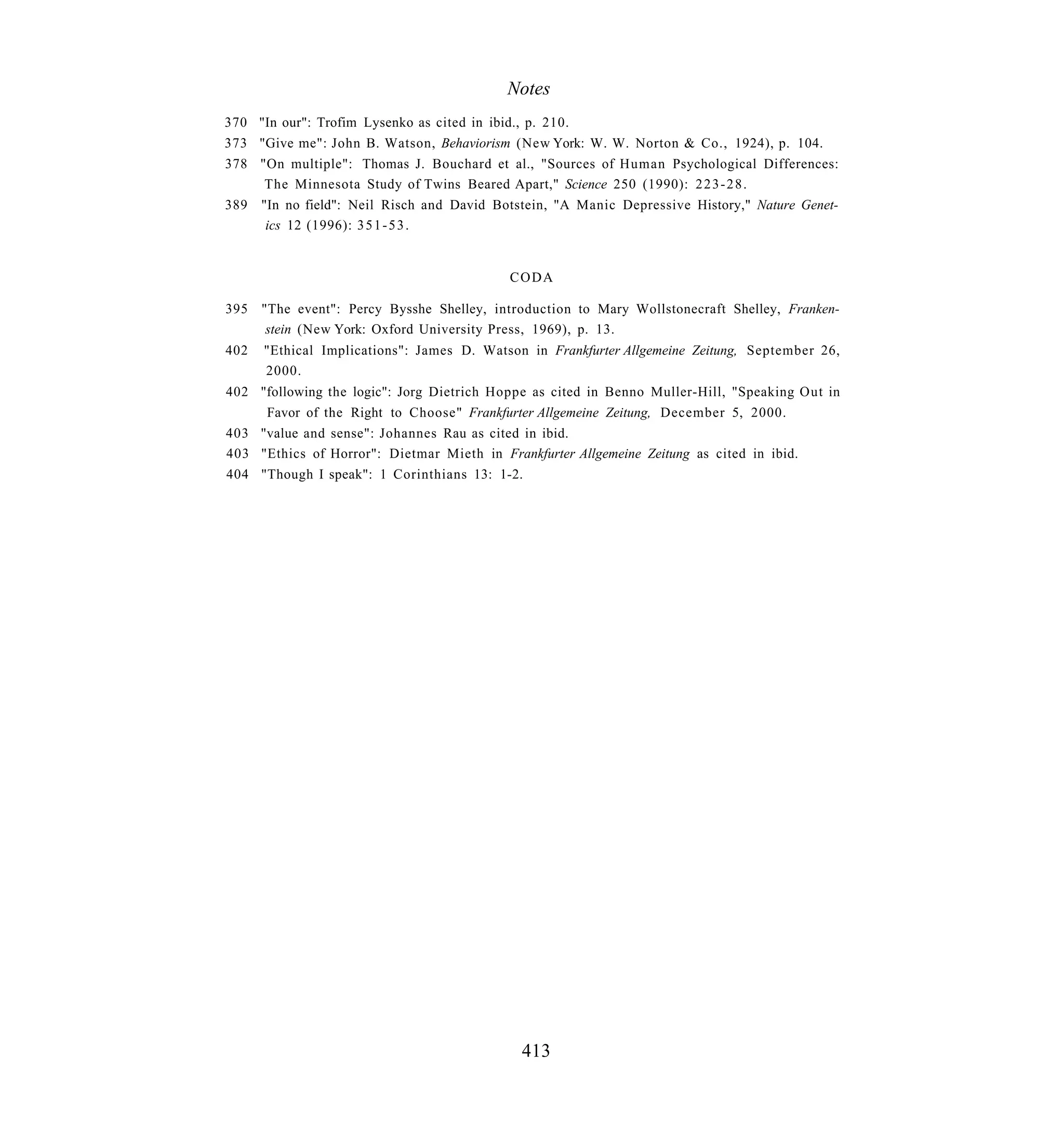 Notes
370 "In our": Trofim Lysenko as cited in ibid., p. 210.
373 "Give me": John B. Watson, Behaviorism (New York: W. W. Norton & Co., 1924), p. 104.
378 "On multiple": Thomas J. Bouchard et al., "Sources of Human Psychological Differences:
     The Minnesota Study of Twins Beared Apart," Science 250 (1990): 2 2 3 - 2 8 .
389 "In no field": Neil Risch and David Botstein, "A Manic Depressive History," Nature Genet-
     ics 12 (1996): 3 5 1 - 5 3 .


                                           CODA

395 "The event": Percy Bysshe Shelley, introduction to Mary Wollstonecraft Shelley, Franken-
     stein (New York: Oxford University Press, 1969), p. 13.
402   "Ethical Implications": James D. Watson in Frankfurter Allgemeine Zeitung, September 26,
      2000.
402 "following the logic": Jorg Dietrich Hoppe as cited in Benno Muller-Hill, "Speaking Out in
     Favor of the Right to Choose" Frankfurter Allgemeine Zeitung, December 5, 2000.
403 "value and sense": Johannes Rau as cited in ibid.
403 "Ethics of Horror": Dietmar Mieth in Frankfurter Allgemeine Zeitung as cited in ibid.
404 "Though I speak": 1 Corinthians 13: 1-2.




                                             413
 