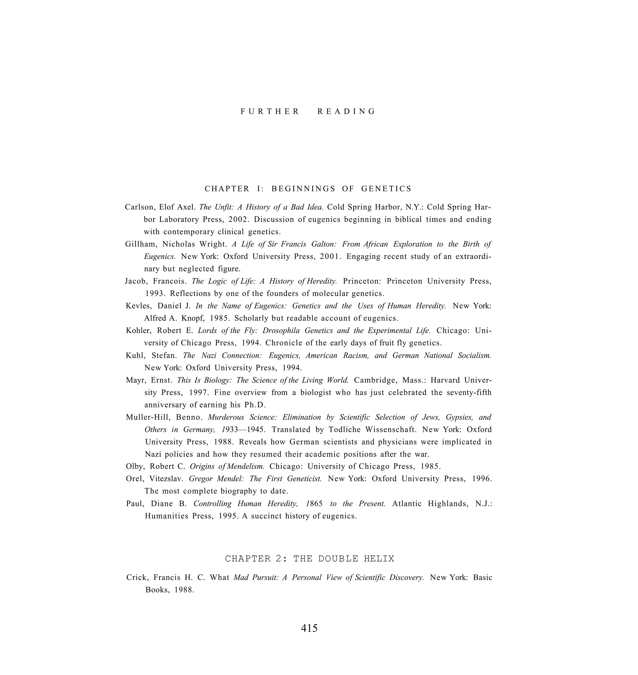 F U R T H E R        R E A D I N G




                     CHAPTER I: BEGINNINGS OF GENETICS

Carlson, Elof Axel. The Unfit: A History of a Bad Idea. Cold Spring Harbor, N.Y.: Cold Spring Har-
     bor Laboratory Press, 2002. Discussion of eugenics beginning in biblical times and ending
     with contemporary clinical genetics.
Gillham, Nicholas Wright. A Life of Sir Francis Galton: From African Exploration to the Birth of
     Eugenics. New York: Oxford University Press, 2001. Engaging recent study of an extraordi-
     nary but neglected figure.
Jacob, Francois. The Logic of Life: A History of Heredity. Princeton: Princeton University Press,
     1993. Reflections by one of the founders of molecular genetics.
Kevles, Daniel J. In the Name of Eugenics: Genetics and the Uses of Human Heredity. New York:
     Alfred A. Knopf, 1985. Scholarly but readable account of eugenics.
Kohler, Robert E. Lords of the Fly: Drosophila Genetics and the Experimental Life. Chicago: Uni-
     versity of Chicago Press, 1994. Chronicle of the early days of fruit fly genetics.
Kuhl, Stefan. The Nazi Connection: Eugenics, American Racism, and German National Socialism.
    New York: Oxford University Press, 1994.
Mayr, Ernst. This Is Biology: The Science of the Living World. Cambridge, Mass.: Harvard Univer-
    sity Press, 1997. Fine overview from a biologist who has just celebrated the seventy-fifth
    anniversary of earning his Ph.D.
Muller-Hill, Benno. Murderous Science: Elimination by Scientific Selection of Jews, Gypsies, and
     Others in Germany, 1933—1945. Translated by Todliche Wissenschaft. New York: Oxford
     University Press, 1988. Reveals how German scientists and physicians were implicated in
     Nazi policies and how they resumed their academic positions after the war.
Olby, Robert C. Origins of Mendelism. Chicago: University of Chicago Press, 1985.
Orel, Vitezslav. Gregor Mendel: The First Geneticist. New York: Oxford University Press, 1996.
     The most complete biography to date.
Paul, Diane B. Controlling Human Heredity, 1865 to the Present. Atlantic Highlands, N.J.:
     Humanities Press, 1995. A succinct history of eugenics.




                          CHAPTER 2: THE DOUBLE HELIX
Crick, Francis H. C. What Mad Pursuit: A Personal View of Scientific Discovery. New York: Basic
     Books, 1988.



                                               415
 
