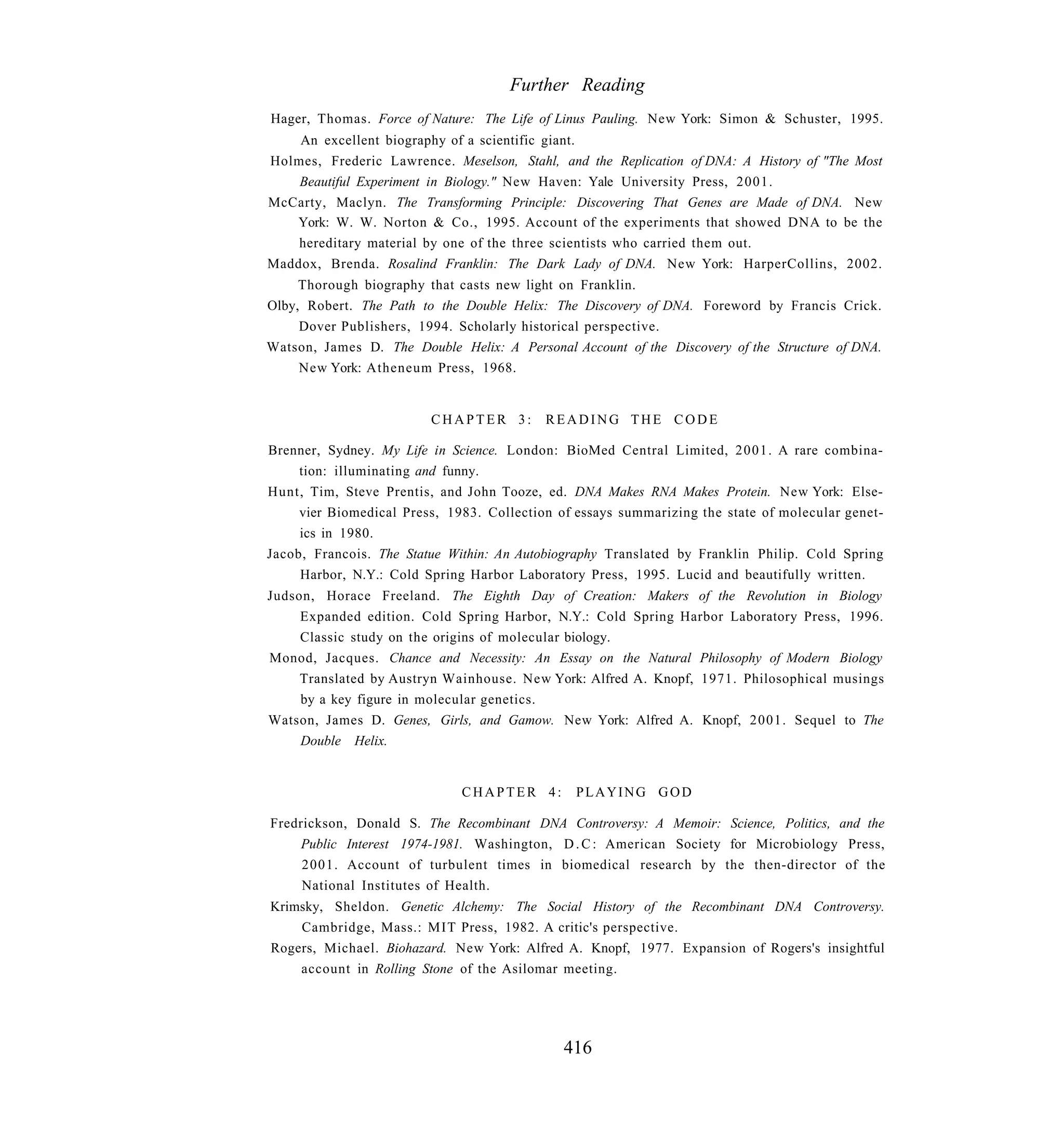 Further Reading
Hager, Thomas. Force of Nature: The Life of Linus Pauling. New York: Simon & Schuster, 1995.
    An excellent biography of a scientific giant.
Holmes, Frederic Lawrence. Meselson, Stahl, and the Replication of DNA: A History of "The Most
    Beautiful Experiment in Biology." New Haven: Yale University Press, 2001.
McCarty, Maclyn. The Transforming Principle: Discovering That Genes are Made of DNA. New
   York: W. W. Norton & Co., 1995. Account of the experiments that showed DNA to be the
    hereditary material by one of the three scientists who carried them out.
Maddox, Brenda. Rosalind Franklin: The Dark Lady of DNA. New York: HarperCollins, 2002.
     Thorough biography that casts new light on Franklin.
Olby, Robert. The Path to the Double Helix: The Discovery of DNA. Foreword by Francis Crick.
     Dover Publishers, 1994. Scholarly historical perspective.
Watson, James D. The Double Helix: A Personal Account of the Discovery of the Structure of DNA.
     New York: Atheneum Press, 1968.


                         CHAPTER 3:        READING THE CODE

Brenner, Sydney. My Life in Science. London: BioMed Central Limited, 2001. A rare combina-
     tion: illuminating and funny.
Hunt, Tim, Steve Prentis, and John Tooze, ed. DNA Makes RNA Makes Protein. New York: Else-
     vier Biomedical Press, 1983. Collection of essays summarizing the state of molecular genet-
     ics in 1980.
Jacob, Francois. The Statue Within: An Autobiography Translated by Franklin Philip. Cold Spring
     Harbor, N.Y.: Cold Spring Harbor Laboratory Press, 1995. Lucid and beautifully written.
Judson, Horace Freeland. The Eighth Day of Creation: Makers of the Revolution in Biology
     Expanded edition. Cold Spring Harbor, N.Y.: Cold Spring Harbor Laboratory Press, 1996.
     Classic study on the origins of molecular biology.
Monod, Jacques. Chance and Necessity: An Essay on the Natural Philosophy of Modern Biology
     Translated by Austryn Wainhouse. New York: Alfred A. Knopf, 1971. Philosophical musings
     by a key figure in molecular genetics.
Watson, James D. Genes, Girls, and Gamow. New York: Alfred A. Knopf, 2001. Sequel to The
     Double Helix.


                              CHAPTER 4:        PLAYING GOD

Fredrickson, Donald S. The Recombinant DNA Controversy: A Memoir: Science, Politics, and the
     Public Interest 1974-1981. Washington, D . C : American Society for Microbiology Press,
     2001. Account of turbulent times in biomedical research by the then-director of the
     National Institutes of Health.
Krimsky, Sheldon. Genetic Alchemy: The Social History of the Recombinant DNA Controversy.
    Cambridge, Mass.: MIT Press, 1982. A critic's perspective.
Rogers, Michael. Biohazard. New York: Alfred A. Knopf, 1977. Expansion of Rogers's insightful
    account in Rolling Stone of the Asilomar meeting.




                                              416
 
