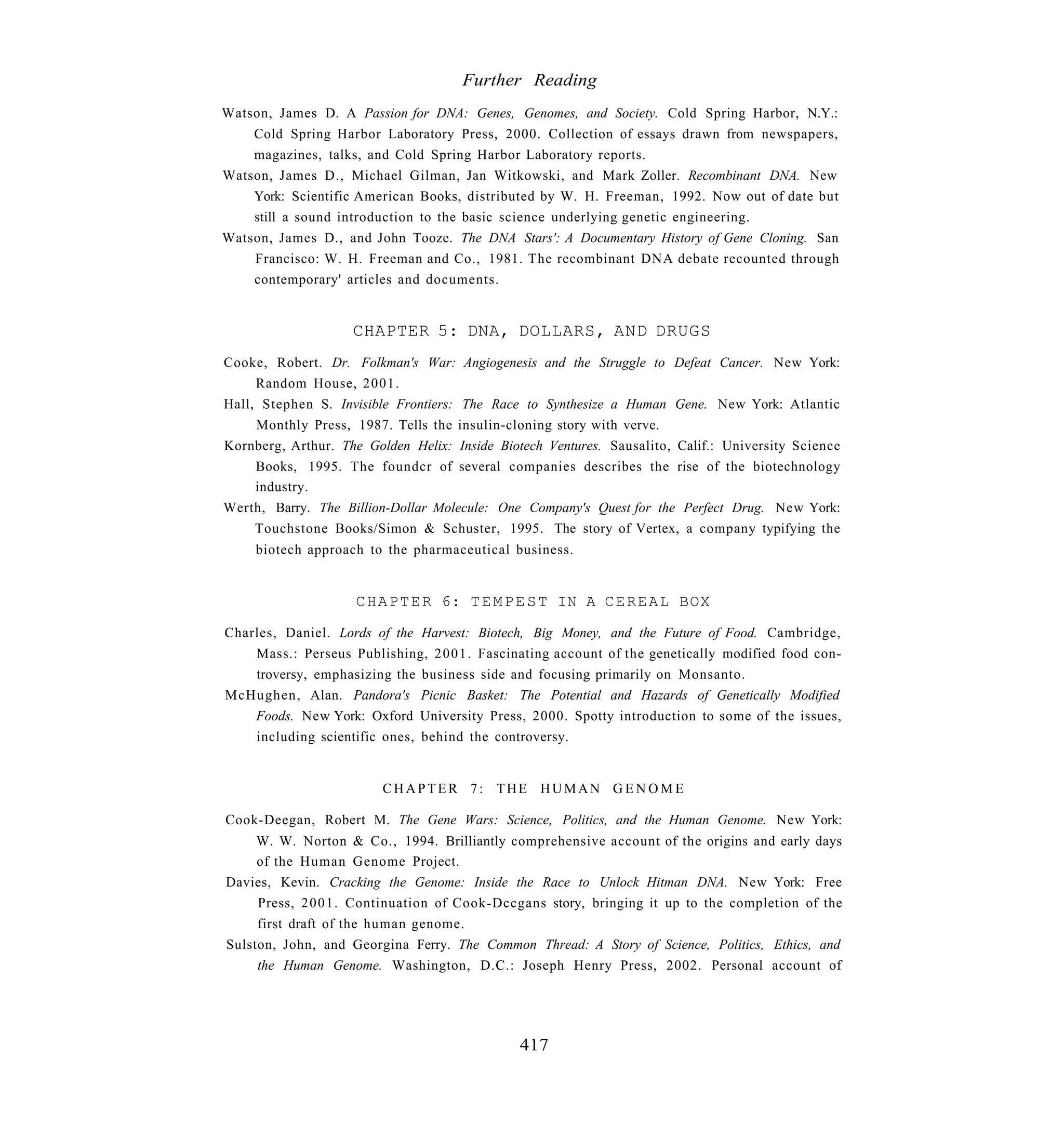 Further Reading
Watson, James D. A Passion for DNA: Genes, Genomes, and Society. Cold Spring Harbor, N.Y.:
    Cold Spring Harbor Laboratory Press, 2000. Collection of essays drawn from newspapers,
    magazines, talks, and Cold Spring Harbor Laboratory reports.
Watson, James D., Michael Gilman, Jan Witkowski, and Mark Zoller. Recombinant DNA. New
    York: Scientific American Books, distributed by W. H. Freeman, 1992. Now out of date but
    still a sound introduction to the basic science underlying genetic engineering.
Watson, James D., and John Tooze. The DNA Stars': A Documentary History of Gene Cloning. San
    Francisco: W. H. Freeman and Co., 1981. The recombinant DNA debate recounted through
    contemporary' articles and documents.


                    CHAPTER 5: DNA, DOLLARS, AND DRUGS
Cooke, Robert. Dr. Folkman's War: Angiogenesis and the Struggle to Defeat Cancer. New York:
     Random House, 2001.
Hall, Stephen S. Invisible Frontiers: The Race to Synthesize a Human Gene. New York: Atlantic
     Monthly Press, 1987. Tells the insulin-cloning story with verve.
Kornberg, Arthur. The Golden Helix: Inside Biotech Ventures. Sausalito, Calif.: University Science
     Books, 1995. The foundcr of several companies describes the rise of the biotechnology
     industry.
Werth, Barry. The Billion-Dollar Molecule: One Company's Quest for the Perfect Drug. New York:
     Touchstone Books/Simon & Schuster, 1995. The story of Vertex, a company typifying the
     biotech approach to the pharmaceutical business.


                     C H A P T E R 6: T E M P E S T IN A C E R E A L BOX

Charles, Daniel. Lords of the Harvest: Biotech, Big Money, and the Future of Food. Cambridge,
    Mass.: Perseus Publishing, 2001. Fascinating account of the genetically modified food con-
    troversy, emphasizing the business side and focusing primarily on Monsanto.
McHughen, Alan. Pandora's Picnic Basket: The Potential and Hazards of Genetically Modified
    Foods. New York: Oxford University Press, 2000. Spotty introduction to some of the issues,
    including scientific ones, behind the controversy.


                         CHAPTER 7: THE HUMAN G E N O M E

Cook-Deegan, Robert M. The Gene Wars: Science, Politics, and the Human Genome. New York:
     W. W. Norton & Co., 1994. Brilliantly comprehensive account of the origins and early days
     of the Human Genome Project.
Davies, Kevin. Cracking the Genome: Inside the Race to Unlock Hitman DNA. New York: Free
     Press, 2001. Continuation of Cook-Dccgans story, bringing it up to the completion of the
     first draft of the human genome.
Sulston, John, and Georgina Ferry. The Common Thread: A Story of Science, Politics, Ethics, and
     the Human Genome. Washington, D.C.: Joseph Henry Press, 2002. Personal account of




                                               417
 