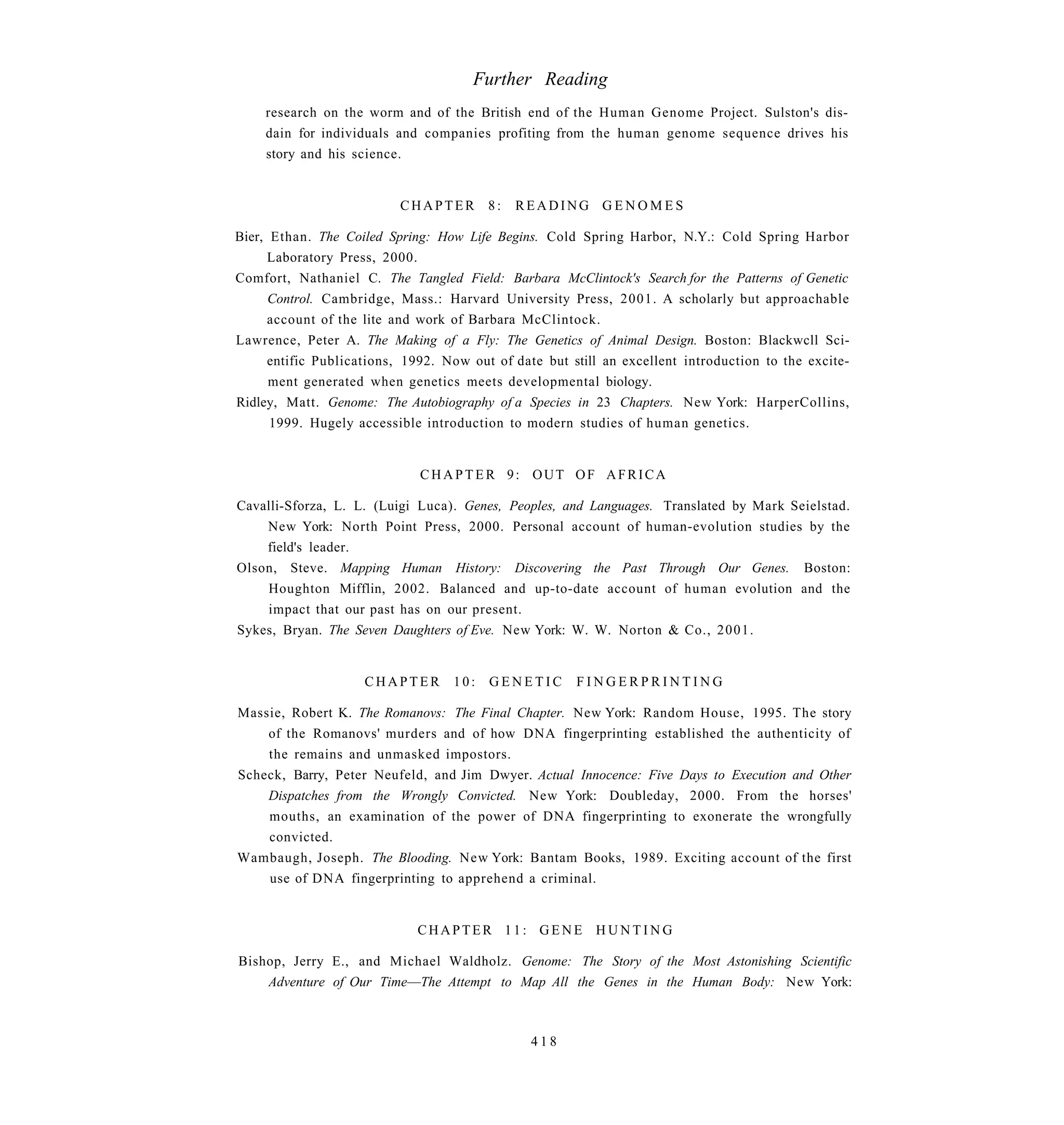 Further Reading
    research on the worm and of the British end of the Human Genome Project. Sulston's dis-
    dain for individuals and companies profiting from the human genome sequence drives his
    story and his science.


                          CHAPTER        8:   READING GENOMES

Bier, Ethan. The Coiled Spring: How Life Begins. Cold Spring Harbor, N.Y.: Cold Spring Harbor
      Laboratory Press, 2000.
Comfort, Nathaniel C. The Tangled Field: Barbara McClintock's Search for the Patterns of Genetic
      Control. Cambridge, Mass.: Harvard University Press, 2001. A scholarly but approachable
      account of the lite and work of Barbara McClintock.
Lawrence, Peter A. The Making of a Fly: The Genetics of Animal Design. Boston: Blackwcll Sci-
      entific Publications, 1992. Now out of date but still an excellent introduction to the excite-
      ment generated when genetics meets developmental biology.
Ridley, Matt. Genome: The Autobiography of a Species in 23 Chapters. New York: HarperCollins,
      1999. Hugely accessible introduction to modern studies of human genetics.


                              CHAPTER 9: OUT OF AFRICA

Cavalli-Sforza, L. L. (Luigi Luca). Genes, Peoples, and Languages. Translated by Mark Seielstad.
    New York: North Point Press, 2000. Personal account of human-evolution studies by the
    field's leader.
Olson, Steve. Mapping Human History: Discovering the Past Through Our Genes. Boston:
    Houghton Mifflin, 2002. Balanced and up-to-date account of human evolution and the
    impact that our past has on our present.
Sykes, Bryan. The Seven Daughters of Eve. New York: W. W. Norton & Co., 2001.


                     CHAPTER       10:   GENETIC       FINGERPRINTING

Massie, Robert K. The Romanovs: The Final Chapter. New York: Random House, 1995. The story
    of the Romanovs' murders and of how DNA fingerprinting established the authenticity of
    the remains and unmasked impostors.
Scheck, Barry, Peter Neufeld, and Jim Dwyer. Actual Innocence: Five Days to Execution and Other
    Dispatches from the Wrongly Convicted. New York: Doubleday, 2000. From the horses'
    mouths, an examination of the power of DNA fingerprinting to exonerate the wrongfully
    convicted.
Wambaugh, Joseph. The Blooding. New York: Bantam Books, 1989. Exciting account of the first
    use of DNA fingerprinting to apprehend a criminal.


                             CHAPTER 11: GENE HUNTING

Bishop, Jerry E., and Michael Waldholz. Genome: The Story of the Most Astonishing Scientific
    Adventure of Our Time—The Attempt to Map All the Genes in the Human Body: New York:



                                                418
 
