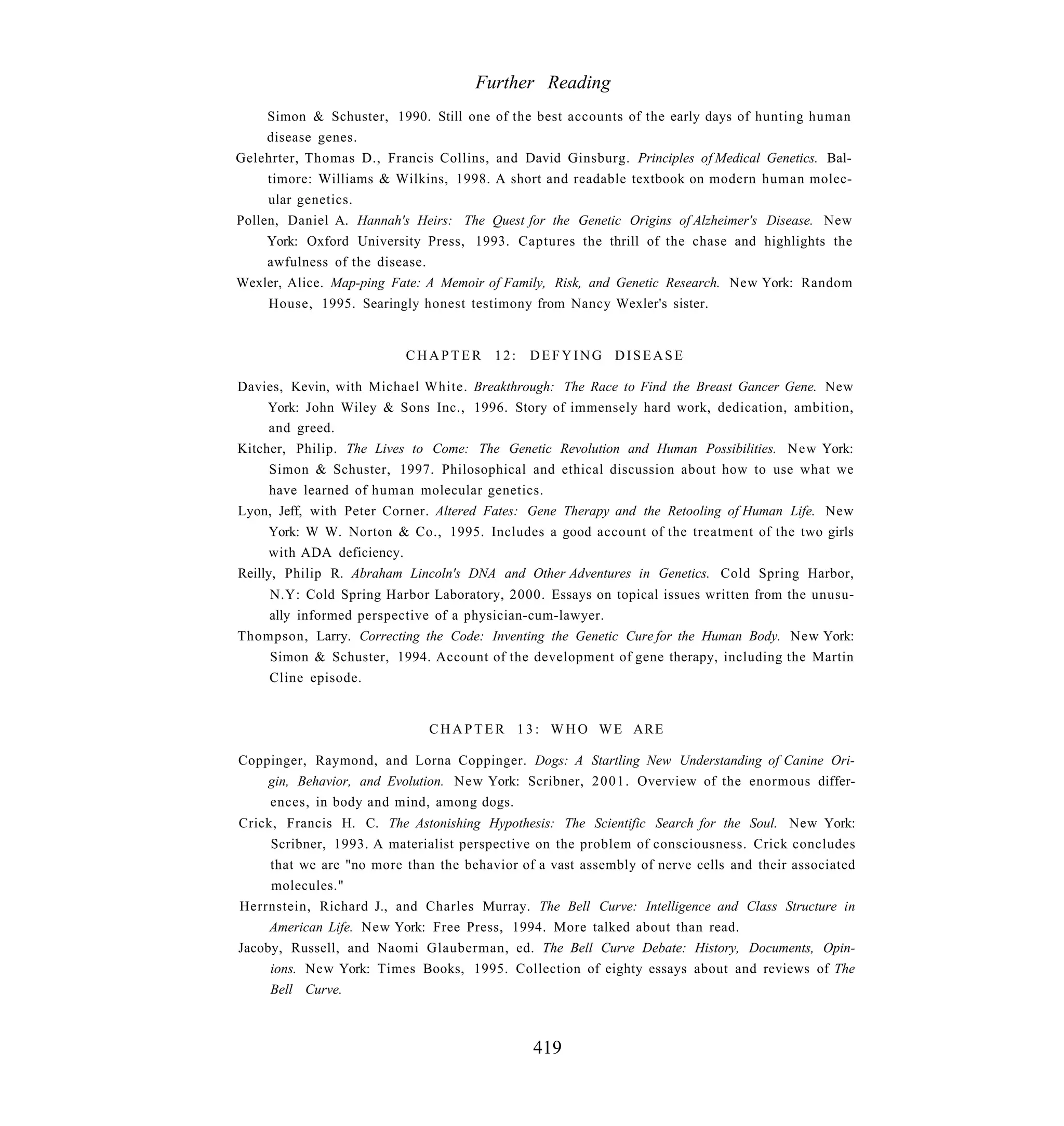 Further Reading
     Simon & Schuster, 1990. Still one of the best accounts of the early days of hunting human
     disease genes.
Gelehrter, Thomas D., Francis Collins, and David Ginsburg. Principles of Medical Genetics. Bal-
     timore: Williams & Wilkins, 1998. A short and readable textbook on modern human molec-
     ular genetics.
Pollen, Daniel A. Hannah's Heirs: The Quest for the Genetic Origins of Alzheimer's Disease. New
     York: Oxford University Press, 1993. Captures the thrill of the chase and highlights the
     awfulness of the disease.
Wexler, Alice. Map-ping Fate: A Memoir of Family, Risk, and Genetic Research. New York: Random
     House, 1995. Searingly honest testimony from Nancy Wexler's sister.


                          CHAPTER 12:         DEFYING DISEASE

Davies, Kevin, with Michael White. Breakthrough: The Race to Find the Breast Gancer Gene. New
     York: John Wiley & Sons Inc., 1996. Story of immensely hard work, dedication, ambition,
     and greed.
Kitcher, Philip. The Lives to Come: The Genetic Revolution and Human Possibilities. New York:
      Simon & Schuster, 1997. Philosophical and ethical discussion about how to use what we
      have learned of human molecular genetics.
Lyon, Jeff, with Peter Corner. Altered Fates: Gene Therapy and the Retooling of Human Life. New
     York: W W. Norton & Co., 1995. Includes a good account of the treatment of the two girls
     with ADA deficiency.
Reilly, Philip R. Abraham Lincoln's DNA and Other Adventures in Genetics. Cold Spring Harbor,
    N.Y: Cold Spring Harbor Laboratory, 2000. Essays on topical issues written from the unusu-
    ally informed perspective of a physician-cum-lawyer.
Thompson, Larry. Correcting the Code: Inventing the Genetic Cure for the Human Body. New York:
    Simon & Schuster, 1994. Account of the development of gene therapy, including the Martin
    Cline episode.


                              C H A P T E R 1 3 : W H O W E ARE

Coppinger, Raymond, and Lorna Coppinger. Dogs: A Startling New Understanding of Canine Ori-
    gin, Behavior, and Evolution. New York: Scribner, 2 0 0 1 . Overview of the enormous differ-
    ences, in body and mind, among dogs.
Crick, Francis H. C. The Astonishing Hypothesis: The Scientific Search for the Soul. New York:
     Scribner, 1993. A materialist perspective on the problem of consciousness. Crick concludes
     that we are "no more than the behavior of a vast assembly of nerve cells and their associated
     molecules."
Herrnstein, Richard J., and Charles Murray. The Bell Curve: Intelligence and Class Structure in
     American Life. New York: Free Press, 1994. More talked about than read.
Jacoby, Russell, and Naomi Glauberman, ed. The Bell Curve Debate: History, Documents, Opin-
     ions. New York: Times Books, 1995. Collection of eighty essays about and reviews of The
     Bell Curve.



                                              419
 