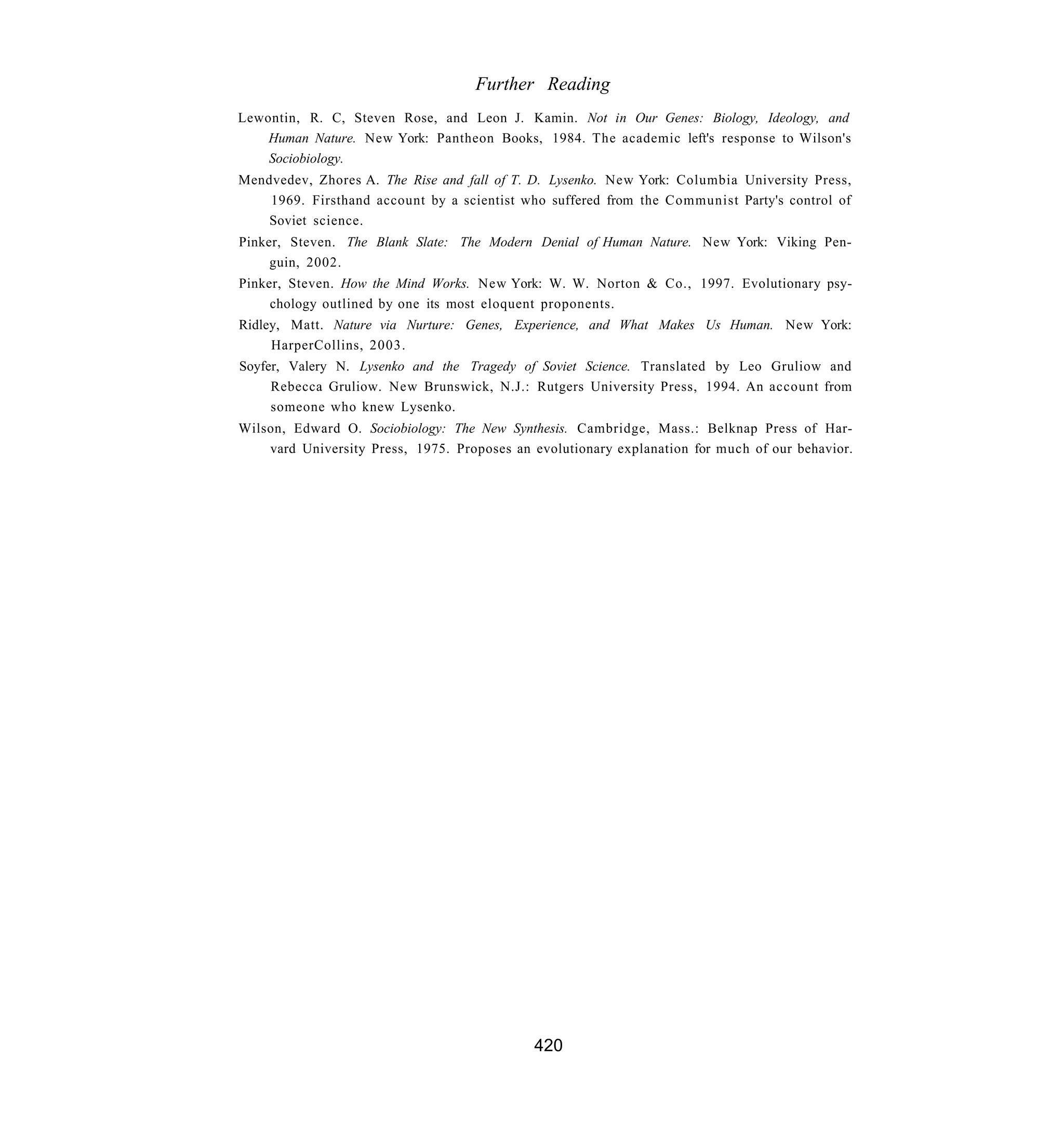 Further Reading
Lewontin, R. C, Steven Rose, and Leon J. Kamin. Not in Our Genes: Biology, Ideology, and
    Human Nature. New York: Pantheon Books, 1984. The academic left's response to Wilson's
    Sociobiology.
Mendvedev, Zhores A. The Rise and fall of T. D. Lysenko. New York: Columbia University Press,
    1969. Firsthand account by a scientist who suffered from the Communist Party's control of
    Soviet science.
Pinker, Steven. The Blank Slate: The Modern Denial of Human Nature. New York: Viking Pen-
     guin, 2002.
Pinker, Steven. How the Mind Works. New York: W. W. Norton & Co., 1997. Evolutionary psy-
     chology outlined by one its most eloquent proponents.
Ridley, Matt. Nature via Nurture: Genes, Experience, and What Makes Us Human. New York:
     HarperCollins, 2003.
Soyfer, Valery N. Lysenko and the Tragedy of Soviet Science. Translated by Leo Gruliow and
     Rebecca Gruliow. New Brunswick, N.J.: Rutgers University Press, 1994. An account from
     someone who knew Lysenko.
Wilson, Edward O. Sociobiology: The New Synthesis. Cambridge, Mass.: Belknap Press of Har-
    vard University Press, 1975. Proposes an evolutionary explanation for much of our behavior.




                                             420
 