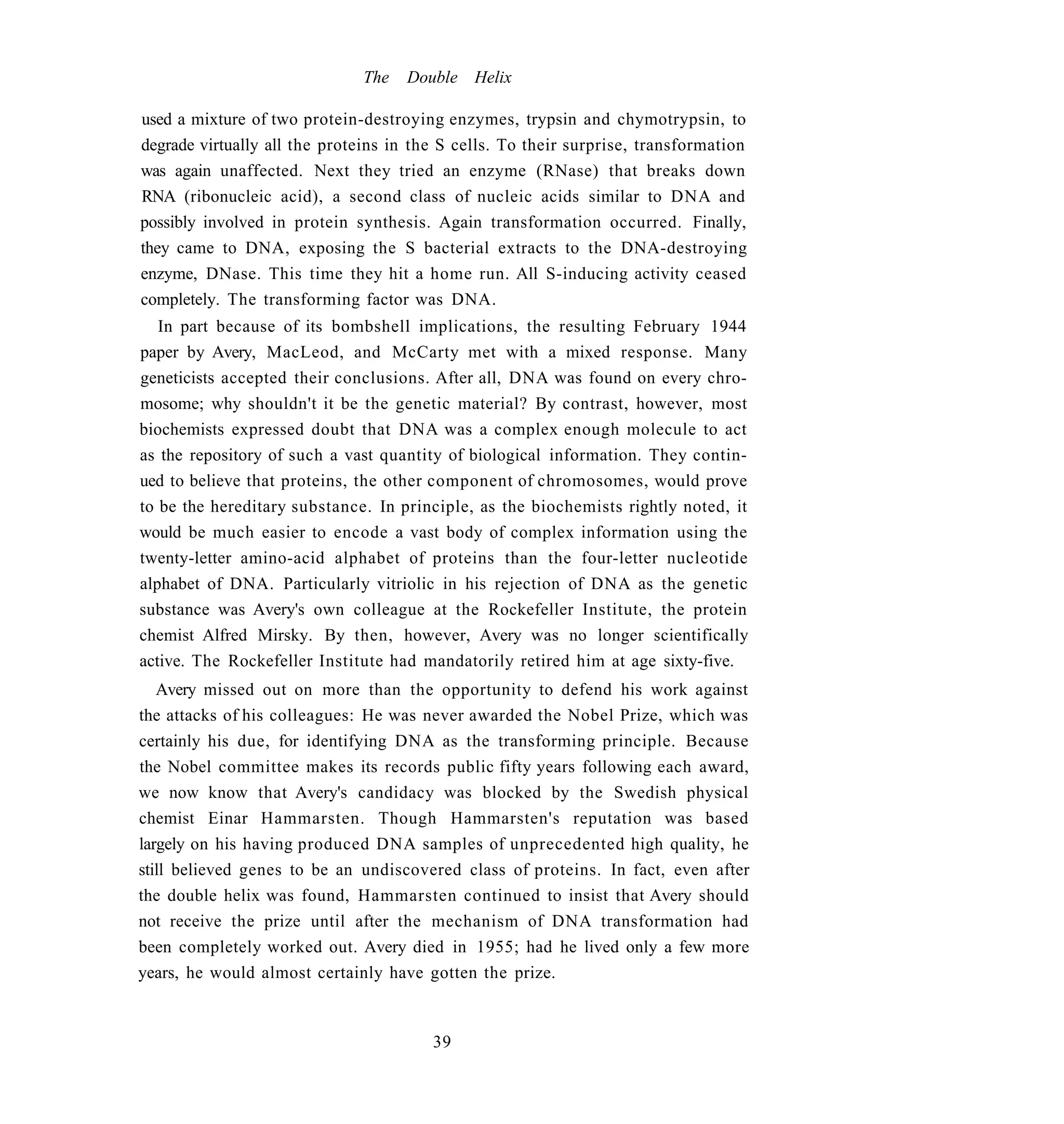 The   Double Helix

used a mixture of two protein-destroying enzymes, trypsin and chymotrypsin, to
degrade virtually all the proteins in the S cells. To their surprise, transformation
was again unaffected. Next they tried an enzyme (RNase) that breaks down
RNA (ribonucleic acid), a second class of nucleic acids similar to DNA and
possibly involved in protein synthesis. Again transformation occurred. Finally,
they came to DNA, exposing the S bacterial extracts to the DNA-destroying
enzyme, DNase. This time they hit a home run. All S-inducing activity ceased
completely. The transforming factor was DNA.
   In part because of its bombshell implications, the resulting February 1944
paper by Avery, MacLeod, and McCarty met with a mixed response. Many
geneticists accepted their conclusions. After all, DNA was found on every chro-
mosome; why shouldn't it be the genetic material? By contrast, however, most
biochemists expressed doubt that DNA was a complex enough molecule to act
as the repository of such a vast quantity of biological information. They contin-
ued to believe that proteins, the other component of chromosomes, would prove
to be the hereditary substance. In principle, as the biochemists rightly noted, it
would be much easier to encode a vast body of complex information using the
twenty-letter amino-acid alphabet of proteins than the four-letter nucleotide
alphabet of DNA. Particularly vitriolic in his rejection of DNA as the genetic
substance was Avery's own colleague at the Rockefeller Institute, the protein
chemist Alfred Mirsky. By then, however, Avery was no longer scientifically
active. The Rockefeller Institute had mandatorily retired him at age sixty-five.
   Avery missed out on more than the opportunity to defend his work against
the attacks of his colleagues: He was never awarded the Nobel Prize, which was
certainly his due, for identifying DNA as the transforming principle. Because
the Nobel committee makes its records public fifty years following each award,
we now know that Avery's candidacy was blocked by the Swedish physical
chemist Einar Hammarsten. Though Hammarsten's reputation was based
largely on his having produced DNA samples of unprecedented high quality, he
still believed genes to be an undiscovered class of proteins. In fact, even after
the double helix was found, Hammarsten continued to insist that Avery should
not receive the prize until after the mechanism of DNA transformation had
been completely worked out. Avery died in 1955; had he lived only a few more
years, he would almost certainly have gotten the prize.



                                        39
 
