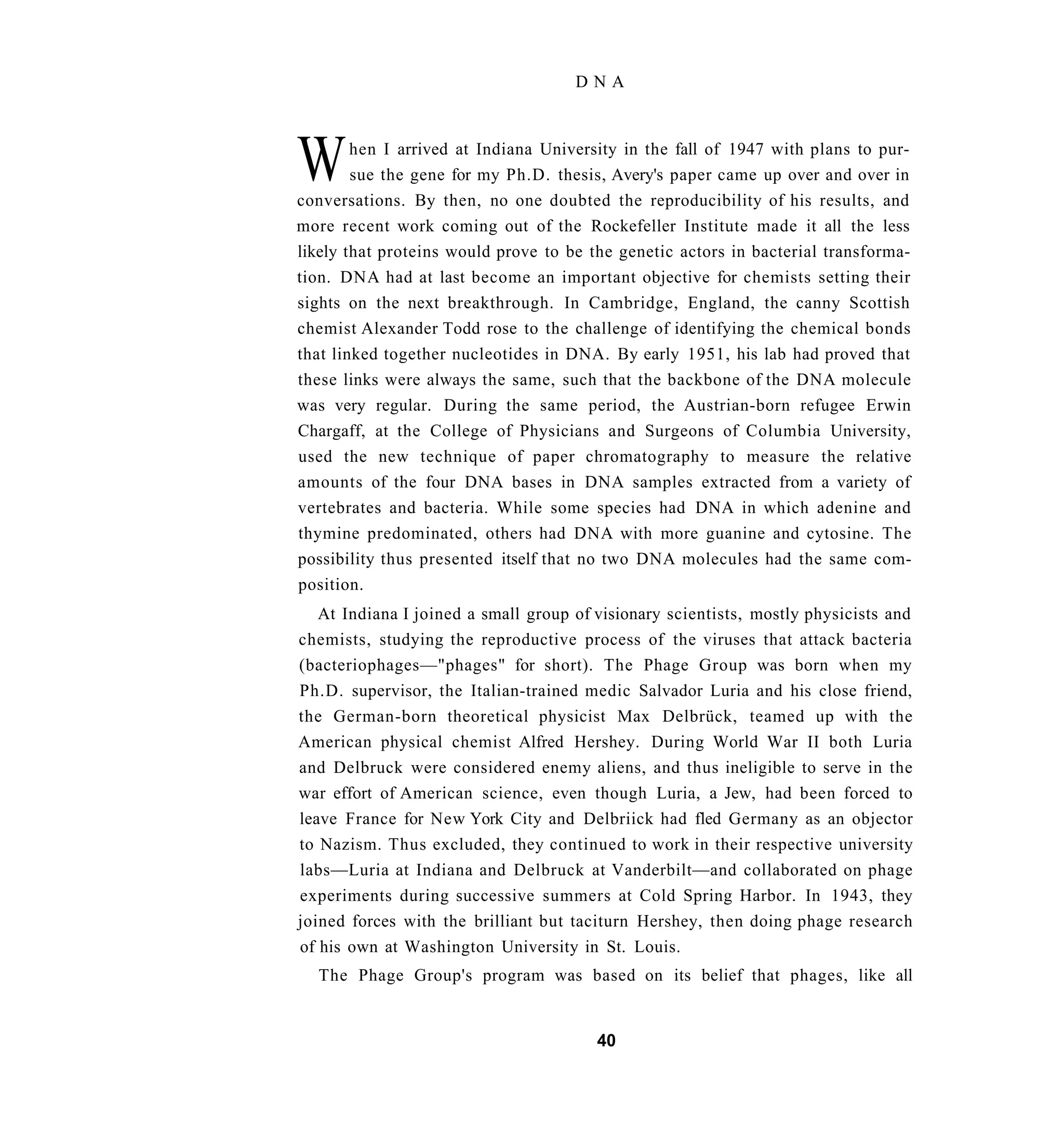 DNA




W       hen I arrived at Indiana University in the fall of 1947 with plans to pur-
        sue the gene for my Ph.D. thesis, Avery's paper came up over and over in
conversations. By then, no one doubted the reproducibility of his results, and
more recent work coming out of the Rockefeller Institute made it all the less
likely that proteins would prove to be the genetic actors in bacterial transforma-
tion. DNA had at last become an important objective for chemists setting their
sights on the next breakthrough. In Cambridge, England, the canny Scottish
chemist Alexander Todd rose to the challenge of identifying the chemical bonds
that linked together nucleotides in DNA. By early 1951, his lab had proved that
these links were always the same, such that the backbone of the DNA molecule
was very regular. During the same period, the Austrian-born refugee Erwin
Chargaff, at the College of Physicians and Surgeons of Columbia University,
used the new technique of paper chromatography to measure the relative
amounts of the four DNA bases in DNA samples extracted from a variety of
vertebrates and bacteria. While some species had DNA in which adenine and
thymine predominated, others had DNA with more guanine and cytosine. The
possibility thus presented itself that no two DNA molecules had the same com-
position.
   At Indiana I joined a small group of visionary scientists, mostly physicists and
chemists, studying the reproductive process of the viruses that attack bacteria
(bacteriophages—"phages" for short). The Phage Group was born when my
Ph.D. supervisor, the Italian-trained medic Salvador Luria and his close friend,
the German-born theoretical physicist Max Delbrück, teamed up with the
American physical chemist Alfred Hershey. During World War II both Luria
and Delbruck were considered enemy aliens, and thus ineligible to serve in the
war effort of American science, even though Luria, a Jew, had been forced to
leave France for New York City and Delbriick had fled Germany as an objector
to Nazism. Thus excluded, they continued to work in their respective university
labs—Luria at Indiana and Delbruck at Vanderbilt—and collaborated on phage
experiments during successive summers at Cold Spring Harbor. In 1943, they
joined forces with the brilliant but taciturn Hershey, then doing phage research
of his own at Washington University in St. Louis.
  The Phage Group's program was based on its belief that phages, like all


                                        40
 
