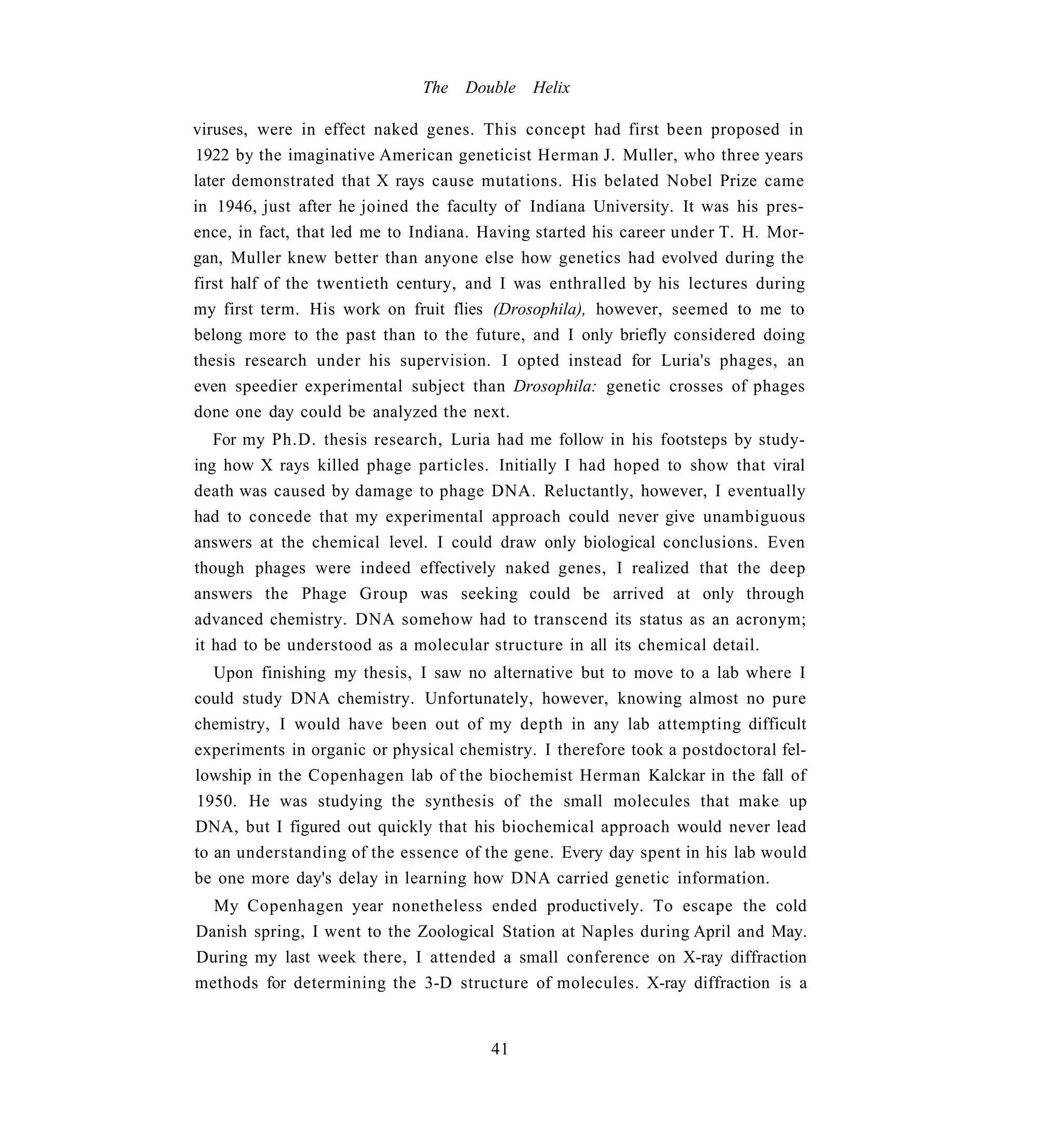 The   Double   Helix

viruses, were in effect naked genes. This concept had first been proposed in
1922 by the imaginative American geneticist Herman J. Muller, who three years
later demonstrated that X rays cause mutations. His belated Nobel Prize came
in 1946, just after he joined the faculty of Indiana University. It was his pres-
ence, in fact, that led me to Indiana. Having started his career under T. H. Mor-
gan, Muller knew better than anyone else how genetics had evolved during the
first half of the twentieth century, and I was enthralled by his lectures during
my first term. His work on fruit flies (Drosophila), however, seemed to me to
belong more to the past than to the future, and I only briefly considered doing
thesis research under his supervision. I opted instead for Luria's phages, an
even speedier experimental subject than Drosophila: genetic crosses of phages
done one day could be analyzed the next.
   For my Ph.D. thesis research, Luria had me follow in his footsteps by study-
ing how X rays killed phage particles. Initially I had hoped to show that viral
death was caused by damage to phage DNA. Reluctantly, however, I eventually
had to concede that my experimental approach could never give unambiguous
answers at the chemical level. I could draw only biological conclusions. Even
though phages were indeed effectively naked genes, I realized that the deep
answers the Phage Group was seeking could be arrived at only through
advanced chemistry. DNA somehow had to transcend its status as an acronym;
it had to be understood as a molecular structure in all its chemical detail.
   Upon finishing my thesis, I saw no alternative but to move to a lab where I
could study DNA chemistry. Unfortunately, however, knowing almost no pure
chemistry, I would have been out of my depth in any lab attempting difficult
experiments in organic or physical chemistry. I therefore took a postdoctoral fel-
lowship in the Copenhagen lab of the biochemist Herman Kalckar in the fall of
1950. He was studying the synthesis of the small molecules that make up
DNA, but I figured out quickly that his biochemical approach would never lead
to an understanding of the essence of the gene. Every day spent in his lab would
be one more day's delay in learning how DNA carried genetic information.
  My Copenhagen year nonetheless ended productively. To escape the cold
Danish spring, I went to the Zoological Station at Naples during April and May.
During my last week there, I attended a small conference on X-ray diffraction
methods for determining the 3-D structure of molecules. X-ray diffraction is a


                                       41
 