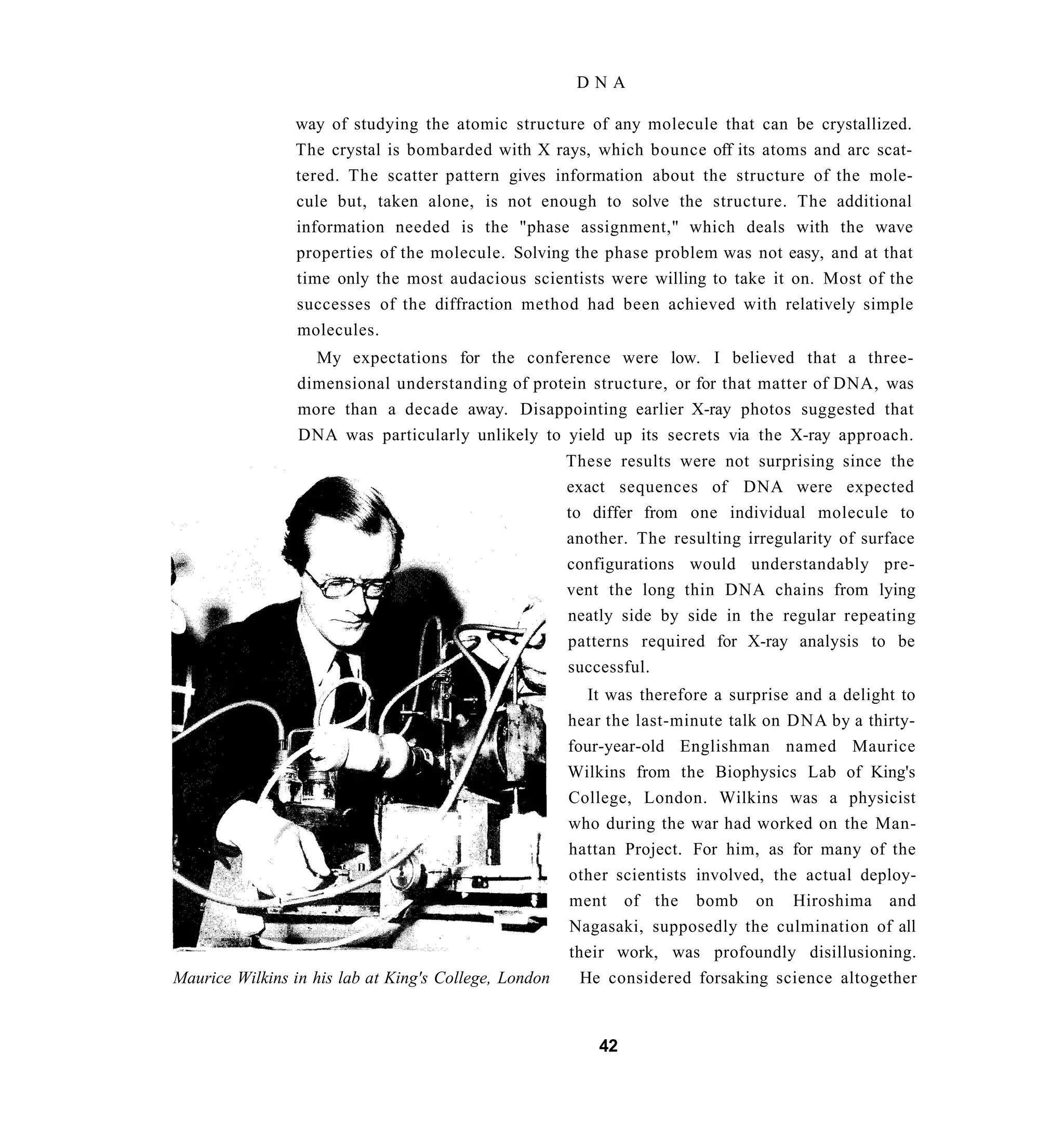DNA

                way of studying the atomic structure of any molecule that can be crystallized.
                The crystal is bombarded with X rays, which bounce off its atoms and arc scat-
                tered. The scatter pattern gives information about the structure of the mole-
                cule but, taken alone, is not enough to solve the structure. The additional
                information needed is the "phase assignment," which deals with the wave
                properties of the molecule. Solving the phase problem was not easy, and at that
                time only the most audacious scientists were willing to take it on. Most of the
                successes of the diffraction method had been achieved with relatively simple
                molecules.
                   My expectations for the conference were low. I believed that a three-
                 dimensional understanding of protein structure, or for that matter of DNA, was
                 more than a decade away. Disappointing earlier X-ray photos suggested that
                 DNA was particularly unlikely to yield up its secrets via the X-ray approach.
                                                       These results were not surprising since the
                                                       exact sequences of DNA were expected
                                                       to differ from one individual molecule to
                                                       another. The resulting irregularity of surface
                                                       configurations would understandably pre-
                                                       vent the long thin DNA chains from lying
                                                       neatly side by side in the regular repeating
                                                       patterns required for X-ray analysis to be
                                                       successful.
                                                          It was therefore a surprise and a delight to
                                                       hear the last-minute talk on DNA by a thirty-
                                                       four-year-old Englishman named Maurice
                                                       Wilkins from the Biophysics Lab of King's
                                                       College, London. Wilkins was a physicist
                                                       who during the war had worked on the Man-
                                                       hattan Project. For him, as for many of the
                                                       other scientists involved, the actual deploy-
                                                       ment of the bomb on Hiroshima and
                                                       Nagasaki, supposedly the culmination of all
                                                       their work, was profoundly disillusioning.
Maurice Wilkins in his lab at King's College, London     He considered forsaking science altogether


                                                           42
 