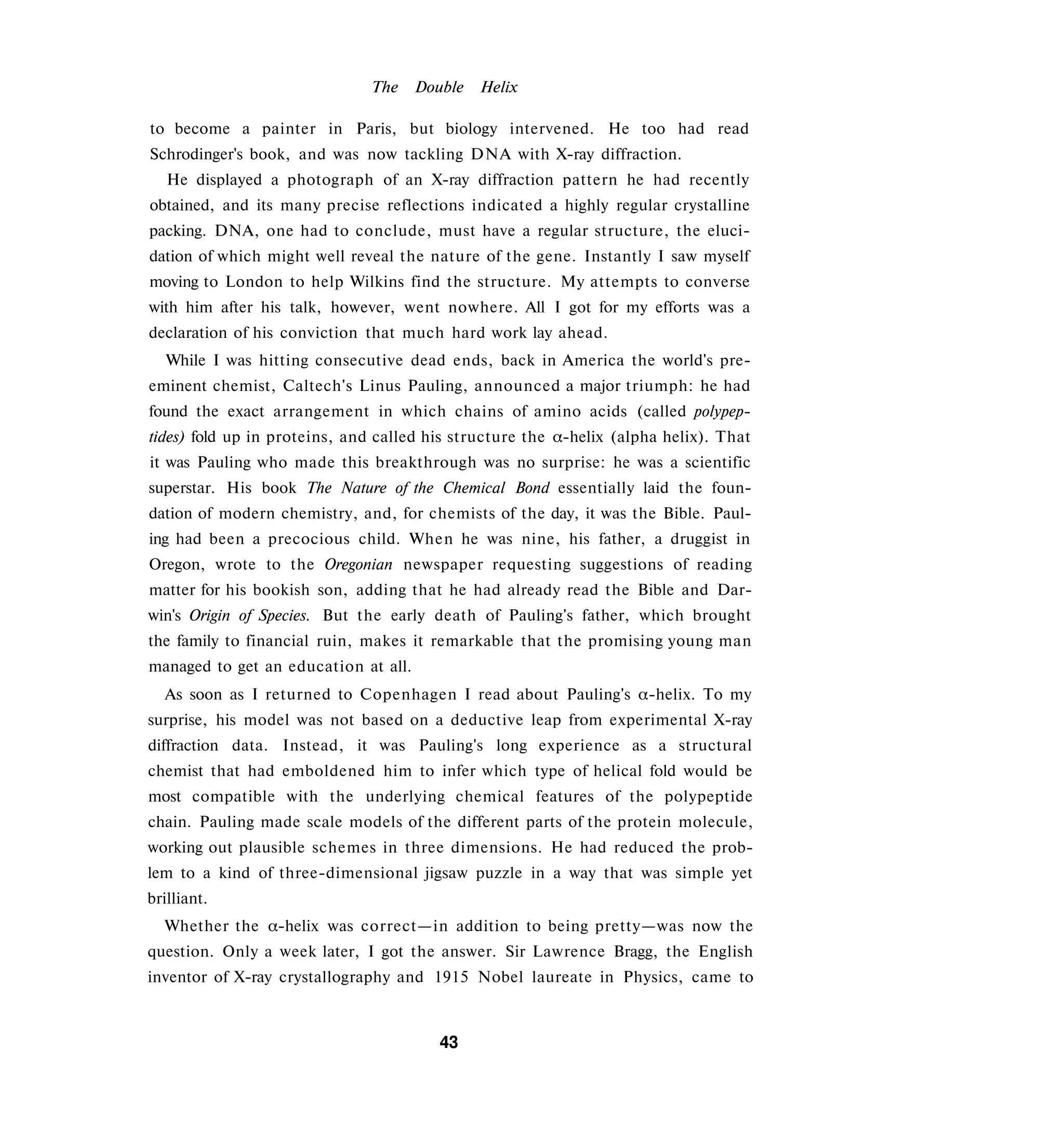The     Double   Helix

to become a painter in Paris, but biology intervened. He too had read
Schrodinger's book, and was now tackling DNA with X-ray diffraction.
   He displayed a photograph of an X-ray diffraction pattern he had recently
obtained, and its many precise reflections indicated a highly regular crystalline
packing. DNA, one had to conclude, must have a regular structure, the eluci­
dation of which might well reveal the nature of the gene. Instantly I saw myself
moving to London to help Wilkins find the structure. My attempts to converse
with him after his talk, however, went nowhere. All I got for my efforts was a
declaration of his conviction that much hard work lay ahead.
   While I was hitting consecutive dead ends, back in America the world's pre­
eminent chemist, Caltech's Linus Pauling, announced a major triumph: he had
found the exact arrangement in which chains of amino acids (called polypep­
tides) fold up in proteins, and called his structure the α-helix (alpha helix). That
it was Pauling who made this breakthrough was no surprise: he was a scientific
superstar. His book The Nature of the Chemical Bond essentially laid the foun­
dation of modern chemistry, and, for chemists of the day, it was the Bible. Paul­
ing had been a precocious child. When he was nine, his father, a druggist in
Oregon, wrote to the Oregonian newspaper requesting suggestions of reading
matter for his bookish son, adding that he had already read the Bible and Dar­
win's Origin of Species. But the early death of Pauling's father, which brought
the family to financial ruin, makes it remarkable that the promising young man
managed to get an education at all.
  As soon as I returned to Copenhagen I read about Pauling's α-helix. To my
surprise, his model was not based on a deductive leap from experimental X-ray
diffraction data. Instead, it was Pauling's long experience as a structural
chemist that had emboldened him to infer which type of helical fold would be
most compatible with the underlying chemical features of the polypeptide
chain. Pauling made scale models of the different parts of the protein molecule,
working out plausible schemes in three dimensions. He had reduced the prob­
lem to a kind of three-dimensional jigsaw puzzle in a way that was simple yet
brilliant.
  Whether the α-helix was correct—in addition to being pretty—was now the
question. Only a week later, I got the answer. Sir Lawrence Bragg, the English
inventor of X-ray crystallography and 1915 Nobel laureate in Physics, came to



                                         43
 