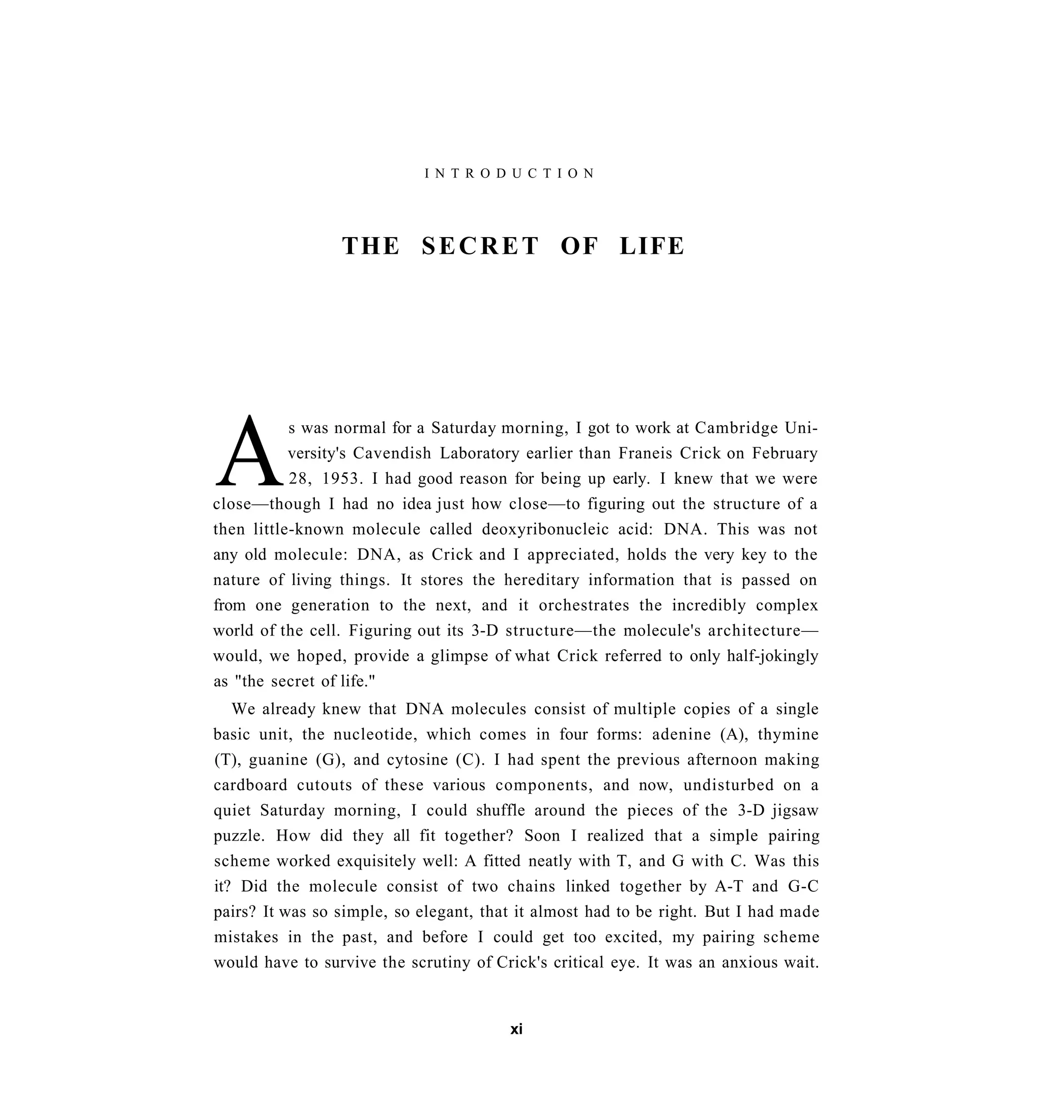 I N T R O D U C T I O N




                 THE S E C R E T OF LIFE




A
           s was normal for a Saturday morning, I got to work at Cambridge Uni-
           versity's Cavendish Laboratory earlier than Franeis Crick on February
           28, 1953. I had good reason for being up early. I knew that we were
close—though I had no idea just how close—to figuring out the structure of a
then little-known molecule called deoxyribonucleic acid: DNA. This was not
any old molecule: DNA, as Crick and I appreciated, holds the very key to the
nature of living things. It stores the hereditary information that is passed on
from one generation to the next, and it orchestrates the incredibly complex
world of the cell. Figuring out its 3-D structure—the molecule's architecture—
would, we hoped, provide a glimpse of what Crick referred to only half-jokingly
as "the secret of life."
   We already knew that DNA molecules consist of multiple copies of a single
basic unit, the nucleotide, which comes in four forms: adenine (A), thymine
(T), guanine (G), and cytosine (C). I had spent the previous afternoon making
cardboard cutouts of these various components, and now, undisturbed on a
quiet Saturday morning, I could shuffle around the pieces of the 3-D jigsaw
puzzle. How did they all fit together? Soon I realized that a simple pairing
scheme worked exquisitely well: A fitted neatly with T, and G with C. Was this
it? Did the molecule consist of two chains linked together by A-T and G-C
pairs? It was so simple, so elegant, that it almost had to be right. But I had made
mistakes in the past, and before I could get too excited, my pairing scheme
would have to survive the scrutiny of Crick's critical eye. It was an anxious wait.


                                        xi
 