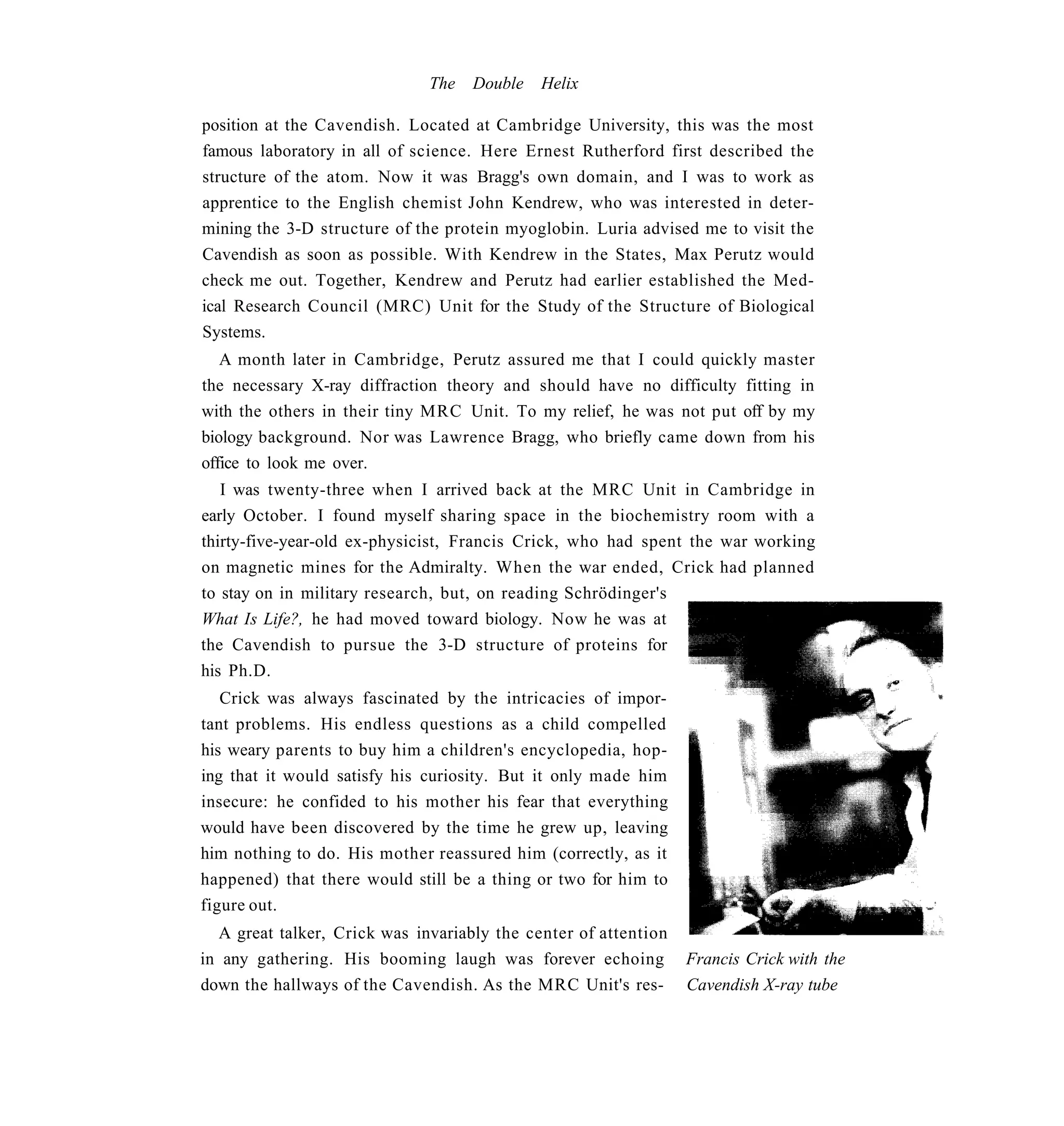 The   Double   Helix

position at the Cavendish. Located at Cambridge University, this was the most
famous laboratory in all of science. Here Ernest Rutherford first described the
structure of the atom. Now it was Bragg's own domain, and I was to work as
apprentice to the English chemist John Kendrew, who was interested in deter-
mining the 3-D structure of the protein myoglobin. Luria advised me to visit the
Cavendish as soon as possible. With Kendrew in the States, Max Perutz would
check me out. Together, Kendrew and Perutz had earlier established the Med-
ical Research Council (MRC) Unit for the Study of the Structure of Biological
Systems.
   A month later in Cambridge, Perutz assured me that I could quickly master
the necessary X-ray diffraction theory and should have no difficulty fitting in
with the others in their tiny MRC Unit. To my relief, he was not put off by my
biology background. Nor was Lawrence Bragg, who briefly came down from his
office to look me over.
   I was twenty-three when I arrived back at the MRC Unit in Cambridge in
early October. I found myself sharing space in the biochemistry room with a
thirty-five-year-old ex-physicist, Francis Crick, who had spent the war working
on magnetic mines for the Admiralty. When the war ended, Crick had planned
to stay on in military research, but, on reading Schrödinger's
What Is Life?, he had moved toward biology. Now he was at
the Cavendish to pursue the 3-D structure of proteins for
his Ph.D.
   Crick was always fascinated by the intricacies of impor-
tant problems. His endless questions as a child compelled
his weary parents to buy him a children's encyclopedia, hop-
ing that it would satisfy his curiosity. But it only made him
insecure: he confided to his mother his fear that everything
would have been discovered by the time he grew up, leaving
him nothing to do. His mother reassured him (correctly, as it
happened) that there would still be a thing or two for him to
figure out.
  A great talker, Crick was invariably the center of attention
in any gathering. His booming laugh was forever echoing          Francis Crick with the
down the hallways of the Cavendish. As the MRC Unit's res-       Cavendish X-ray tube
 